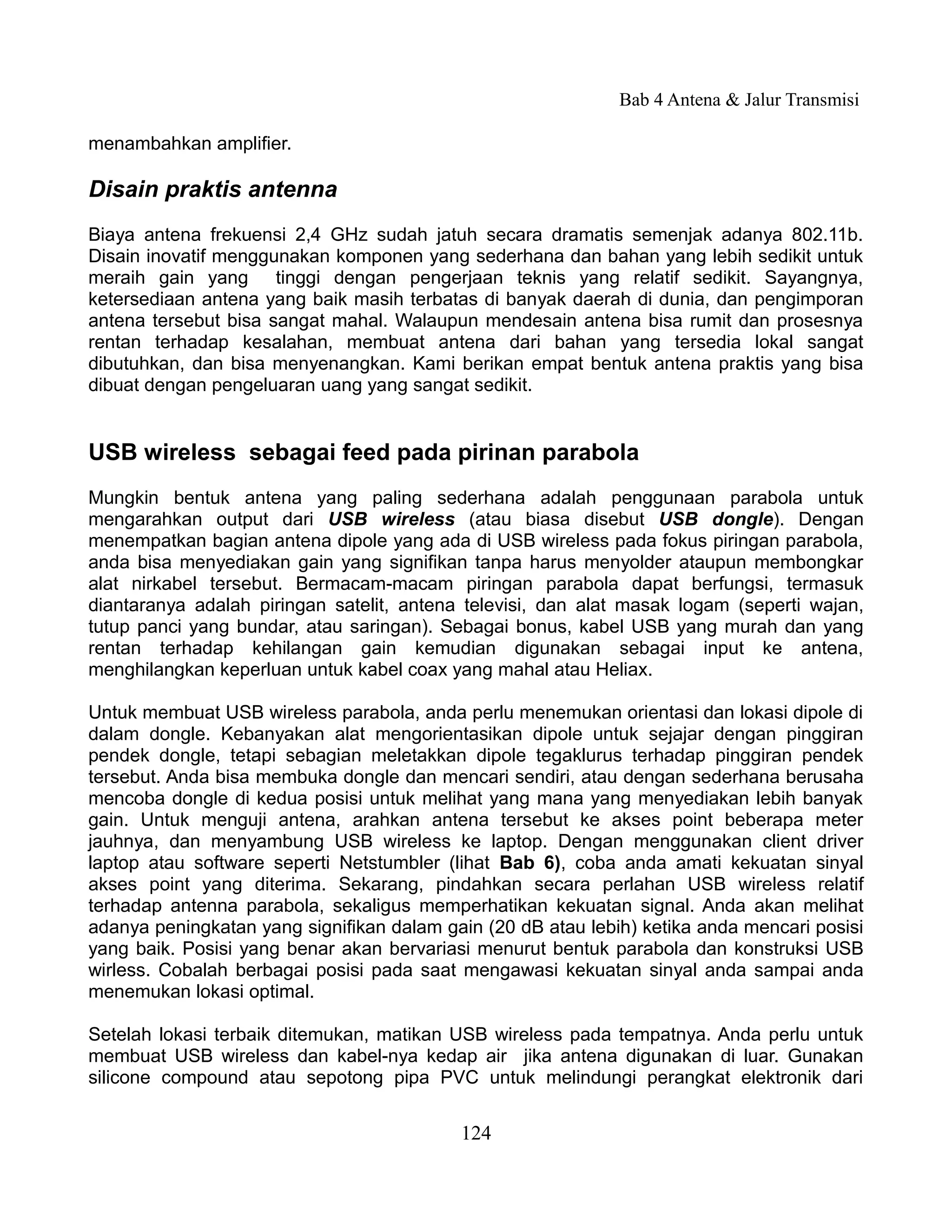 Bab 4 Antena & Jalur Transmisi

menambahkan amplifier.

Disain praktis antenna
Biaya antena frekuensi 2,4 GHz sudah jatuh secara dramatis semenjak adanya 802.11b.
Disain inovatif menggunakan komponen yang sederhana dan bahan yang lebih sedikit untuk
meraih gain yang tinggi dengan pengerjaan teknis yang relatif sedikit. Sayangnya,
ketersediaan antena yang baik masih terbatas di banyak daerah di dunia, dan pengimporan
antena tersebut bisa sangat mahal. Walaupun mendesain antena bisa rumit dan prosesnya
rentan terhadap kesalahan, membuat antena dari bahan yang tersedia lokal sangat
dibutuhkan, dan bisa menyenangkan. Kami berikan empat bentuk antena praktis yang bisa
dibuat dengan pengeluaran uang yang sangat sedikit.


USB wireless sebagai feed pada pirinan parabola
Mungkin bentuk antena yang paling sederhana adalah penggunaan parabola untuk
mengarahkan output dari USB wireless (atau biasa disebut USB dongle). Dengan
menempatkan bagian antena dipole yang ada di USB wireless pada fokus piringan parabola,
anda bisa menyediakan gain yang signifikan tanpa harus menyolder ataupun membongkar
alat nirkabel tersebut. Bermacam-macam piringan parabola dapat berfungsi, termasuk
diantaranya adalah piringan satelit, antena televisi, dan alat masak logam (seperti wajan,
tutup panci yang bundar, atau saringan). Sebagai bonus, kabel USB yang murah dan yang
rentan terhadap kehilangan gain kemudian digunakan sebagai input ke antena,
menghilangkan keperluan untuk kabel coax yang mahal atau Heliax.

Untuk membuat USB wireless parabola, anda perlu menemukan orientasi dan lokasi dipole di
dalam dongle. Kebanyakan alat mengorientasikan dipole untuk sejajar dengan pinggiran
pendek dongle, tetapi sebagian meletakkan dipole tegaklurus terhadap pinggiran pendek
tersebut. Anda bisa membuka dongle dan mencari sendiri, atau dengan sederhana berusaha
mencoba dongle di kedua posisi untuk melihat yang mana yang menyediakan lebih banyak
gain. Untuk menguji antena, arahkan antena tersebut ke akses point beberapa meter
jauhnya, dan menyambung USB wireless ke laptop. Dengan menggunakan client driver
laptop atau software seperti Netstumbler (lihat Bab 6), coba anda amati kekuatan sinyal
akses point yang diterima. Sekarang, pindahkan secara perlahan USB wireless relatif
terhadap antenna parabola, sekaligus memperhatikan kekuatan signal. Anda akan melihat
adanya peningkatan yang signifikan dalam gain (20 dB atau lebih) ketika anda mencari posisi
yang baik. Posisi yang benar akan bervariasi menurut bentuk parabola dan konstruksi USB
wirless. Cobalah berbagai posisi pada saat mengawasi kekuatan sinyal anda sampai anda
menemukan lokasi optimal.

Setelah lokasi terbaik ditemukan, matikan USB wireless pada tempatnya. Anda perlu untuk
membuat USB wireless dan kabel-nya kedap air jika antena digunakan di luar. Gunakan
silicone compound atau sepotong pipa PVC untuk melindungi perangkat elektronik dari


                                           124
 