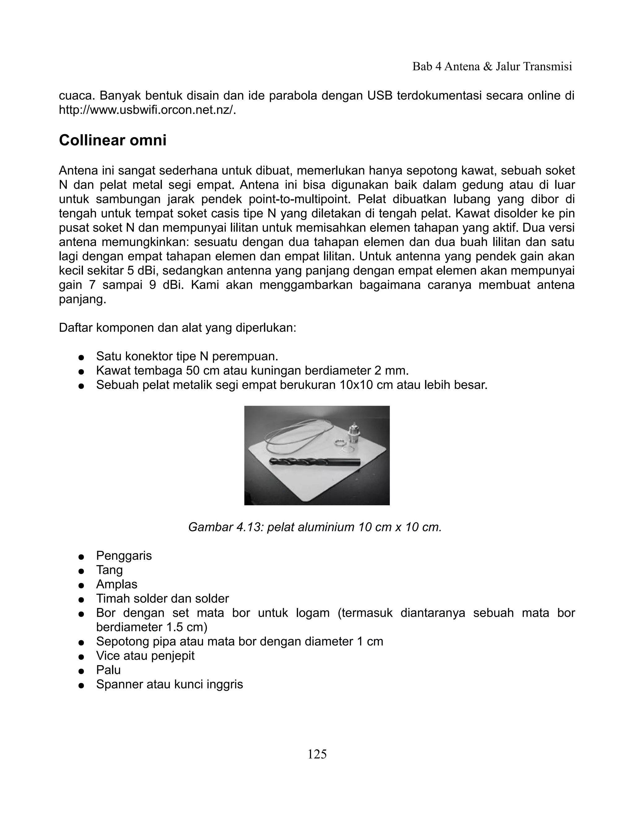 Bab 4 Antena & Jalur Transmisi

cuaca. Banyak bentuk disain dan ide parabola dengan USB terdokumentasi secara online di
http://www.usbwifi.orcon.net.nz/.

Collinear omni
Antena ini sangat sederhana untuk dibuat, memerlukan hanya sepotong kawat, sebuah soket
N dan pelat metal segi empat. Antena ini bisa digunakan baik dalam gedung atau di luar
untuk sambungan jarak pendek point-to-multipoint. Pelat dibuatkan lubang yang dibor di
tengah untuk tempat soket casis tipe N yang diletakan di tengah pelat. Kawat disolder ke pin
pusat soket N dan mempunyai lilitan untuk memisahkan elemen tahapan yang aktif. Dua versi
antena memungkinkan: sesuatu dengan dua tahapan elemen dan dua buah lilitan dan satu
lagi dengan empat tahapan elemen dan empat lilitan. Untuk antenna yang pendek gain akan
kecil sekitar 5 dBi, sedangkan antenna yang panjang dengan empat elemen akan mempunyai
gain 7 sampai 9 dBi. Kami akan menggambarkan bagaimana caranya membuat antena
panjang.

Daftar komponen dan alat yang diperlukan:

   ●   Satu konektor tipe N perempuan.
   ●   Kawat tembaga 50 cm atau kuningan berdiameter 2 mm.
   ●   Sebuah pelat metalik segi empat berukuran 10x10 cm atau lebih besar.




                      Gambar 4.13: pelat aluminium 10 cm x 10 cm.

   ●   Penggaris
   ●   Tang
   ●   Amplas
   ●   Timah solder dan solder
   ●   Bor dengan set mata bor untuk logam (termasuk diantaranya sebuah mata bor
       berdiameter 1.5 cm)
   ●   Sepotong pipa atau mata bor dengan diameter 1 cm
   ●   Vice atau penjepit
   ●   Palu
   ●   Spanner atau kunci inggris




                                            125
 