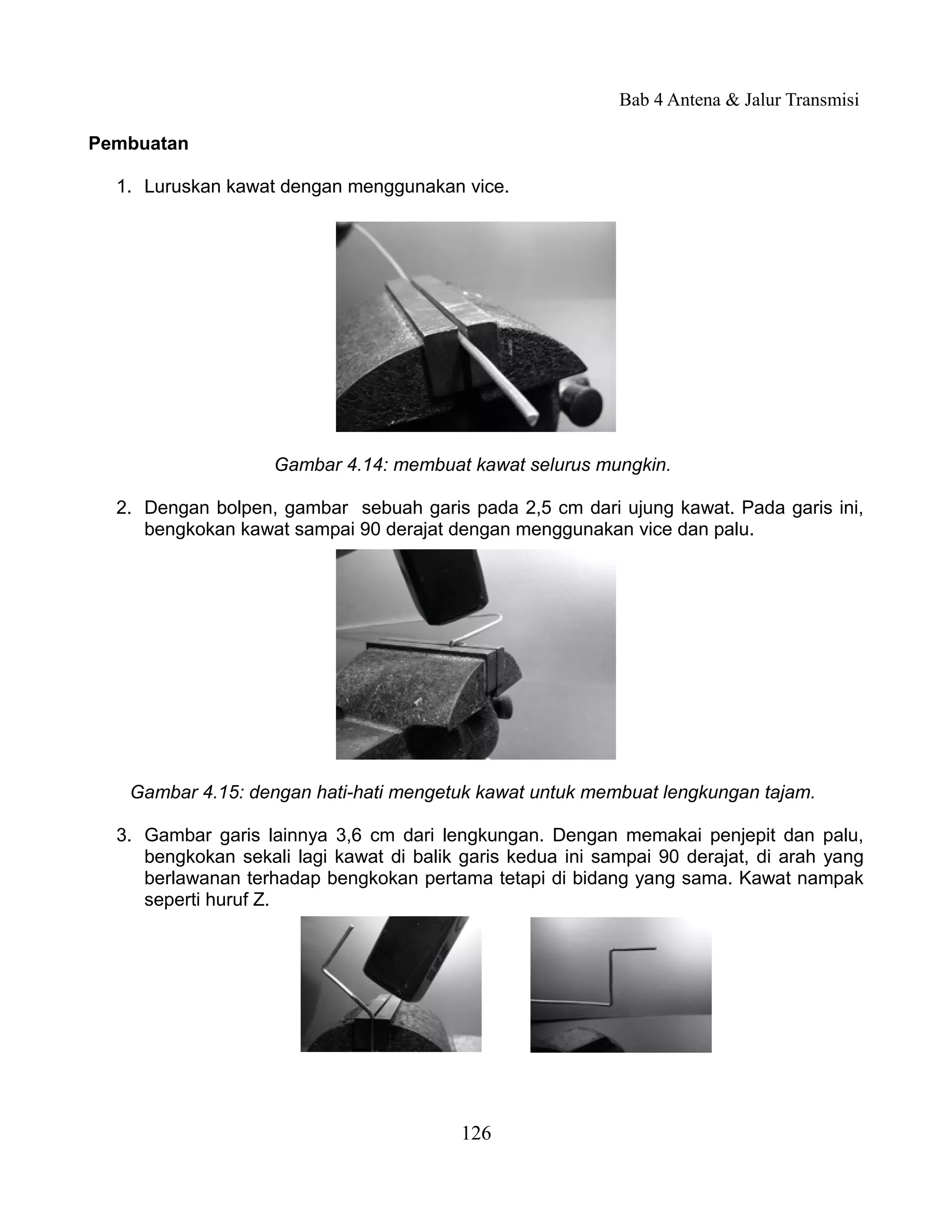 Bab 4 Antena & Jalur Transmisi

Pembuatan

  1. Luruskan kawat dengan menggunakan vice.




                    Gambar 4.14: membuat kawat selurus mungkin.

  2. Dengan bolpen, gambar sebuah garis pada 2,5 cm dari ujung kawat. Pada garis ini,
     bengkokan kawat sampai 90 derajat dengan menggunakan vice dan palu.




   Gambar 4.15: dengan hati-hati mengetuk kawat untuk membuat lengkungan tajam.

  3. Gambar garis lainnya 3,6 cm dari lengkungan. Dengan memakai penjepit dan palu,
     bengkokan sekali lagi kawat di balik garis kedua ini sampai 90 derajat, di arah yang
     berlawanan terhadap bengkokan pertama tetapi di bidang yang sama. Kawat nampak
     seperti huruf Z.




                                          126
 