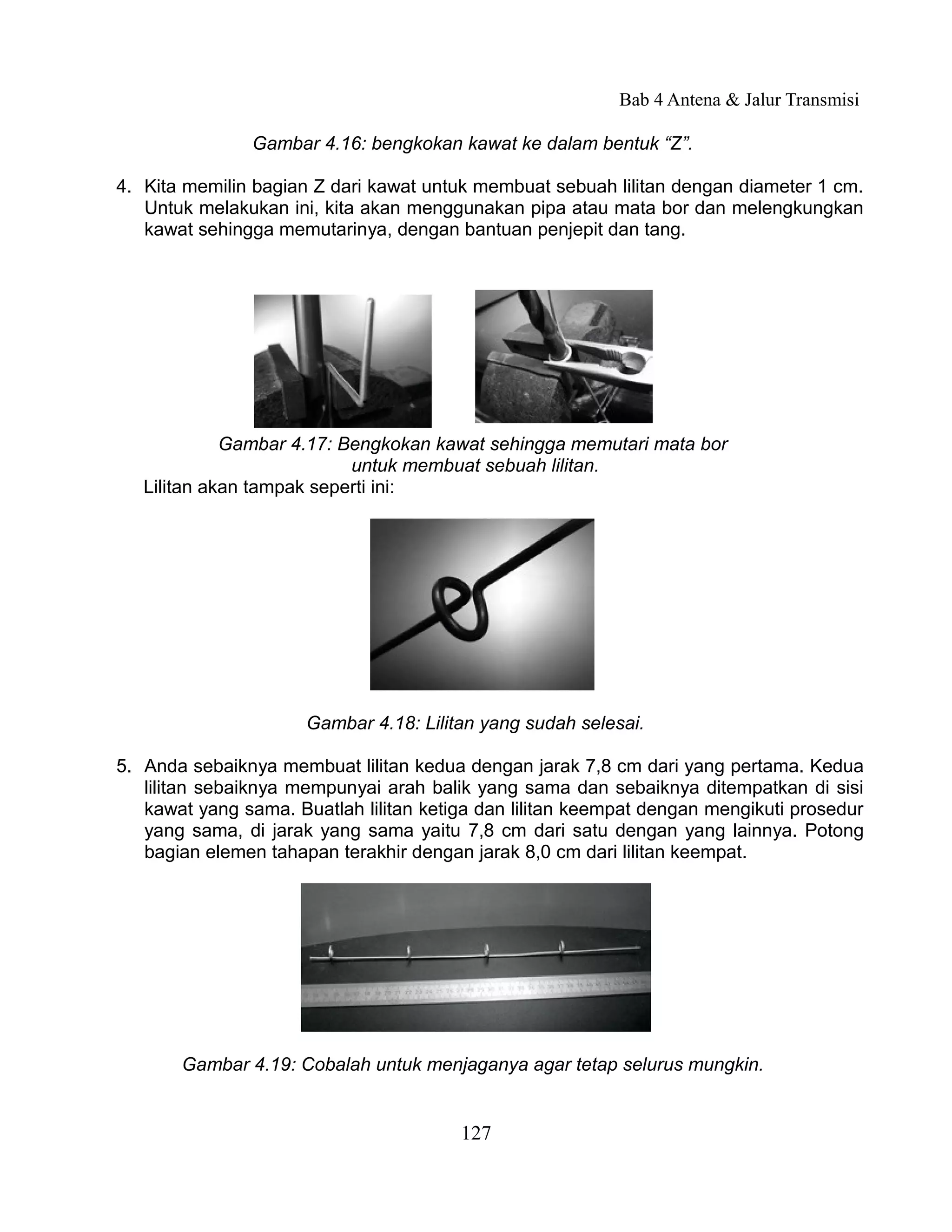 Bab 4 Antena & Jalur Transmisi

               Gambar 4.16: bengkokan kawat ke dalam bentuk “Z”.

4. Kita memilin bagian Z dari kawat untuk membuat sebuah lilitan dengan diameter 1 cm.
   Untuk melakukan ini, kita akan menggunakan pipa atau mata bor dan melengkungkan
   kawat sehingga memutarinya, dengan bantuan penjepit dan tang.




             Gambar 4.17: Bengkokan kawat sehingga memutari mata bor
                           untuk membuat sebuah lilitan.
   Lilitan akan tampak seperti ini:




                      Gambar 4.18: Lilitan yang sudah selesai.

5. Anda sebaiknya membuat lilitan kedua dengan jarak 7,8 cm dari yang pertama. Kedua
   lilitan sebaiknya mempunyai arah balik yang sama dan sebaiknya ditempatkan di sisi
   kawat yang sama. Buatlah lilitan ketiga dan lilitan keempat dengan mengikuti prosedur
   yang sama, di jarak yang sama yaitu 7,8 cm dari satu dengan yang lainnya. Potong
   bagian elemen tahapan terakhir dengan jarak 8,0 cm dari lilitan keempat.




       Gambar 4.19: Cobalah untuk menjaganya agar tetap selurus mungkin.


                                        127
 