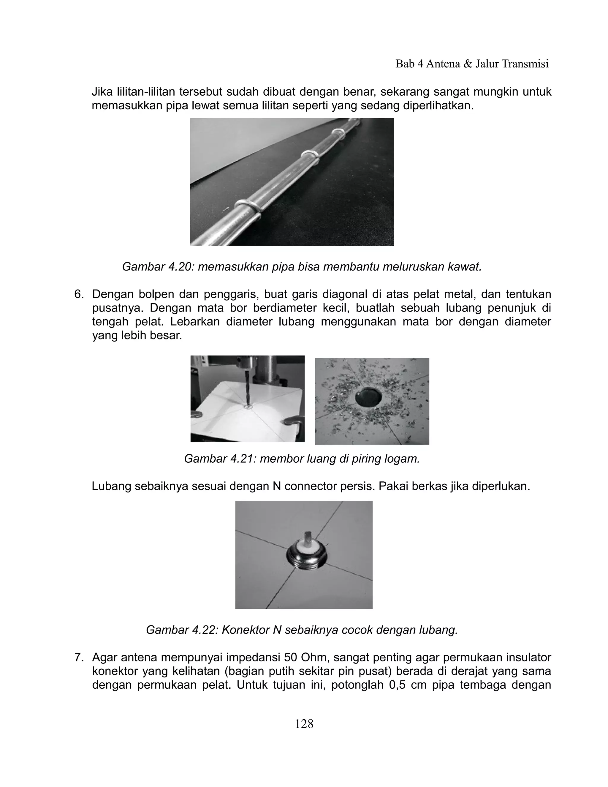Bab 4 Antena & Jalur Transmisi

   Jika lilitan-lilitan tersebut sudah dibuat dengan benar, sekarang sangat mungkin untuk
   memasukkan pipa lewat semua lilitan seperti yang sedang diperlihatkan.




        Gambar 4.20: memasukkan pipa bisa membantu meluruskan kawat.

6. Dengan bolpen dan penggaris, buat garis diagonal di atas pelat metal, dan tentukan
   pusatnya. Dengan mata bor berdiameter kecil, buatlah sebuah lubang penunjuk di
   tengah pelat. Lebarkan diameter lubang menggunakan mata bor dengan diameter
   yang lebih besar.




                    Gambar 4.21: membor luang di piring logam.

   Lubang sebaiknya sesuai dengan N connector persis. Pakai berkas jika diperlukan.




             Gambar 4.22: Konektor N sebaiknya cocok dengan lubang.

7. Agar antena mempunyai impedansi 50 Ohm, sangat penting agar permukaan insulator
   konektor yang kelihatan (bagian putih sekitar pin pusat) berada di derajat yang sama
   dengan permukaan pelat. Untuk tujuan ini, potonglah 0,5 cm pipa tembaga dengan


                                        128
 