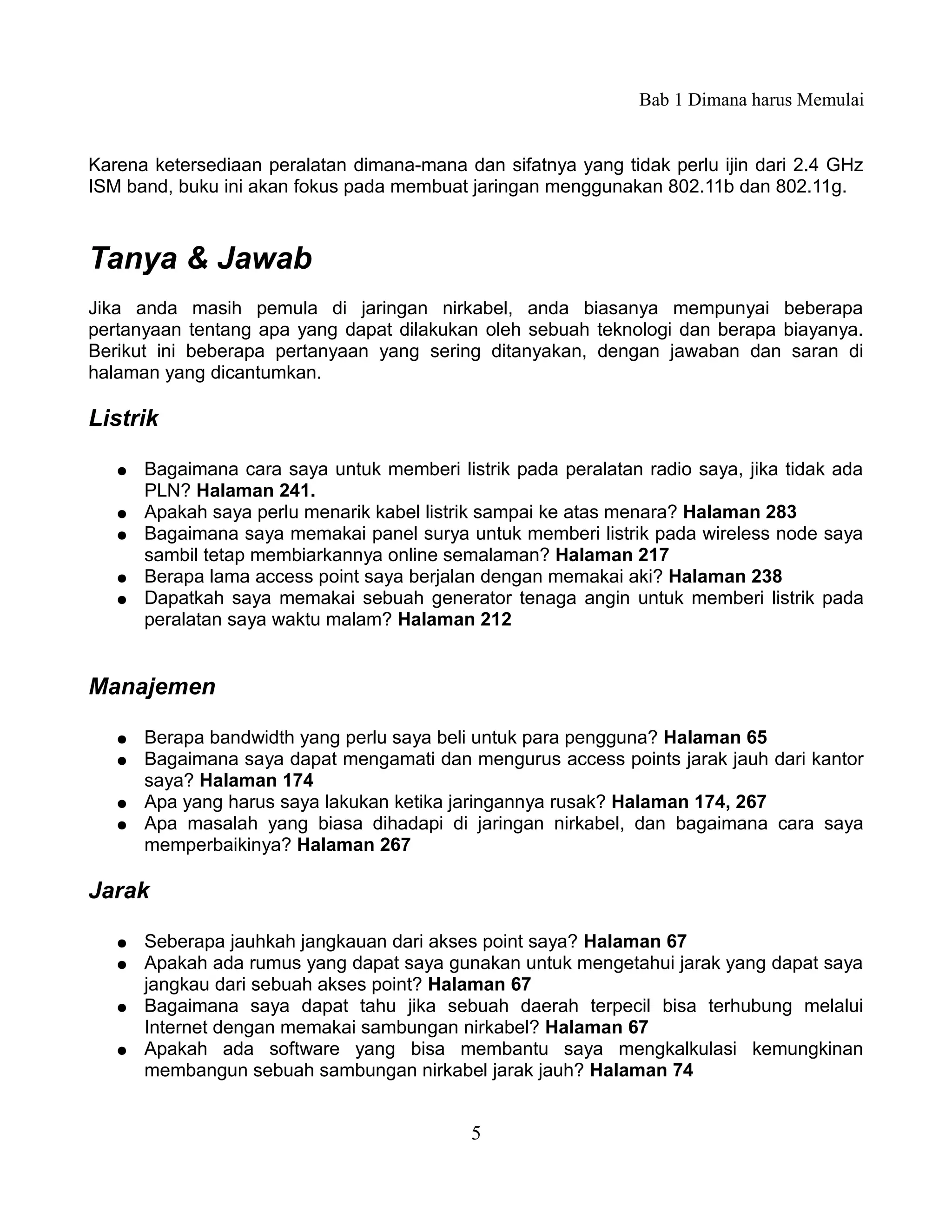 Bab 1 Dimana harus Memulai


Karena ketersediaan peralatan dimana-mana dan sifatnya yang tidak perlu ijin dari 2.4 GHz
ISM band, buku ini akan fokus pada membuat jaringan menggunakan 802.11b dan 802.11g.



Tanya & Jawab
Jika anda masih pemula di jaringan nirkabel, anda biasanya mempunyai beberapa
pertanyaan tentang apa yang dapat dilakukan oleh sebuah teknologi dan berapa biayanya.
Berikut ini beberapa pertanyaan yang sering ditanyakan, dengan jawaban dan saran di
halaman yang dicantumkan.

Listrik

   ●   Bagaimana cara saya untuk memberi listrik pada peralatan radio saya, jika tidak ada
       PLN? Halaman 241.
   ●   Apakah saya perlu menarik kabel listrik sampai ke atas menara? Halaman 283
   ●   Bagaimana saya memakai panel surya untuk memberi listrik pada wireless node saya
       sambil tetap membiarkannya online semalaman? Halaman 217
   ●   Berapa lama access point saya berjalan dengan memakai aki? Halaman 238
   ●   Dapatkah saya memakai sebuah generator tenaga angin untuk memberi listrik pada
       peralatan saya waktu malam? Halaman 212


Manajemen

   ●   Berapa bandwidth yang perlu saya beli untuk para pengguna? Halaman 65
   ●   Bagaimana saya dapat mengamati dan mengurus access points jarak jauh dari kantor
       saya? Halaman 174
   ●   Apa yang harus saya lakukan ketika jaringannya rusak? Halaman 174, 267
   ●   Apa masalah yang biasa dihadapi di jaringan nirkabel, dan bagaimana cara saya
       memperbaikinya? Halaman 267

Jarak

   ●   Seberapa jauhkah jangkauan dari akses point saya? Halaman 67
   ●   Apakah ada rumus yang dapat saya gunakan untuk mengetahui jarak yang dapat saya
       jangkau dari sebuah akses point? Halaman 67
   ●   Bagaimana saya dapat tahu jika sebuah daerah terpecil bisa terhubung melalui
       Internet dengan memakai sambungan nirkabel? Halaman 67
   ●   Apakah ada software yang bisa membantu saya mengkalkulasi kemungkinan
       membangun sebuah sambungan nirkabel jarak jauh? Halaman 74


                                            5
 