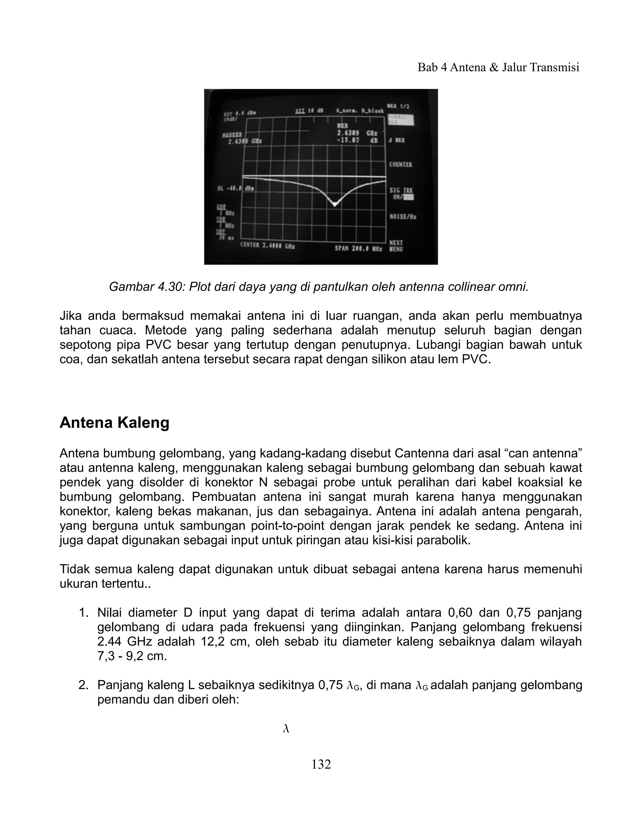 Bab 4 Antena & Jalur Transmisi




        Gambar 4.30: Plot dari daya yang di pantulkan oleh antenna collinear omni.

Jika anda bermaksud memakai antena ini di luar ruangan, anda akan perlu membuatnya
tahan cuaca. Metode yang paling sederhana adalah menutup seluruh bagian dengan
sepotong pipa PVC besar yang tertutup dengan penutupnya. Lubangi bagian bawah untuk
coa, dan sekatlah antena tersebut secara rapat dengan silikon atau lem PVC.




Antena Kaleng
Antena bumbung gelombang, yang kadang-kadang disebut Cantenna dari asal “can antenna”
atau antenna kaleng, menggunakan kaleng sebagai bumbung gelombang dan sebuah kawat
pendek yang disolder di konektor N sebagai probe untuk peralihan dari kabel koaksial ke
bumbung gelombang. Pembuatan antena ini sangat murah karena hanya menggunakan
konektor, kaleng bekas makanan, jus dan sebagainya. Antena ini adalah antena pengarah,
yang berguna untuk sambungan point-to-point dengan jarak pendek ke sedang. Antena ini
juga dapat digunakan sebagai input untuk piringan atau kisi-kisi parabolik.

Tidak semua kaleng dapat digunakan untuk dibuat sebagai antena karena harus memenuhi
ukuran tertentu..

   1. Nilai diameter D input yang dapat di terima adalah antara 0,60 dan 0,75 panjang
      gelombang di udara pada frekuensi yang diinginkan. Panjang gelombang frekuensi
      2.44 GHz adalah 12,2 cm, oleh sebab itu diameter kaleng sebaiknya dalam wilayah
      7,3 - 9,2 cm.

   2. Panjang kaleng L sebaiknya sedikitnya 0,75 G, di mana G adalah panjang gelombang
      pemandu dan diberi oleh:

                                      

                                           132
 