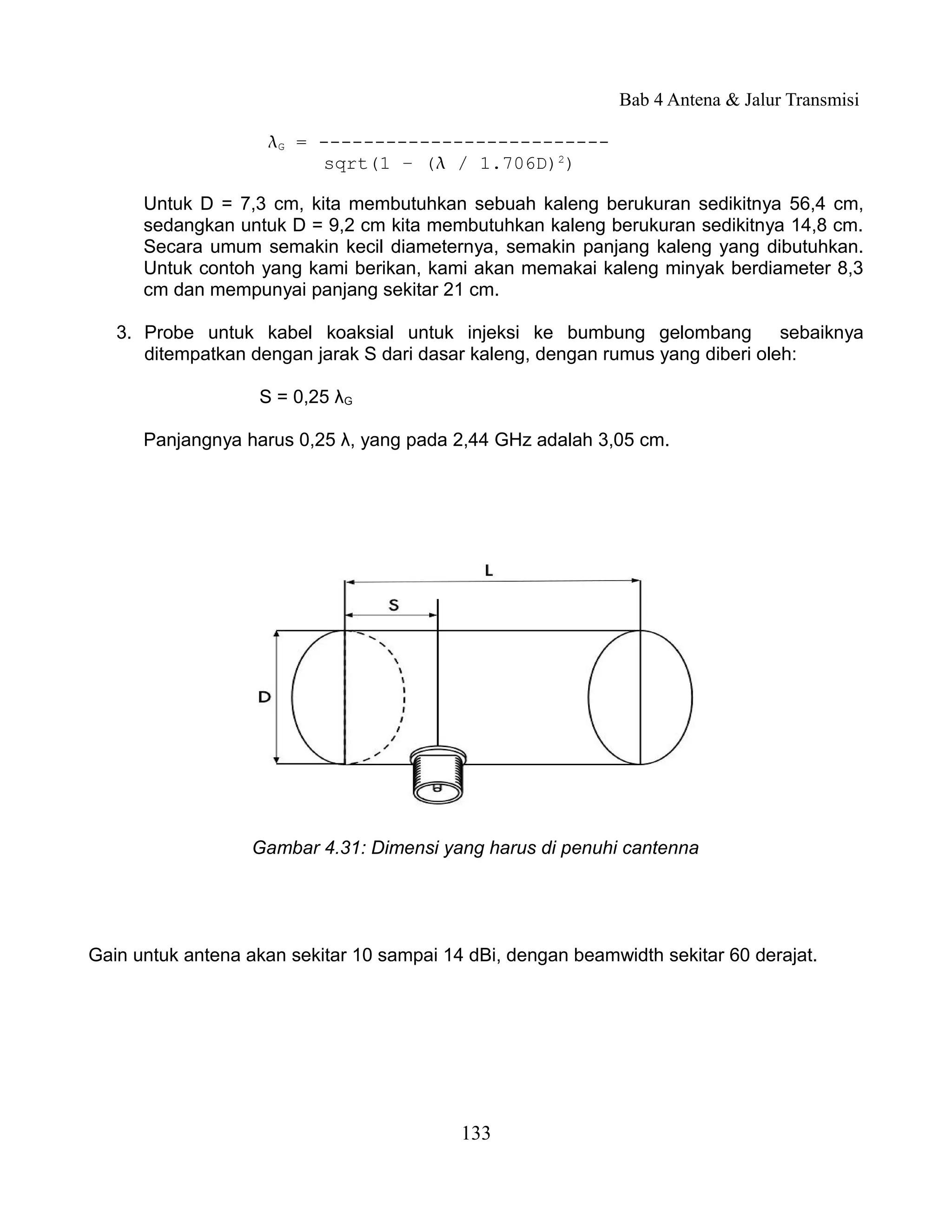 Bab 4 Antena & Jalur Transmisi

                    G = --------------------------
                         sqrt(1 – ( / 1.706D)2)

      Untuk D = 7,3 cm, kita membutuhkan sebuah kaleng berukuran sedikitnya 56,4 cm,
      sedangkan untuk D = 9,2 cm kita membutuhkan kaleng berukuran sedikitnya 14,8 cm.
      Secara umum semakin kecil diameternya, semakin panjang kaleng yang dibutuhkan.
      Untuk contoh yang kami berikan, kami akan memakai kaleng minyak berdiameter 8,3
      cm dan mempunyai panjang sekitar 21 cm.

   3. Probe untuk kabel koaksial untuk injeksi ke bumbung gelombang             sebaiknya
      ditempatkan dengan jarak S dari dasar kaleng, dengan rumus yang diberi oleh:

                   S = 0,25 λG

      Panjangnya harus 0,25 λ, yang pada 2,44 GHz adalah 3,05 cm.




                   Gambar 4.31: Dimensi yang harus di penuhi cantenna




Gain untuk antena akan sekitar 10 sampai 14 dBi, dengan beamwidth sekitar 60 derajat.




                                           133
 