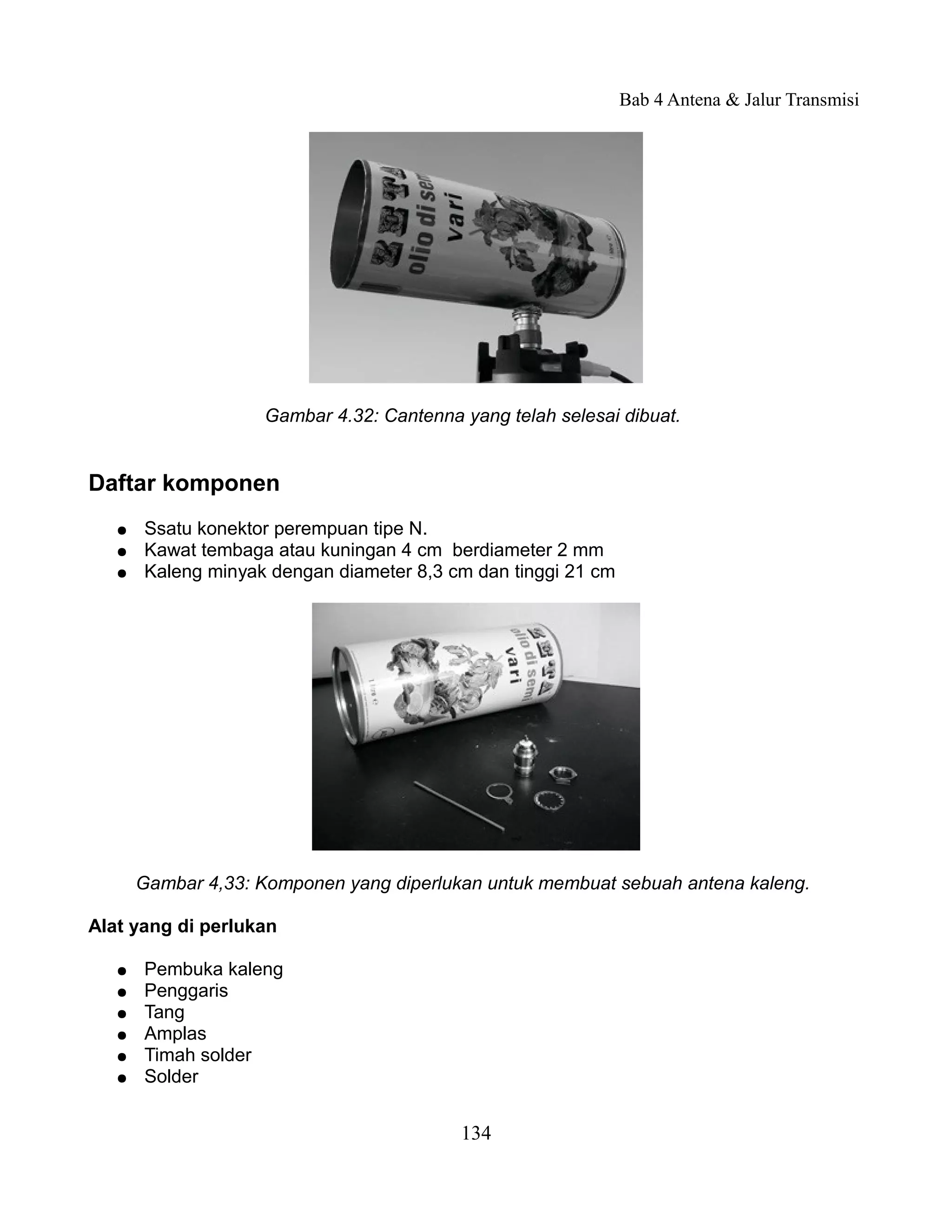 Bab 4 Antena & Jalur Transmisi




                    Gambar 4.32: Cantenna yang telah selesai dibuat.


Daftar komponen
   ●   Ssatu konektor perempuan tipe N.
   ●   Kawat tembaga atau kuningan 4 cm berdiameter 2 mm
   ●   Kaleng minyak dengan diameter 8,3 cm dan tinggi 21 cm




       Gambar 4,33: Komponen yang diperlukan untuk membuat sebuah antena kaleng.

Alat yang di perlukan

   ●   Pembuka kaleng
   ●   Penggaris
   ●   Tang
   ●   Amplas
   ●   Timah solder
   ●   Solder


                                          134
 