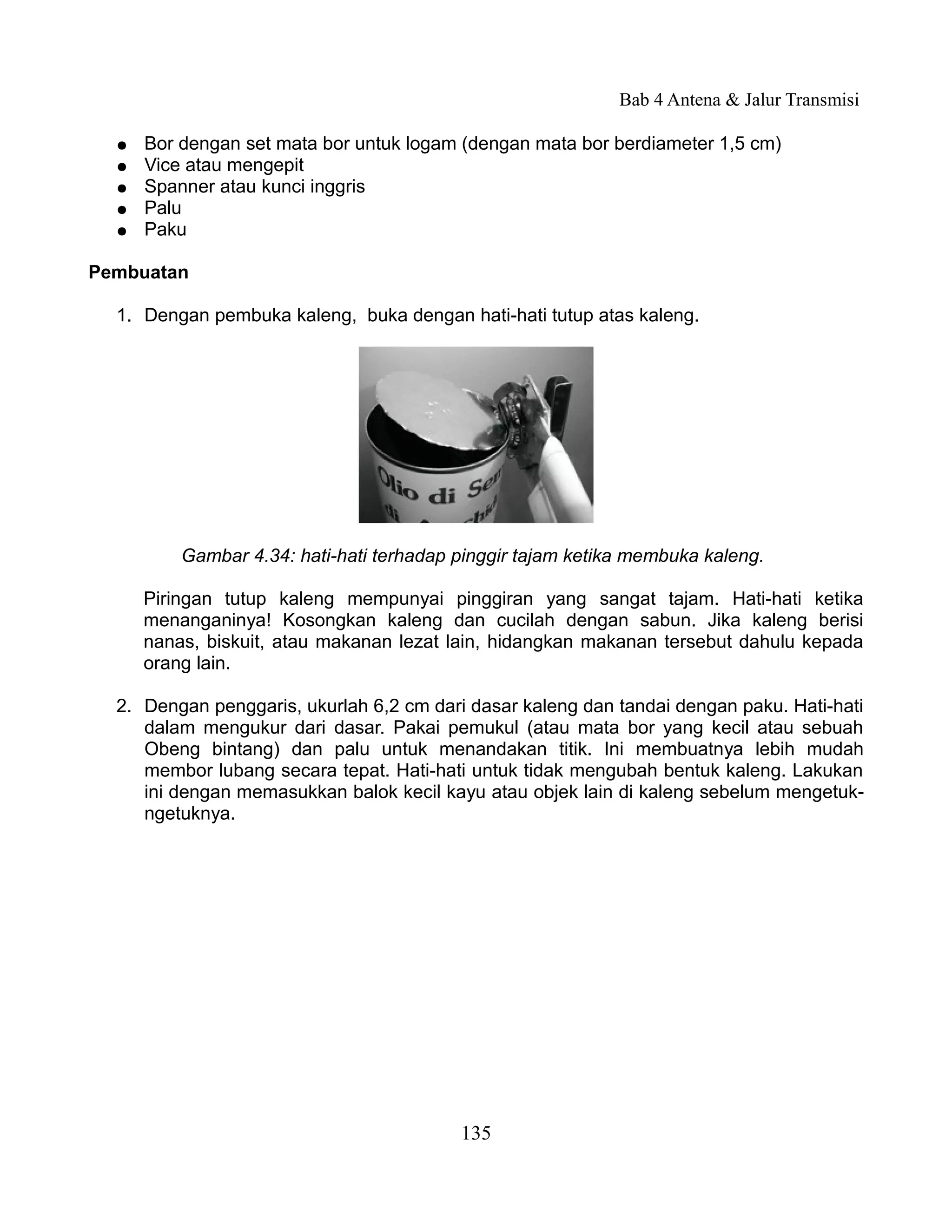 Bab 4 Antena & Jalur Transmisi

  ●   Bor dengan set mata bor untuk logam (dengan mata bor berdiameter 1,5 cm)
  ●   Vice atau mengepit
  ●   Spanner atau kunci inggris
  ●   Palu
  ●   Paku

Pembuatan

  1. Dengan pembuka kaleng, buka dengan hati-hati tutup atas kaleng.




          Gambar 4.34: hati-hati terhadap pinggir tajam ketika membuka kaleng.

      Piringan tutup kaleng mempunyai pinggiran yang sangat tajam. Hati-hati ketika
      menanganinya! Kosongkan kaleng dan cucilah dengan sabun. Jika kaleng berisi
      nanas, biskuit, atau makanan lezat lain, hidangkan makanan tersebut dahulu kepada
      orang lain.

  2. Dengan penggaris, ukurlah 6,2 cm dari dasar kaleng dan tandai dengan paku. Hati-hati
     dalam mengukur dari dasar. Pakai pemukul (atau mata bor yang kecil atau sebuah
     Obeng bintang) dan palu untuk menandakan titik. Ini membuatnya lebih mudah
     membor lubang secara tepat. Hati-hati untuk tidak mengubah bentuk kaleng. Lakukan
     ini dengan memasukkan balok kecil kayu atau objek lain di kaleng sebelum mengetuk-
     ngetuknya.




                                          135
 