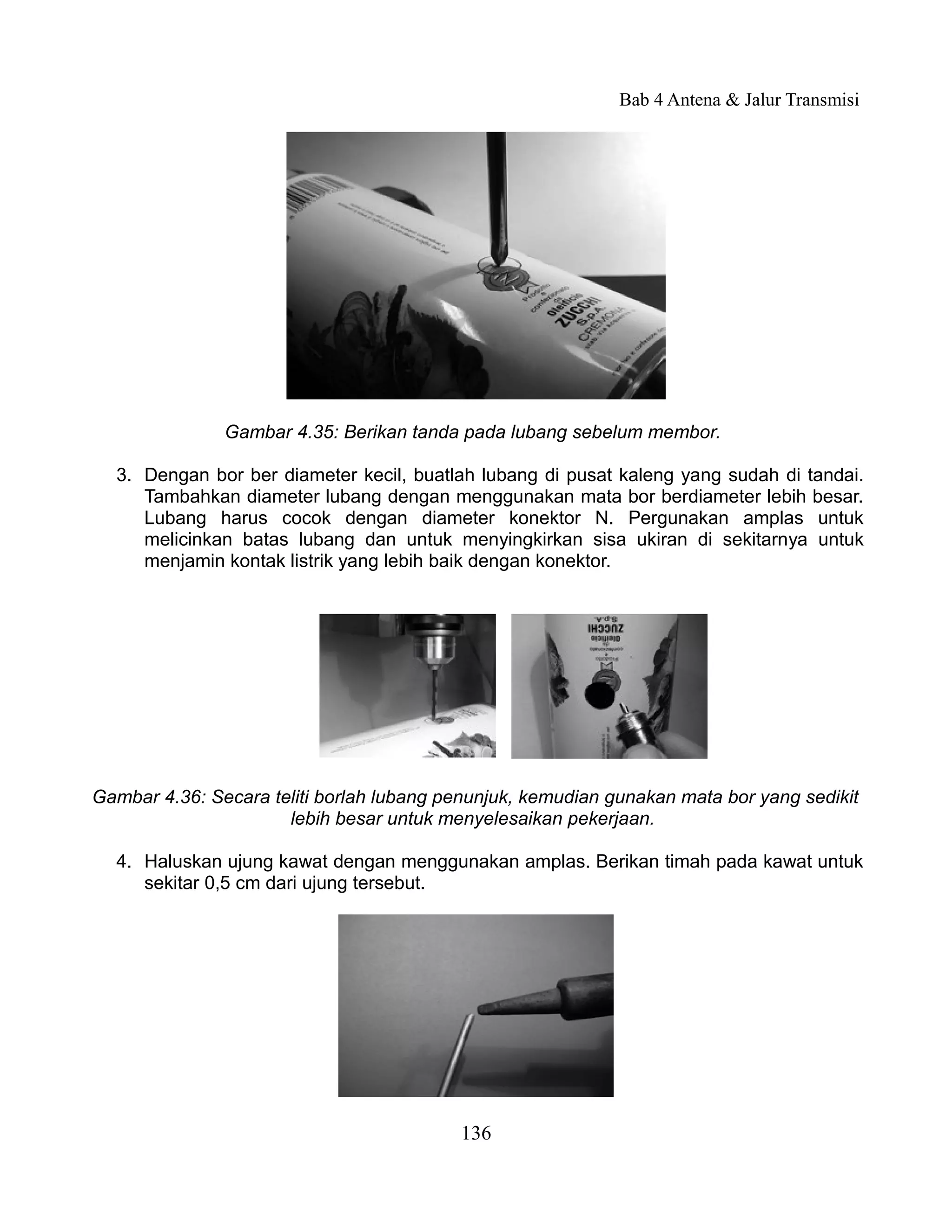 Bab 4 Antena & Jalur Transmisi




               Gambar 4.35: Berikan tanda pada lubang sebelum membor.

  3. Dengan bor ber diameter kecil, buatlah lubang di pusat kaleng yang sudah di tandai.
     Tambahkan diameter lubang dengan menggunakan mata bor berdiameter lebih besar.
     Lubang harus cocok dengan diameter konektor N. Pergunakan amplas untuk
     melicinkan batas lubang dan untuk menyingkirkan sisa ukiran di sekitarnya untuk
     menjamin kontak listrik yang lebih baik dengan konektor.




Gambar 4.36: Secara teliti borlah lubang penunjuk, kemudian gunakan mata bor yang sedikit
                      lebih besar untuk menyelesaikan pekerjaan.

  4. Haluskan ujung kawat dengan menggunakan amplas. Berikan timah pada kawat untuk
     sekitar 0,5 cm dari ujung tersebut.




                                          136
 