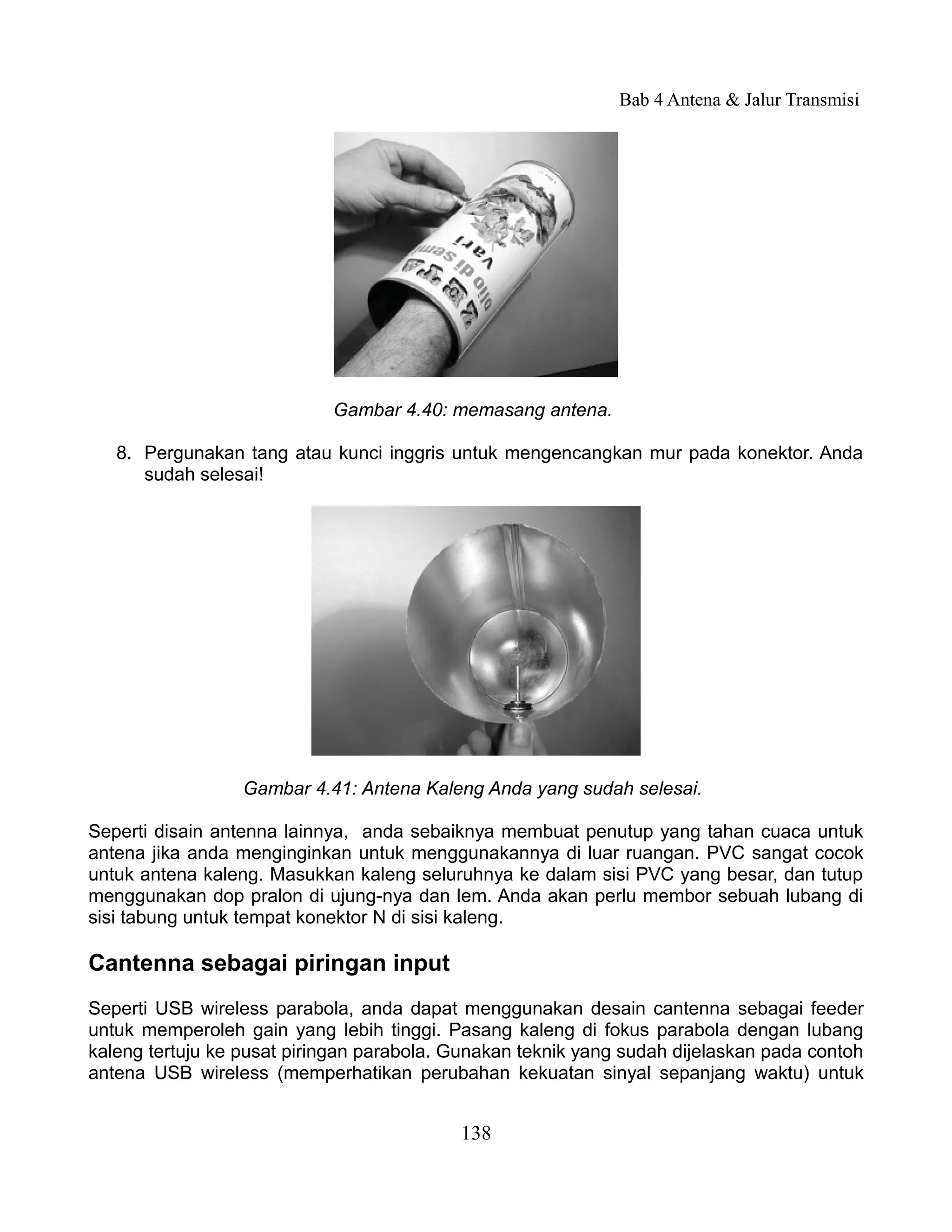 Bab 4 Antena & Jalur Transmisi




                            Gambar 4.40: memasang antena.

   8. Pergunakan tang atau kunci inggris untuk mengencangkan mur pada konektor. Anda
      sudah selesai!




                  Gambar 4.41: Antena Kaleng Anda yang sudah selesai.

Seperti disain antenna lainnya, anda sebaiknya membuat penutup yang tahan cuaca untuk
antena jika anda menginginkan untuk menggunakannya di luar ruangan. PVC sangat cocok
untuk antena kaleng. Masukkan kaleng seluruhnya ke dalam sisi PVC yang besar, dan tutup
menggunakan dop pralon di ujung-nya dan lem. Anda akan perlu membor sebuah lubang di
sisi tabung untuk tempat konektor N di sisi kaleng.

Cantenna sebagai piringan input
Seperti USB wireless parabola, anda dapat menggunakan desain cantenna sebagai feeder
untuk memperoleh gain yang lebih tinggi. Pasang kaleng di fokus parabola dengan lubang
kaleng tertuju ke pusat piringan parabola. Gunakan teknik yang sudah dijelaskan pada contoh
antena USB wireless (memperhatikan perubahan kekuatan sinyal sepanjang waktu) untuk


                                           138
 