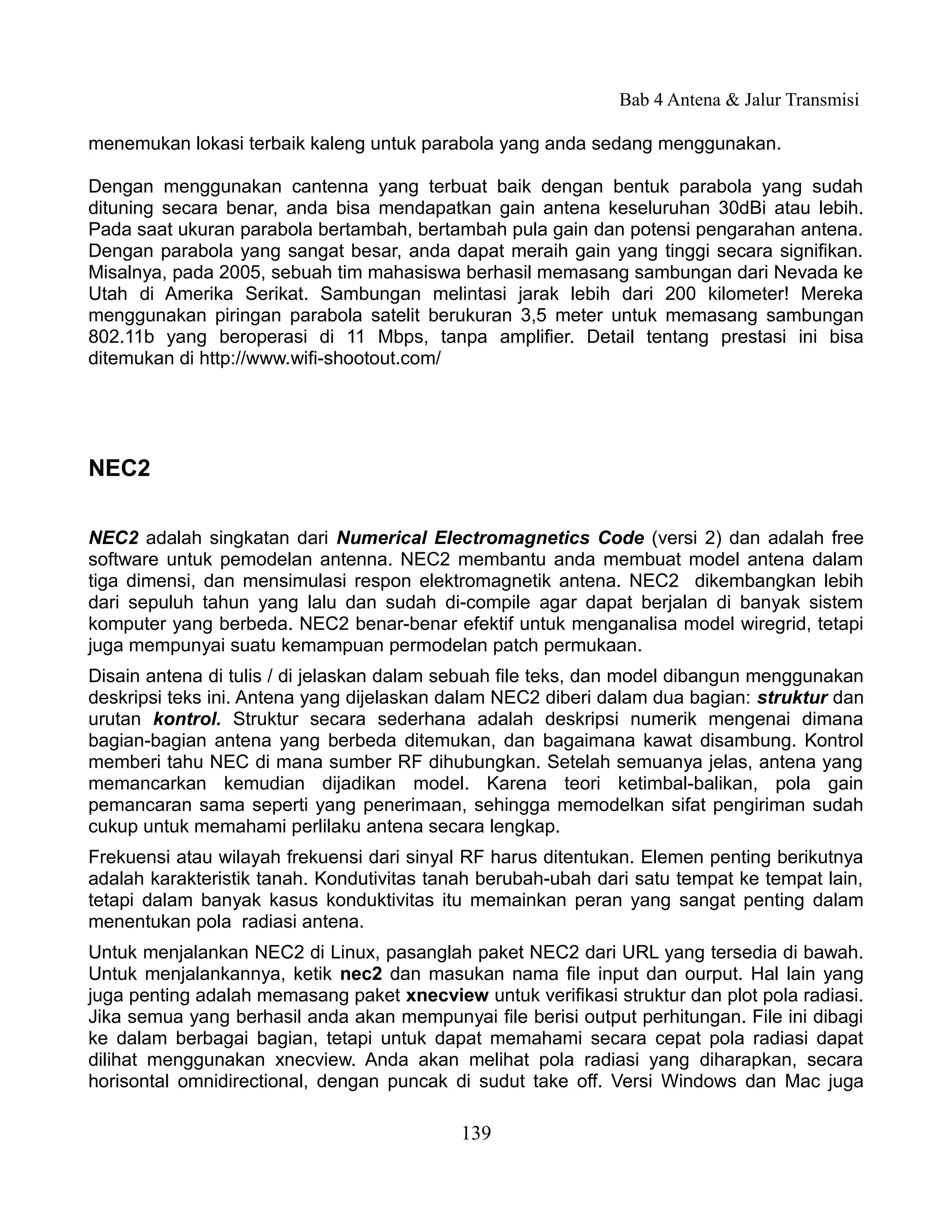 Bab 4 Antena & Jalur Transmisi

menemukan lokasi terbaik kaleng untuk parabola yang anda sedang menggunakan.

Dengan menggunakan cantenna yang terbuat baik dengan bentuk parabola yang sudah
dituning secara benar, anda bisa mendapatkan gain antena keseluruhan 30dBi atau lebih.
Pada saat ukuran parabola bertambah, bertambah pula gain dan potensi pengarahan antena.
Dengan parabola yang sangat besar, anda dapat meraih gain yang tinggi secara signifikan.
Misalnya, pada 2005, sebuah tim mahasiswa berhasil memasang sambungan dari Nevada ke
Utah di Amerika Serikat. Sambungan melintasi jarak lebih dari 200 kilometer! Mereka
menggunakan piringan parabola satelit berukuran 3,5 meter untuk memasang sambungan
802.11b yang beroperasi di 11 Mbps, tanpa amplifier. Detail tentang prestasi ini bisa
ditemukan di http://www.wifi-shootout.com/




NEC2

NEC2 adalah singkatan dari Numerical Electromagnetics Code (versi 2) dan adalah free
software untuk pemodelan antenna. NEC2 membantu anda membuat model antena dalam
tiga dimensi, dan mensimulasi respon elektromagnetik antena. NEC2 dikembangkan lebih
dari sepuluh tahun yang lalu dan sudah di-compile agar dapat berjalan di banyak sistem
komputer yang berbeda. NEC2 benar-benar efektif untuk menganalisa model wiregrid, tetapi
juga mempunyai suatu kemampuan permodelan patch permukaan.
Disain antena di tulis / di jelaskan dalam sebuah file teks, dan model dibangun menggunakan
deskripsi teks ini. Antena yang dijelaskan dalam NEC2 diberi dalam dua bagian: struktur dan
urutan kontrol. Struktur secara sederhana adalah deskripsi numerik mengenai dimana
bagian-bagian antena yang berbeda ditemukan, dan bagaimana kawat disambung. Kontrol
memberi tahu NEC di mana sumber RF dihubungkan. Setelah semuanya jelas, antena yang
memancarkan kemudian dijadikan model. Karena teori ketimbal-balikan, pola gain
pemancaran sama seperti yang penerimaan, sehingga memodelkan sifat pengiriman sudah
cukup untuk memahami perlilaku antena secara lengkap.
Frekuensi atau wilayah frekuensi dari sinyal RF harus ditentukan. Elemen penting berikutnya
adalah karakteristik tanah. Kondutivitas tanah berubah-ubah dari satu tempat ke tempat lain,
tetapi dalam banyak kasus konduktivitas itu memainkan peran yang sangat penting dalam
menentukan pola radiasi antena.
Untuk menjalankan NEC2 di Linux, pasanglah paket NEC2 dari URL yang tersedia di bawah.
Untuk menjalankannya, ketik nec2 dan masukan nama file input dan ourput. Hal lain yang
juga penting adalah memasang paket xnecview untuk verifikasi struktur dan plot pola radiasi.
Jika semua yang berhasil anda akan mempunyai file berisi output perhitungan. File ini dibagi
ke dalam berbagai bagian, tetapi untuk dapat memahami secara cepat pola radiasi dapat
dilihat menggunakan xnecview. Anda akan melihat pola radiasi yang diharapkan, secara
horisontal omnidirectional, dengan puncak di sudut take off. Versi Windows dan Mac juga

                                            139
 