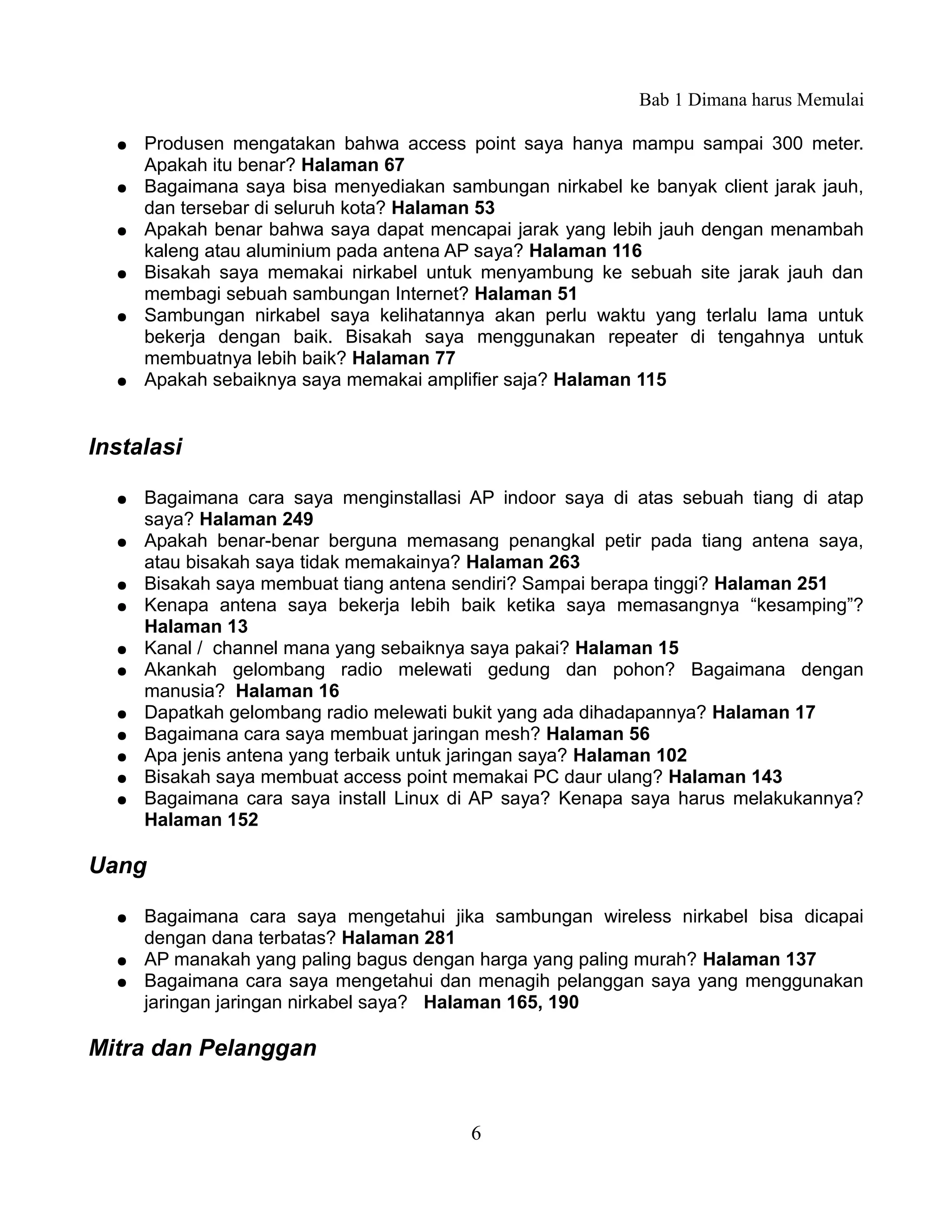 Bab 1 Dimana harus Memulai

  ●   Produsen mengatakan bahwa access point saya hanya mampu sampai 300 meter.
      Apakah itu benar? Halaman 67
  ●   Bagaimana saya bisa menyediakan sambungan nirkabel ke banyak client jarak jauh,
      dan tersebar di seluruh kota? Halaman 53
  ●   Apakah benar bahwa saya dapat mencapai jarak yang lebih jauh dengan menambah
      kaleng atau aluminium pada antena AP saya? Halaman 116
  ●   Bisakah saya memakai nirkabel untuk menyambung ke sebuah site jarak jauh dan
      membagi sebuah sambungan Internet? Halaman 51
  ●   Sambungan nirkabel saya kelihatannya akan perlu waktu yang terlalu lama untuk
      bekerja dengan baik. Bisakah saya menggunakan repeater di tengahnya untuk
      membuatnya lebih baik? Halaman 77
  ●   Apakah sebaiknya saya memakai amplifier saja? Halaman 115


Instalasi

  ●   Bagaimana cara saya menginstallasi AP indoor saya di atas sebuah tiang di atap
      saya? Halaman 249
  ●   Apakah benar-benar berguna memasang penangkal petir pada tiang antena saya,
      atau bisakah saya tidak memakainya? Halaman 263
  ●   Bisakah saya membuat tiang antena sendiri? Sampai berapa tinggi? Halaman 251
  ●   Kenapa antena saya bekerja lebih baik ketika saya memasangnya “kesamping”?
      Halaman 13
  ●   Kanal / channel mana yang sebaiknya saya pakai? Halaman 15
  ●   Akankah gelombang radio melewati gedung dan pohon? Bagaimana dengan
      manusia? Halaman 16
  ●   Dapatkah gelombang radio melewati bukit yang ada dihadapannya? Halaman 17
  ●   Bagaimana cara saya membuat jaringan mesh? Halaman 56
  ●   Apa jenis antena yang terbaik untuk jaringan saya? Halaman 102
  ●   Bisakah saya membuat access point memakai PC daur ulang? Halaman 143
  ●   Bagaimana cara saya install Linux di AP saya? Kenapa saya harus melakukannya?
      Halaman 152

Uang

  ●   Bagaimana cara saya mengetahui jika sambungan wireless nirkabel bisa dicapai
      dengan dana terbatas? Halaman 281
  ●   AP manakah yang paling bagus dengan harga yang paling murah? Halaman 137
  ●   Bagaimana cara saya mengetahui dan menagih pelanggan saya yang menggunakan
      jaringan jaringan nirkabel saya? Halaman 165, 190

Mitra dan Pelanggan


                                         6
 