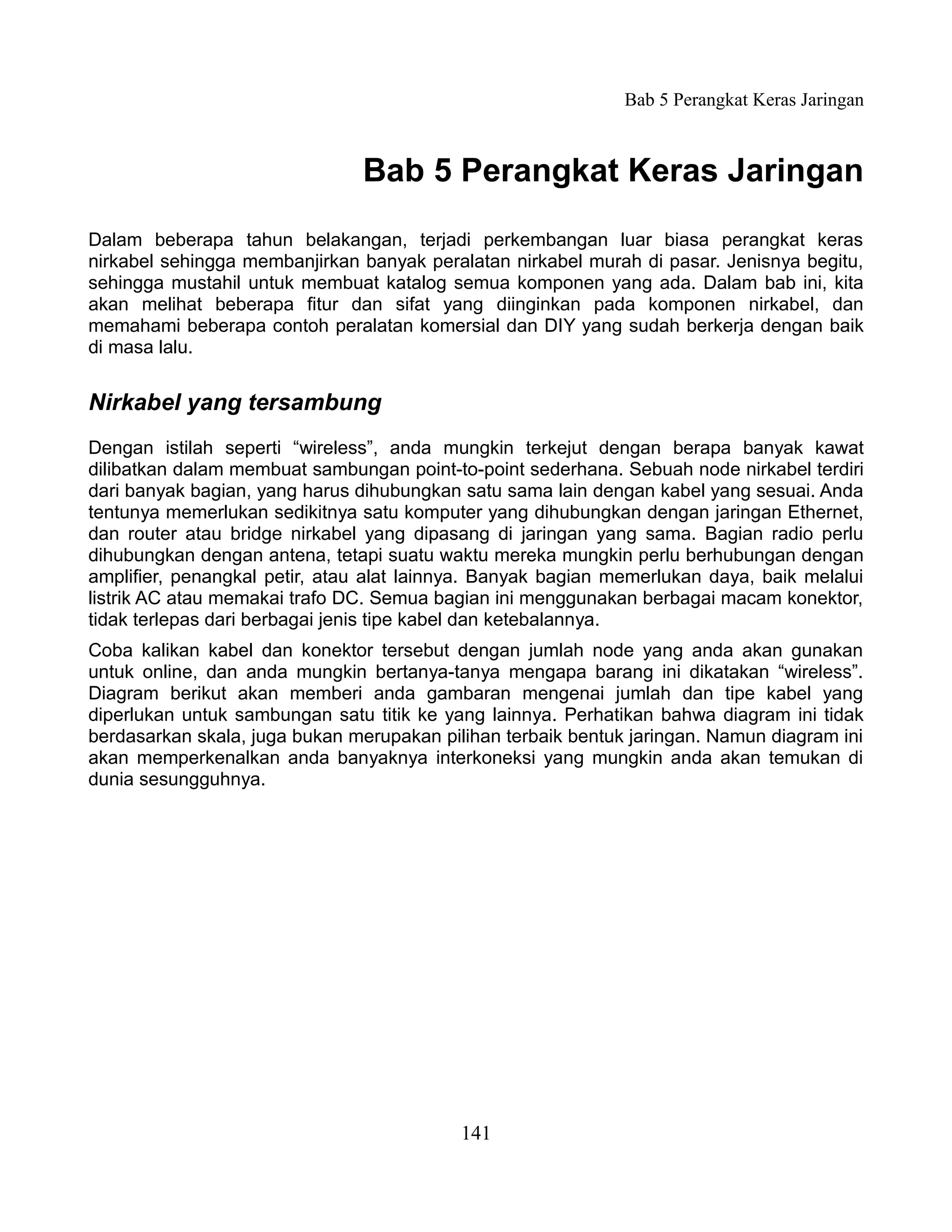 Bab 5 Perangkat Keras Jaringan



                               Bab 5 Perangkat Keras Jaringan
Dalam beberapa tahun belakangan, terjadi perkembangan luar biasa perangkat keras
nirkabel sehingga membanjirkan banyak peralatan nirkabel murah di pasar. Jenisnya begitu,
sehingga mustahil untuk membuat katalog semua komponen yang ada. Dalam bab ini, kita
akan melihat beberapa fitur dan sifat yang diinginkan pada komponen nirkabel, dan
memahami beberapa contoh peralatan komersial dan DIY yang sudah berkerja dengan baik
di masa lalu.


Nirkabel yang tersambung
Dengan istilah seperti “wireless”, anda mungkin terkejut dengan berapa banyak kawat
dilibatkan dalam membuat sambungan point-to-point sederhana. Sebuah node nirkabel terdiri
dari banyak bagian, yang harus dihubungkan satu sama lain dengan kabel yang sesuai. Anda
tentunya memerlukan sedikitnya satu komputer yang dihubungkan dengan jaringan Ethernet,
dan router atau bridge nirkabel yang dipasang di jaringan yang sama. Bagian radio perlu
dihubungkan dengan antena, tetapi suatu waktu mereka mungkin perlu berhubungan dengan
amplifier, penangkal petir, atau alat lainnya. Banyak bagian memerlukan daya, baik melalui
listrik AC atau memakai trafo DC. Semua bagian ini menggunakan berbagai macam konektor,
tidak terlepas dari berbagai jenis tipe kabel dan ketebalannya.
Coba kalikan kabel dan konektor tersebut dengan jumlah node yang anda akan gunakan
untuk online, dan anda mungkin bertanya-tanya mengapa barang ini dikatakan “wireless”.
Diagram berikut akan memberi anda gambaran mengenai jumlah dan tipe kabel yang
diperlukan untuk sambungan satu titik ke yang lainnya. Perhatikan bahwa diagram ini tidak
berdasarkan skala, juga bukan merupakan pilihan terbaik bentuk jaringan. Namun diagram ini
akan memperkenalkan anda banyaknya interkoneksi yang mungkin anda akan temukan di
dunia sesungguhnya.




                                           141
 