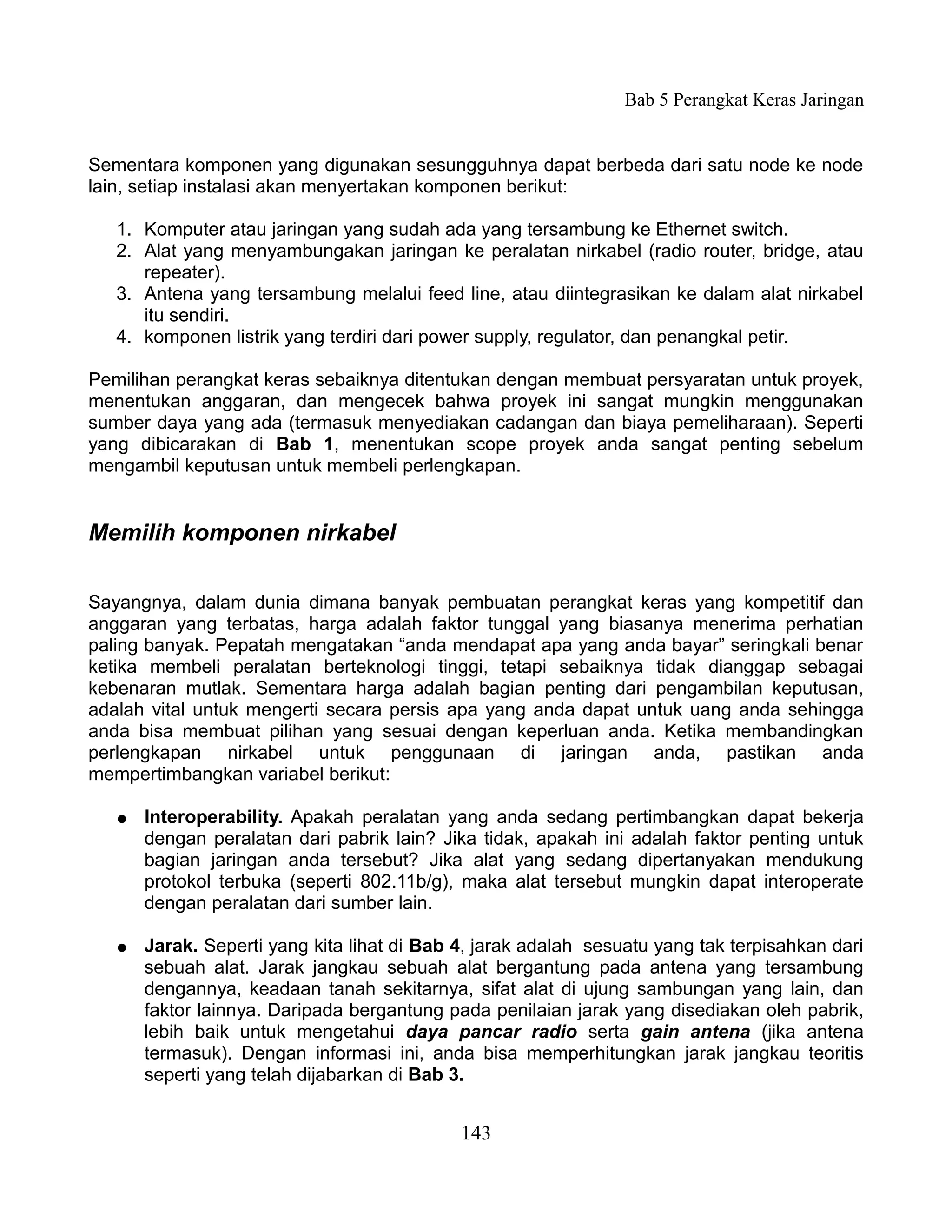 Bab 5 Perangkat Keras Jaringan


Sementara komponen yang digunakan sesungguhnya dapat berbeda dari satu node ke node
lain, setiap instalasi akan menyertakan komponen berikut:

   1. Komputer atau jaringan yang sudah ada yang tersambung ke Ethernet switch.
   2. Alat yang menyambungakan jaringan ke peralatan nirkabel (radio router, bridge, atau
      repeater).
   3. Antena yang tersambung melalui feed line, atau diintegrasikan ke dalam alat nirkabel
      itu sendiri.
   4. komponen listrik yang terdiri dari power supply, regulator, dan penangkal petir.

Pemilihan perangkat keras sebaiknya ditentukan dengan membuat persyaratan untuk proyek,
menentukan anggaran, dan mengecek bahwa proyek ini sangat mungkin menggunakan
sumber daya yang ada (termasuk menyediakan cadangan dan biaya pemeliharaan). Seperti
yang dibicarakan di Bab 1, menentukan scope proyek anda sangat penting sebelum
mengambil keputusan untuk membeli perlengkapan.


Memilih komponen nirkabel

Sayangnya, dalam dunia dimana banyak pembuatan perangkat keras yang kompetitif dan
anggaran yang terbatas, harga adalah faktor tunggal yang biasanya menerima perhatian
paling banyak. Pepatah mengatakan “anda mendapat apa yang anda bayar” seringkali benar
ketika membeli peralatan berteknologi tinggi, tetapi sebaiknya tidak dianggap sebagai
kebenaran mutlak. Sementara harga adalah bagian penting dari pengambilan keputusan,
adalah vital untuk mengerti secara persis apa yang anda dapat untuk uang anda sehingga
anda bisa membuat pilihan yang sesuai dengan keperluan anda. Ketika membandingkan
perlengkapan nirkabel untuk penggunaan di jaringan anda, pastikan anda
mempertimbangkan variabel berikut:

   ●   Interoperability. Apakah peralatan yang anda sedang pertimbangkan dapat bekerja
       dengan peralatan dari pabrik lain? Jika tidak, apakah ini adalah faktor penting untuk
       bagian jaringan anda tersebut? Jika alat yang sedang dipertanyakan mendukung
       protokol terbuka (seperti 802.11b/g), maka alat tersebut mungkin dapat interoperate
       dengan peralatan dari sumber lain.

   ●   Jarak. Seperti yang kita lihat di Bab 4, jarak adalah sesuatu yang tak terpisahkan dari
       sebuah alat. Jarak jangkau sebuah alat bergantung pada antena yang tersambung
       dengannya, keadaan tanah sekitarnya, sifat alat di ujung sambungan yang lain, dan
       faktor lainnya. Daripada bergantung pada penilaian jarak yang disediakan oleh pabrik,
       lebih baik untuk mengetahui daya pancar radio serta gain antena (jika antena
       termasuk). Dengan informasi ini, anda bisa memperhitungkan jarak jangkau teoritis
       seperti yang telah dijabarkan di Bab 3.


                                             143
 