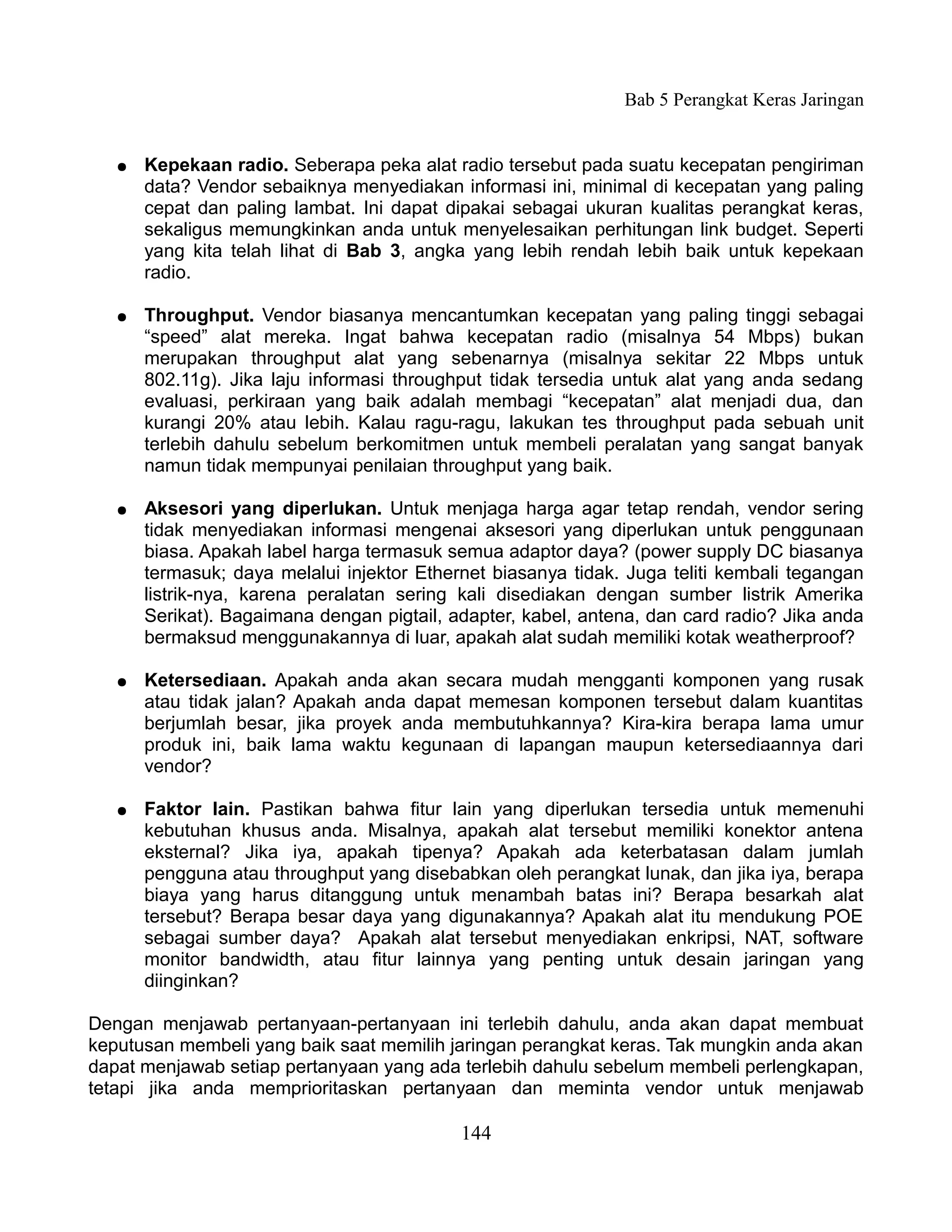 Bab 5 Perangkat Keras Jaringan


   ●   Kepekaan radio. Seberapa peka alat radio tersebut pada suatu kecepatan pengiriman
       data? Vendor sebaiknya menyediakan informasi ini, minimal di kecepatan yang paling
       cepat dan paling lambat. Ini dapat dipakai sebagai ukuran kualitas perangkat keras,
       sekaligus memungkinkan anda untuk menyelesaikan perhitungan link budget. Seperti
       yang kita telah lihat di Bab 3, angka yang lebih rendah lebih baik untuk kepekaan
       radio.

   ●   Throughput. Vendor biasanya mencantumkan kecepatan yang paling tinggi sebagai
       “speed” alat mereka. Ingat bahwa kecepatan radio (misalnya 54 Mbps) bukan
       merupakan throughput alat yang sebenarnya (misalnya sekitar 22 Mbps untuk
       802.11g). Jika laju informasi throughput tidak tersedia untuk alat yang anda sedang
       evaluasi, perkiraan yang baik adalah membagi “kecepatan” alat menjadi dua, dan
       kurangi 20% atau lebih. Kalau ragu-ragu, lakukan tes throughput pada sebuah unit
       terlebih dahulu sebelum berkomitmen untuk membeli peralatan yang sangat banyak
       namun tidak mempunyai penilaian throughput yang baik.

   ●   Aksesori yang diperlukan. Untuk menjaga harga agar tetap rendah, vendor sering
       tidak menyediakan informasi mengenai aksesori yang diperlukan untuk penggunaan
       biasa. Apakah label harga termasuk semua adaptor daya? (power supply DC biasanya
       termasuk; daya melalui injektor Ethernet biasanya tidak. Juga teliti kembali tegangan
       listrik-nya, karena peralatan sering kali disediakan dengan sumber listrik Amerika
       Serikat). Bagaimana dengan pigtail, adapter, kabel, antena, dan card radio? Jika anda
       bermaksud menggunakannya di luar, apakah alat sudah memiliki kotak weatherproof?

   ●   Ketersediaan. Apakah anda akan secara mudah mengganti komponen yang rusak
       atau tidak jalan? Apakah anda dapat memesan komponen tersebut dalam kuantitas
       berjumlah besar, jika proyek anda membutuhkannya? Kira-kira berapa lama umur
       produk ini, baik lama waktu kegunaan di lapangan maupun ketersediaannya dari
       vendor?

   ●   Faktor lain. Pastikan bahwa fitur lain yang diperlukan tersedia untuk memenuhi
       kebutuhan khusus anda. Misalnya, apakah alat tersebut memiliki konektor antena
       eksternal? Jika iya, apakah tipenya? Apakah ada keterbatasan dalam jumlah
       pengguna atau throughput yang disebabkan oleh perangkat lunak, dan jika iya, berapa
       biaya yang harus ditanggung untuk menambah batas ini? Berapa besarkah alat
       tersebut? Berapa besar daya yang digunakannya? Apakah alat itu mendukung POE
       sebagai sumber daya? Apakah alat tersebut menyediakan enkripsi, NAT, software
       monitor bandwidth, atau fitur lainnya yang penting untuk desain jaringan yang
       diinginkan?

Dengan menjawab pertanyaan-pertanyaan ini terlebih dahulu, anda akan dapat membuat
keputusan membeli yang baik saat memilih jaringan perangkat keras. Tak mungkin anda akan
dapat menjawab setiap pertanyaan yang ada terlebih dahulu sebelum membeli perlengkapan,
tetapi jika anda memprioritaskan pertanyaan dan meminta vendor untuk menjawab

                                            144
 