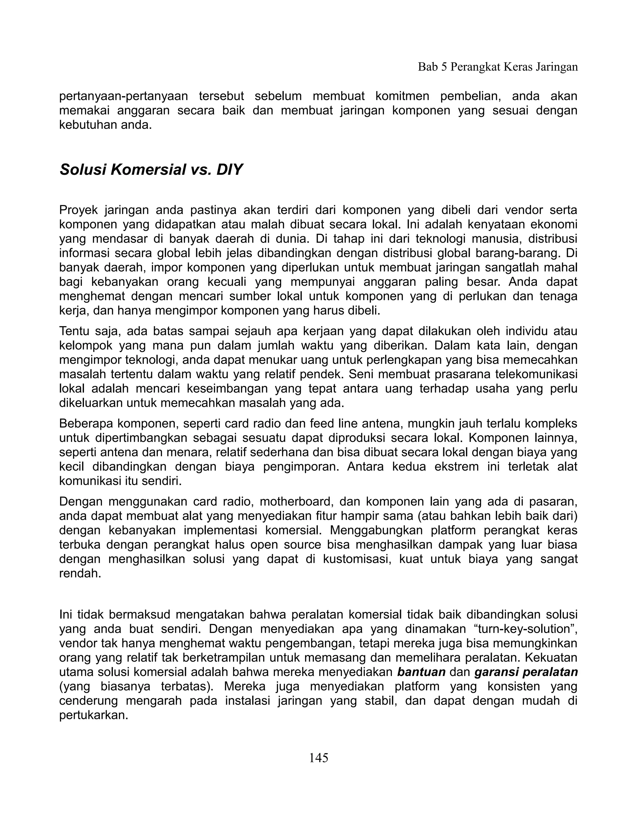 Bab 5 Perangkat Keras Jaringan

pertanyaan-pertanyaan tersebut sebelum membuat komitmen pembelian, anda akan
memakai anggaran secara baik dan membuat jaringan komponen yang sesuai dengan
kebutuhan anda.


Solusi Komersial vs. DIY

Proyek jaringan anda pastinya akan terdiri dari komponen yang dibeli dari vendor serta
komponen yang didapatkan atau malah dibuat secara lokal. Ini adalah kenyataan ekonomi
yang mendasar di banyak daerah di dunia. Di tahap ini dari teknologi manusia, distribusi
informasi secara global lebih jelas dibandingkan dengan distribusi global barang-barang. Di
banyak daerah, impor komponen yang diperlukan untuk membuat jaringan sangatlah mahal
bagi kebanyakan orang kecuali yang mempunyai anggaran paling besar. Anda dapat
menghemat dengan mencari sumber lokal untuk komponen yang di perlukan dan tenaga
kerja, dan hanya mengimpor komponen yang harus dibeli.
Tentu saja, ada batas sampai sejauh apa kerjaan yang dapat dilakukan oleh individu atau
kelompok yang mana pun dalam jumlah waktu yang diberikan. Dalam kata lain, dengan
mengimpor teknologi, anda dapat menukar uang untuk perlengkapan yang bisa memecahkan
masalah tertentu dalam waktu yang relatif pendek. Seni membuat prasarana telekomunikasi
lokal adalah mencari keseimbangan yang tepat antara uang terhadap usaha yang perlu
dikeluarkan untuk memecahkan masalah yang ada.
Beberapa komponen, seperti card radio dan feed line antena, mungkin jauh terlalu kompleks
untuk dipertimbangkan sebagai sesuatu dapat diproduksi secara lokal. Komponen lainnya,
seperti antena dan menara, relatif sederhana dan bisa dibuat secara lokal dengan biaya yang
kecil dibandingkan dengan biaya pengimporan. Antara kedua ekstrem ini terletak alat
komunikasi itu sendiri.
Dengan menggunakan card radio, motherboard, dan komponen lain yang ada di pasaran,
anda dapat membuat alat yang menyediakan fitur hampir sama (atau bahkan lebih baik dari)
dengan kebanyakan implementasi komersial. Menggabungkan platform perangkat keras
terbuka dengan perangkat halus open source bisa menghasilkan dampak yang luar biasa
dengan menghasilkan solusi yang dapat di kustomisasi, kuat untuk biaya yang sangat
rendah.


Ini tidak bermaksud mengatakan bahwa peralatan komersial tidak baik dibandingkan solusi
yang anda buat sendiri. Dengan menyediakan apa yang dinamakan “turn-key-solution”,
vendor tak hanya menghemat waktu pengembangan, tetapi mereka juga bisa memungkinkan
orang yang relatif tak berketrampilan untuk memasang dan memelihara peralatan. Kekuatan
utama solusi komersial adalah bahwa mereka menyediakan bantuan dan garansi peralatan
(yang biasanya terbatas). Mereka juga menyediakan platform yang konsisten yang
cenderung mengarah pada instalasi jaringan yang stabil, dan dapat dengan mudah di
pertukarkan.


                                           145
 