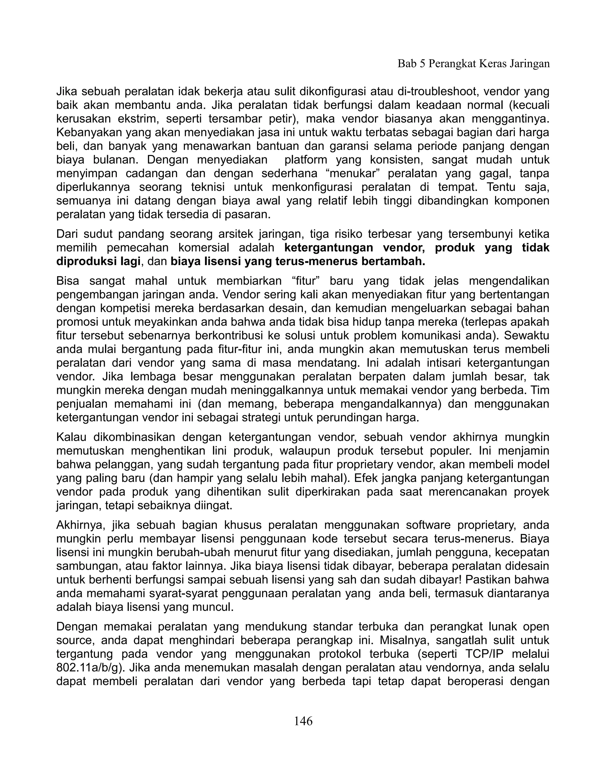 Bab 5 Perangkat Keras Jaringan

Jika sebuah peralatan idak bekerja atau sulit dikonfigurasi atau di-troubleshoot, vendor yang
baik akan membantu anda. Jika peralatan tidak berfungsi dalam keadaan normal (kecuali
kerusakan ekstrim, seperti tersambar petir), maka vendor biasanya akan menggantinya.
Kebanyakan yang akan menyediakan jasa ini untuk waktu terbatas sebagai bagian dari harga
beli, dan banyak yang menawarkan bantuan dan garansi selama periode panjang dengan
biaya bulanan. Dengan menyediakan platform yang konsisten, sangat mudah untuk
menyimpan cadangan dan dengan sederhana “menukar” peralatan yang gagal, tanpa
diperlukannya seorang teknisi untuk menkonfigurasi peralatan di tempat. Tentu saja,
semuanya ini datang dengan biaya awal yang relatif lebih tinggi dibandingkan komponen
peralatan yang tidak tersedia di pasaran.
Dari sudut pandang seorang arsitek jaringan, tiga risiko terbesar yang tersembunyi ketika
memilih pemecahan komersial adalah ketergantungan vendor, produk yang tidak
diproduksi lagi, dan biaya lisensi yang terus-menerus bertambah.
Bisa sangat mahal untuk membiarkan “fitur” baru yang tidak jelas mengendalikan
pengembangan jaringan anda. Vendor sering kali akan menyediakan fitur yang bertentangan
dengan kompetisi mereka berdasarkan desain, dan kemudian mengeluarkan sebagai bahan
promosi untuk meyakinkan anda bahwa anda tidak bisa hidup tanpa mereka (terlepas apakah
fitur tersebut sebenarnya berkontribusi ke solusi untuk problem komunikasi anda). Sewaktu
anda mulai bergantung pada fitur-fitur ini, anda mungkin akan memutuskan terus membeli
peralatan dari vendor yang sama di masa mendatang. Ini adalah intisari ketergantungan
vendor. Jika lembaga besar menggunakan peralatan berpaten dalam jumlah besar, tak
mungkin mereka dengan mudah meninggalkannya untuk memakai vendor yang berbeda. Tim
penjualan memahami ini (dan memang, beberapa mengandalkannya) dan menggunakan
ketergantungan vendor ini sebagai strategi untuk perundingan harga.
Kalau dikombinasikan dengan ketergantungan vendor, sebuah vendor akhirnya mungkin
memutuskan menghentikan lini produk, walaupun produk tersebut populer. Ini menjamin
bahwa pelanggan, yang sudah tergantung pada fitur proprietary vendor, akan membeli model
yang paling baru (dan hampir yang selalu lebih mahal). Efek jangka panjang ketergantungan
vendor pada produk yang dihentikan sulit diperkirakan pada saat merencanakan proyek
jaringan, tetapi sebaiknya diingat.
Akhirnya, jika sebuah bagian khusus peralatan menggunakan software proprietary, anda
mungkin perlu membayar lisensi penggunaan kode tersebut secara terus-menerus. Biaya
lisensi ini mungkin berubah-ubah menurut fitur yang disediakan, jumlah pengguna, kecepatan
sambungan, atau faktor lainnya. Jika biaya lisensi tidak dibayar, beberapa peralatan didesain
untuk berhenti berfungsi sampai sebuah lisensi yang sah dan sudah dibayar! Pastikan bahwa
anda memahami syarat-syarat penggunaan peralatan yang anda beli, termasuk diantaranya
adalah biaya lisensi yang muncul.
Dengan memakai peralatan yang mendukung standar terbuka dan perangkat lunak open
source, anda dapat menghindari beberapa perangkap ini. Misalnya, sangatlah sulit untuk
tergantung pada vendor yang menggunakan protokol terbuka (seperti TCP/IP melalui
802.11a/b/g). Jika anda menemukan masalah dengan peralatan atau vendornya, anda selalu
dapat membeli peralatan dari vendor yang berbeda tapi tetap dapat beroperasi dengan


                                            146
 
