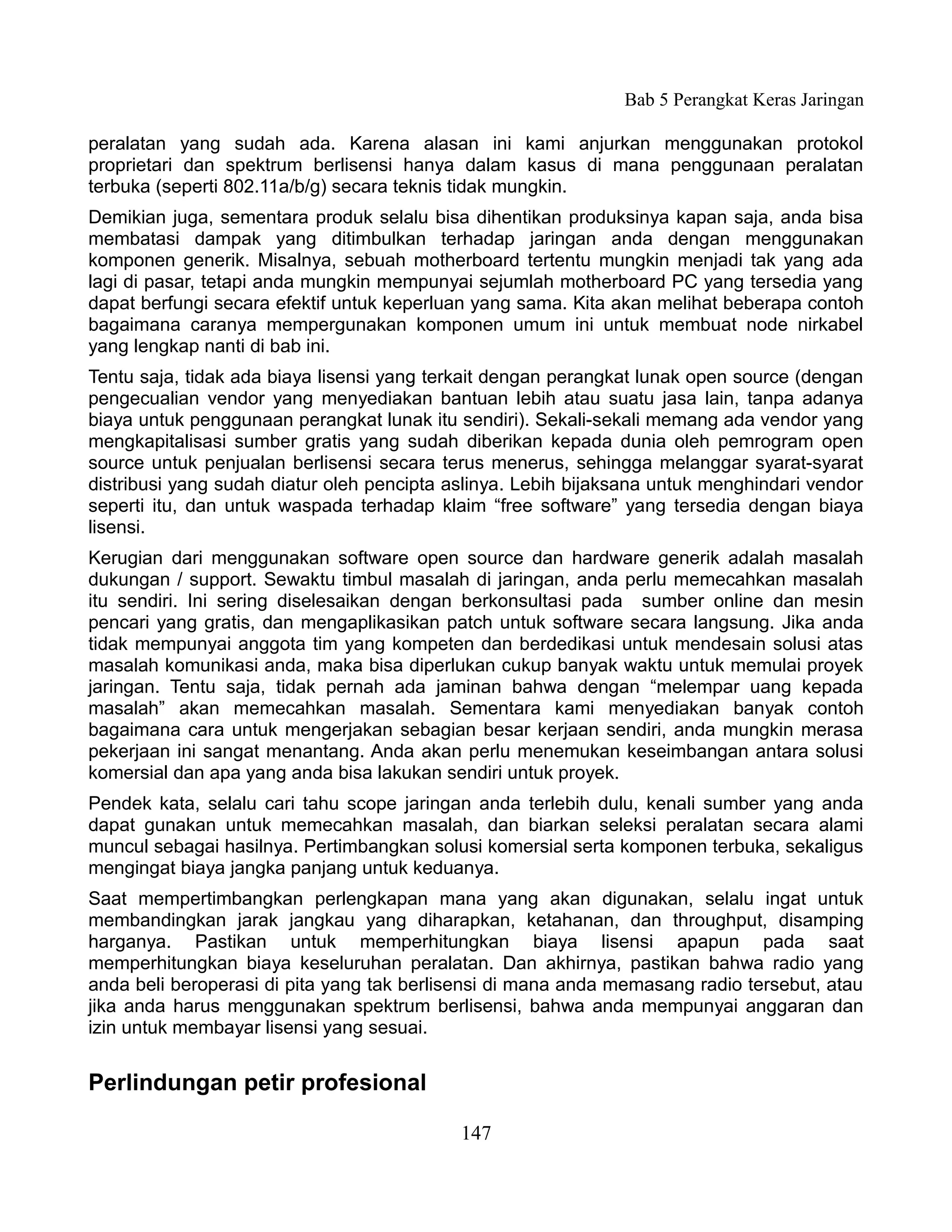 Bab 5 Perangkat Keras Jaringan

peralatan yang sudah ada. Karena alasan ini kami anjurkan menggunakan protokol
proprietari dan spektrum berlisensi hanya dalam kasus di mana penggunaan peralatan
terbuka (seperti 802.11a/b/g) secara teknis tidak mungkin.
Demikian juga, sementara produk selalu bisa dihentikan produksinya kapan saja, anda bisa
membatasi dampak yang ditimbulkan terhadap jaringan anda dengan menggunakan
komponen generik. Misalnya, sebuah motherboard tertentu mungkin menjadi tak yang ada
lagi di pasar, tetapi anda mungkin mempunyai sejumlah motherboard PC yang tersedia yang
dapat berfungi secara efektif untuk keperluan yang sama. Kita akan melihat beberapa contoh
bagaimana caranya mempergunakan komponen umum ini untuk membuat node nirkabel
yang lengkap nanti di bab ini.
Tentu saja, tidak ada biaya lisensi yang terkait dengan perangkat lunak open source (dengan
pengecualian vendor yang menyediakan bantuan lebih atau suatu jasa lain, tanpa adanya
biaya untuk penggunaan perangkat lunak itu sendiri). Sekali-sekali memang ada vendor yang
mengkapitalisasi sumber gratis yang sudah diberikan kepada dunia oleh pemrogram open
source untuk penjualan berlisensi secara terus menerus, sehingga melanggar syarat-syarat
distribusi yang sudah diatur oleh pencipta aslinya. Lebih bijaksana untuk menghindari vendor
seperti itu, dan untuk waspada terhadap klaim “free software” yang tersedia dengan biaya
lisensi.
Kerugian dari menggunakan software open source dan hardware generik adalah masalah
dukungan / support. Sewaktu timbul masalah di jaringan, anda perlu memecahkan masalah
itu sendiri. Ini sering diselesaikan dengan berkonsultasi pada sumber online dan mesin
pencari yang gratis, dan mengaplikasikan patch untuk software secara langsung. Jika anda
tidak mempunyai anggota tim yang kompeten dan berdedikasi untuk mendesain solusi atas
masalah komunikasi anda, maka bisa diperlukan cukup banyak waktu untuk memulai proyek
jaringan. Tentu saja, tidak pernah ada jaminan bahwa dengan “melempar uang kepada
masalah” akan memecahkan masalah. Sementara kami menyediakan banyak contoh
bagaimana cara untuk mengerjakan sebagian besar kerjaan sendiri, anda mungkin merasa
pekerjaan ini sangat menantang. Anda akan perlu menemukan keseimbangan antara solusi
komersial dan apa yang anda bisa lakukan sendiri untuk proyek.
Pendek kata, selalu cari tahu scope jaringan anda terlebih dulu, kenali sumber yang anda
dapat gunakan untuk memecahkan masalah, dan biarkan seleksi peralatan secara alami
muncul sebagai hasilnya. Pertimbangkan solusi komersial serta komponen terbuka, sekaligus
mengingat biaya jangka panjang untuk keduanya.
Saat mempertimbangkan perlengkapan mana yang akan digunakan, selalu ingat untuk
membandingkan jarak jangkau yang diharapkan, ketahanan, dan throughput, disamping
harganya. Pastikan untuk memperhitungkan biaya lisensi apapun pada saat
memperhitungkan biaya keseluruhan peralatan. Dan akhirnya, pastikan bahwa radio yang
anda beli beroperasi di pita yang tak berlisensi di mana anda memasang radio tersebut, atau
jika anda harus menggunakan spektrum berlisensi, bahwa anda mempunyai anggaran dan
izin untuk membayar lisensi yang sesuai.


Perlindungan petir profesional

                                            147
 