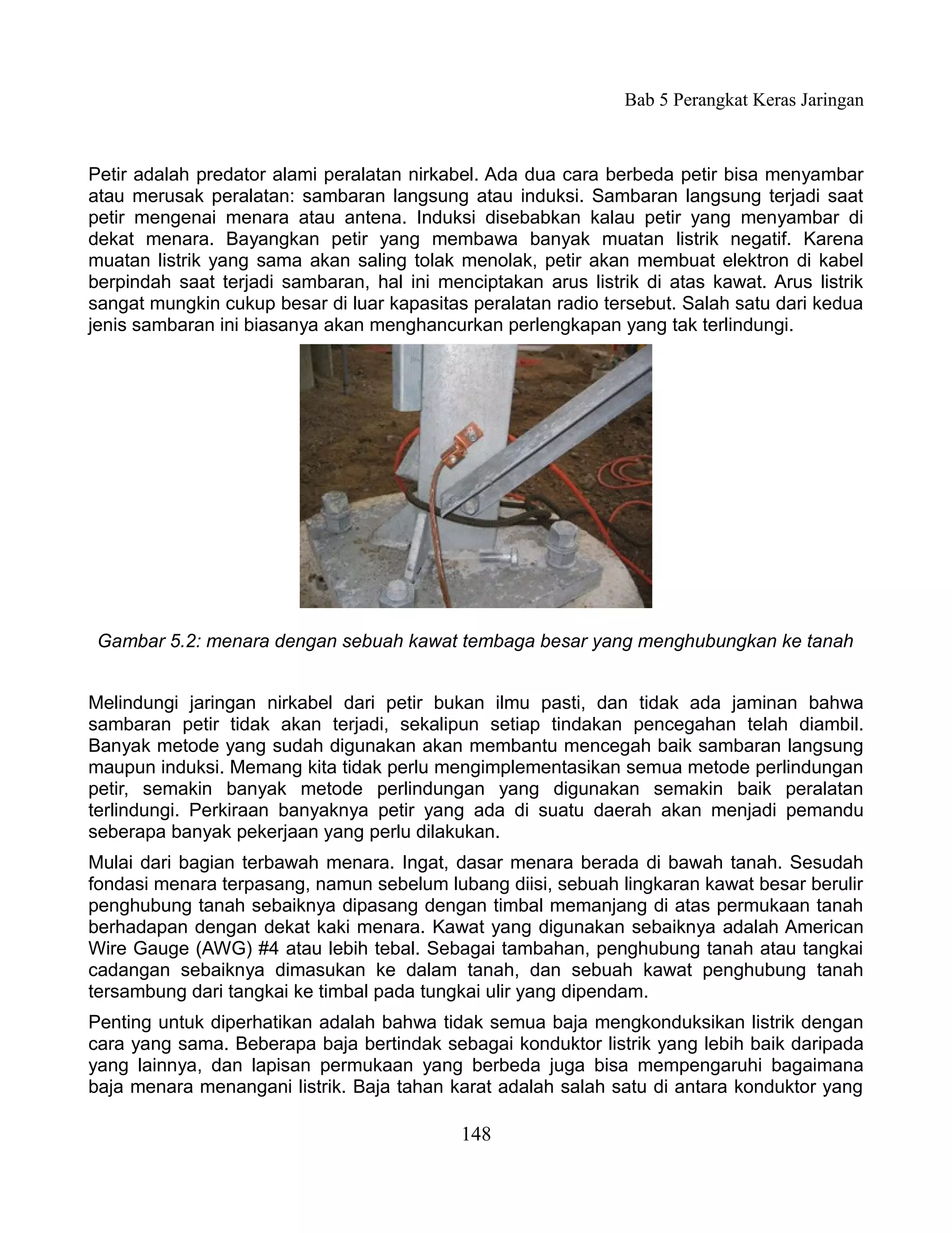 Bab 5 Perangkat Keras Jaringan



Petir adalah predator alami peralatan nirkabel. Ada dua cara berbeda petir bisa menyambar
atau merusak peralatan: sambaran langsung atau induksi. Sambaran langsung terjadi saat
petir mengenai menara atau antena. Induksi disebabkan kalau petir yang menyambar di
dekat menara. Bayangkan petir yang membawa banyak muatan listrik negatif. Karena
muatan listrik yang sama akan saling tolak menolak, petir akan membuat elektron di kabel
berpindah saat terjadi sambaran, hal ini menciptakan arus listrik di atas kawat. Arus listrik
sangat mungkin cukup besar di luar kapasitas peralatan radio tersebut. Salah satu dari kedua
jenis sambaran ini biasanya akan menghancurkan perlengkapan yang tak terlindungi.




 Gambar 5.2: menara dengan sebuah kawat tembaga besar yang menghubungkan ke tanah


Melindungi jaringan nirkabel dari petir bukan ilmu pasti, dan tidak ada jaminan bahwa
sambaran petir tidak akan terjadi, sekalipun setiap tindakan pencegahan telah diambil.
Banyak metode yang sudah digunakan akan membantu mencegah baik sambaran langsung
maupun induksi. Memang kita tidak perlu mengimplementasikan semua metode perlindungan
petir, semakin banyak metode perlindungan yang digunakan semakin baik peralatan
terlindungi. Perkiraan banyaknya petir yang ada di suatu daerah akan menjadi pemandu
seberapa banyak pekerjaan yang perlu dilakukan.
Mulai dari bagian terbawah menara. Ingat, dasar menara berada di bawah tanah. Sesudah
fondasi menara terpasang, namun sebelum lubang diisi, sebuah lingkaran kawat besar berulir
penghubung tanah sebaiknya dipasang dengan timbal memanjang di atas permukaan tanah
berhadapan dengan dekat kaki menara. Kawat yang digunakan sebaiknya adalah American
Wire Gauge (AWG) #4 atau lebih tebal. Sebagai tambahan, penghubung tanah atau tangkai
cadangan sebaiknya dimasukan ke dalam tanah, dan sebuah kawat penghubung tanah
tersambung dari tangkai ke timbal pada tungkai ulir yang dipendam.
Penting untuk diperhatikan adalah bahwa tidak semua baja mengkonduksikan listrik dengan
cara yang sama. Beberapa baja bertindak sebagai konduktor listrik yang lebih baik daripada
yang lainnya, dan lapisan permukaan yang berbeda juga bisa mempengaruhi bagaimana
baja menara menangani listrik. Baja tahan karat adalah salah satu di antara konduktor yang

                                            148
 