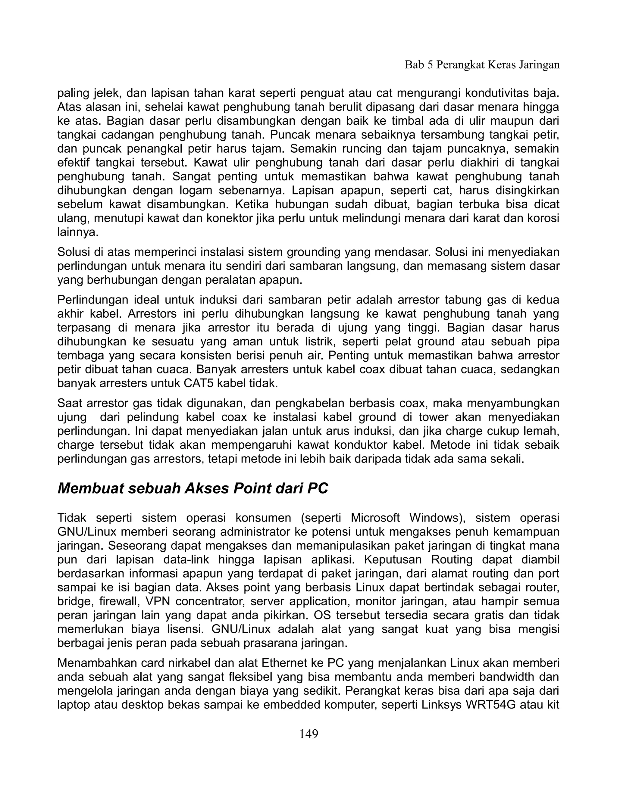 Bab 5 Perangkat Keras Jaringan

paling jelek, dan lapisan tahan karat seperti penguat atau cat mengurangi kondutivitas baja.
Atas alasan ini, sehelai kawat penghubung tanah berulit dipasang dari dasar menara hingga
ke atas. Bagian dasar perlu disambungkan dengan baik ke timbal ada di ulir maupun dari
tangkai cadangan penghubung tanah. Puncak menara sebaiknya tersambung tangkai petir,
dan puncak penangkal petir harus tajam. Semakin runcing dan tajam puncaknya, semakin
efektif tangkai tersebut. Kawat ulir penghubung tanah dari dasar perlu diakhiri di tangkai
penghubung tanah. Sangat penting untuk memastikan bahwa kawat penghubung tanah
dihubungkan dengan logam sebenarnya. Lapisan apapun, seperti cat, harus disingkirkan
sebelum kawat disambungkan. Ketika hubungan sudah dibuat, bagian terbuka bisa dicat
ulang, menutupi kawat dan konektor jika perlu untuk melindungi menara dari karat dan korosi
lainnya.
Solusi di atas memperinci instalasi sistem grounding yang mendasar. Solusi ini menyediakan
perlindungan untuk menara itu sendiri dari sambaran langsung, dan memasang sistem dasar
yang berhubungan dengan peralatan apapun.
Perlindungan ideal untuk induksi dari sambaran petir adalah arrestor tabung gas di kedua
akhir kabel. Arrestors ini perlu dihubungkan langsung ke kawat penghubung tanah yang
terpasang di menara jika arrestor itu berada di ujung yang tinggi. Bagian dasar harus
dihubungkan ke sesuatu yang aman untuk listrik, seperti pelat ground atau sebuah pipa
tembaga yang secara konsisten berisi penuh air. Penting untuk memastikan bahwa arrestor
petir dibuat tahan cuaca. Banyak arresters untuk kabel coax dibuat tahan cuaca, sedangkan
banyak arresters untuk CAT5 kabel tidak.
Saat arrestor gas tidak digunakan, dan pengkabelan berbasis coax, maka menyambungkan
ujung dari pelindung kabel coax ke instalasi kabel ground di tower akan menyediakan
perlindungan. Ini dapat menyediakan jalan untuk arus induksi, dan jika charge cukup lemah,
charge tersebut tidak akan mempengaruhi kawat konduktor kabel. Metode ini tidak sebaik
perlindungan gas arrestors, tetapi metode ini lebih baik daripada tidak ada sama sekali.

Membuat sebuah Akses Point dari PC
Tidak seperti sistem operasi konsumen (seperti Microsoft Windows), sistem operasi
GNU/Linux memberi seorang administrator ke potensi untuk mengakses penuh kemampuan
jaringan. Seseorang dapat mengakses dan memanipulasikan paket jaringan di tingkat mana
pun dari lapisan data-link hingga lapisan aplikasi. Keputusan Routing dapat diambil
berdasarkan informasi apapun yang terdapat di paket jaringan, dari alamat routing dan port
sampai ke isi bagian data. Akses point yang berbasis Linux dapat bertindak sebagai router,
bridge, firewall, VPN concentrator, server application, monitor jaringan, atau hampir semua
peran jaringan lain yang dapat anda pikirkan. OS tersebut tersedia secara gratis dan tidak
memerlukan biaya lisensi. GNU/Linux adalah alat yang sangat kuat yang bisa mengisi
berbagai jenis peran pada sebuah prasarana jaringan.
Menambahkan card nirkabel dan alat Ethernet ke PC yang menjalankan Linux akan memberi
anda sebuah alat yang sangat fleksibel yang bisa membantu anda memberi bandwidth dan
mengelola jaringan anda dengan biaya yang sedikit. Perangkat keras bisa dari apa saja dari
laptop atau desktop bekas sampai ke embedded komputer, seperti Linksys WRT54G atau kit

                                            149
 