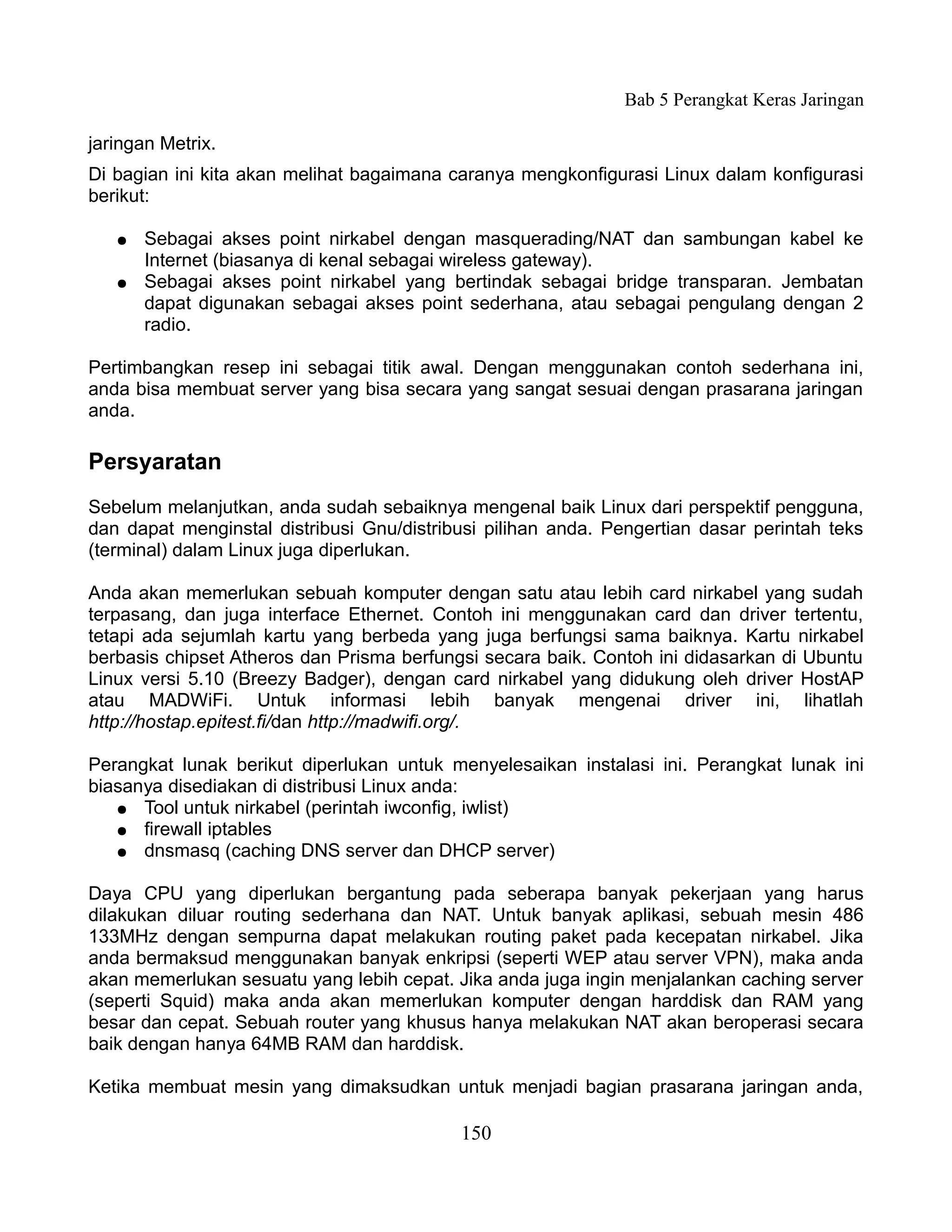 Bab 5 Perangkat Keras Jaringan

jaringan Metrix.
Di bagian ini kita akan melihat bagaimana caranya mengkonfigurasi Linux dalam konfigurasi
berikut:

   ●   Sebagai akses point nirkabel dengan masquerading/NAT dan sambungan kabel ke
       Internet (biasanya di kenal sebagai wireless gateway).
   ●   Sebagai akses point nirkabel yang bertindak sebagai bridge transparan. Jembatan
       dapat digunakan sebagai akses point sederhana, atau sebagai pengulang dengan 2
       radio.

Pertimbangkan resep ini sebagai titik awal. Dengan menggunakan contoh sederhana ini,
anda bisa membuat server yang bisa secara yang sangat sesuai dengan prasarana jaringan
anda.

Persyaratan
Sebelum melanjutkan, anda sudah sebaiknya mengenal baik Linux dari perspektif pengguna,
dan dapat menginstal distribusi Gnu/distribusi pilihan anda. Pengertian dasar perintah teks
(terminal) dalam Linux juga diperlukan.

Anda akan memerlukan sebuah komputer dengan satu atau lebih card nirkabel yang sudah
terpasang, dan juga interface Ethernet. Contoh ini menggunakan card dan driver tertentu,
tetapi ada sejumlah kartu yang berbeda yang juga berfungsi sama baiknya. Kartu nirkabel
berbasis chipset Atheros dan Prisma berfungsi secara baik. Contoh ini didasarkan di Ubuntu
Linux versi 5.10 (Breezy Badger), dengan card nirkabel yang didukung oleh driver HostAP
atau MADWiFi. Untuk informasi lebih banyak mengenai driver ini, lihatlah
http://hostap.epitest.fi/dan http://madwifi.org/.

Perangkat lunak berikut diperlukan untuk menyelesaikan instalasi ini. Perangkat lunak ini
biasanya disediakan di distribusi Linux anda:
   ● Tool untuk nirkabel (perintah iwconfig, iwlist)
   ● firewall iptables
   ● dnsmasq (caching DNS server dan DHCP server)


Daya CPU yang diperlukan bergantung pada seberapa banyak pekerjaan yang harus
dilakukan diluar routing sederhana dan NAT. Untuk banyak aplikasi, sebuah mesin 486
133MHz dengan sempurna dapat melakukan routing paket pada kecepatan nirkabel. Jika
anda bermaksud menggunakan banyak enkripsi (seperti WEP atau server VPN), maka anda
akan memerlukan sesuatu yang lebih cepat. Jika anda juga ingin menjalankan caching server
(seperti Squid) maka anda akan memerlukan komputer dengan harddisk dan RAM yang
besar dan cepat. Sebuah router yang khusus hanya melakukan NAT akan beroperasi secara
baik dengan hanya 64MB RAM dan harddisk.

Ketika membuat mesin yang dimaksudkan untuk menjadi bagian prasarana jaringan anda,

                                           150
 
