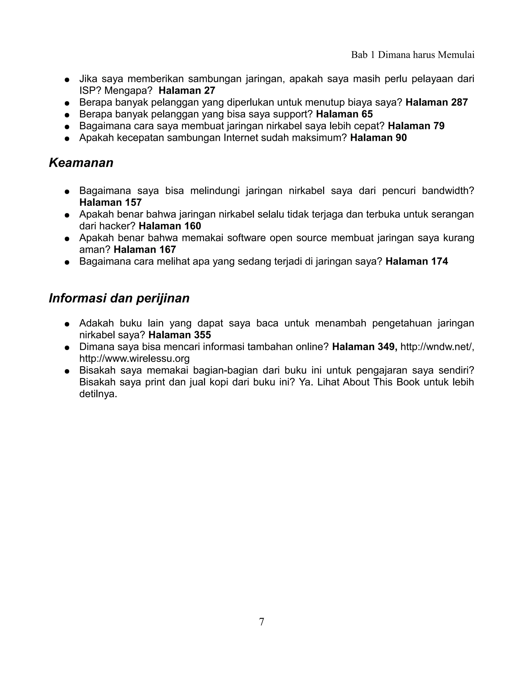 Bab 1 Dimana harus Memulai

  ●   Jika saya memberikan sambungan jaringan, apakah saya masih perlu pelayaan dari
      ISP? Mengapa? Halaman 27
  ●   Berapa banyak pelanggan yang diperlukan untuk menutup biaya saya? Halaman 287
  ●   Berapa banyak pelanggan yang bisa saya support? Halaman 65
  ●   Bagaimana cara saya membuat jaringan nirkabel saya lebih cepat? Halaman 79
  ●   Apakah kecepatan sambungan Internet sudah maksimum? Halaman 90

Keamanan

  ●   Bagaimana saya bisa melindungi jaringan nirkabel saya dari pencuri bandwidth?
      Halaman 157
  ●   Apakah benar bahwa jaringan nirkabel selalu tidak terjaga dan terbuka untuk serangan
      dari hacker? Halaman 160
  ●   Apakah benar bahwa memakai software open source membuat jaringan saya kurang
      aman? Halaman 167
  ●   Bagaimana cara melihat apa yang sedang terjadi di jaringan saya? Halaman 174


Informasi dan perijinan
  ●   Adakah buku lain yang dapat saya baca untuk menambah pengetahuan jaringan
      nirkabel saya? Halaman 355
  ●   Dimana saya bisa mencari informasi tambahan online? Halaman 349, http://wndw.net/,
      http://www.wirelessu.org
  ●   Bisakah saya memakai bagian-bagian dari buku ini untuk pengajaran saya sendiri?
      Bisakah saya print dan jual kopi dari buku ini? Ya. Lihat About This Book untuk lebih
      detilnya.




                                            7
 