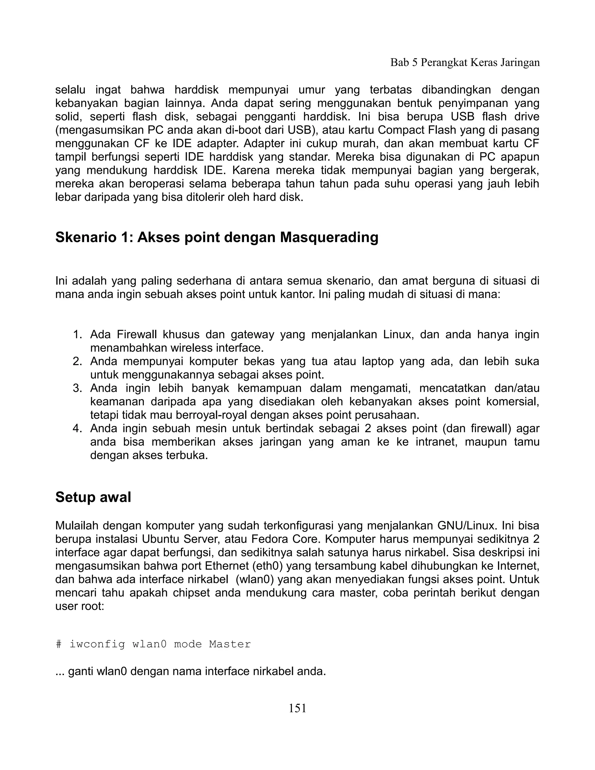 Bab 5 Perangkat Keras Jaringan

selalu ingat bahwa harddisk mempunyai umur yang terbatas dibandingkan dengan
kebanyakan bagian lainnya. Anda dapat sering menggunakan bentuk penyimpanan yang
solid, seperti flash disk, sebagai pengganti harddisk. Ini bisa berupa USB flash drive
(mengasumsikan PC anda akan di-boot dari USB), atau kartu Compact Flash yang di pasang
menggunakan CF ke IDE adapter. Adapter ini cukup murah, dan akan membuat kartu CF
tampil berfungsi seperti IDE harddisk yang standar. Mereka bisa digunakan di PC apapun
yang mendukung harddisk IDE. Karena mereka tidak mempunyai bagian yang bergerak,
mereka akan beroperasi selama beberapa tahun tahun pada suhu operasi yang jauh lebih
lebar daripada yang bisa ditolerir oleh hard disk.


Skenario 1: Akses point dengan Masquerading

Ini adalah yang paling sederhana di antara semua skenario, dan amat berguna di situasi di
mana anda ingin sebuah akses point untuk kantor. Ini paling mudah di situasi di mana:


   1. Ada Firewall khusus dan gateway yang menjalankan Linux, dan anda hanya ingin
      menambahkan wireless interface.
   2. Anda mempunyai komputer bekas yang tua atau laptop yang ada, dan lebih suka
      untuk menggunakannya sebagai akses point.
   3. Anda ingin lebih banyak kemampuan dalam mengamati, mencatatkan dan/atau
      keamanan daripada apa yang disediakan oleh kebanyakan akses point komersial,
      tetapi tidak mau berroyal-royal dengan akses point perusahaan.
   4. Anda ingin sebuah mesin untuk bertindak sebagai 2 akses point (dan firewall) agar
      anda bisa memberikan akses jaringan yang aman ke ke intranet, maupun tamu
      dengan akses terbuka.


Setup awal
Mulailah dengan komputer yang sudah terkonfigurasi yang menjalankan GNU/Linux. Ini bisa
berupa instalasi Ubuntu Server, atau Fedora Core. Komputer harus mempunyai sedikitnya 2
interface agar dapat berfungsi, dan sedikitnya salah satunya harus nirkabel. Sisa deskripsi ini
mengasumsikan bahwa port Ethernet (eth0) yang tersambung kabel dihubungkan ke Internet,
dan bahwa ada interface nirkabel (wlan0) yang akan menyediakan fungsi akses point. Untuk
mencari tahu apakah chipset anda mendukung cara master, coba perintah berikut dengan
user root:


# iwconfig wlan0 mode Master

... ganti wlan0 dengan nama interface nirkabel anda.


                                             151
 
