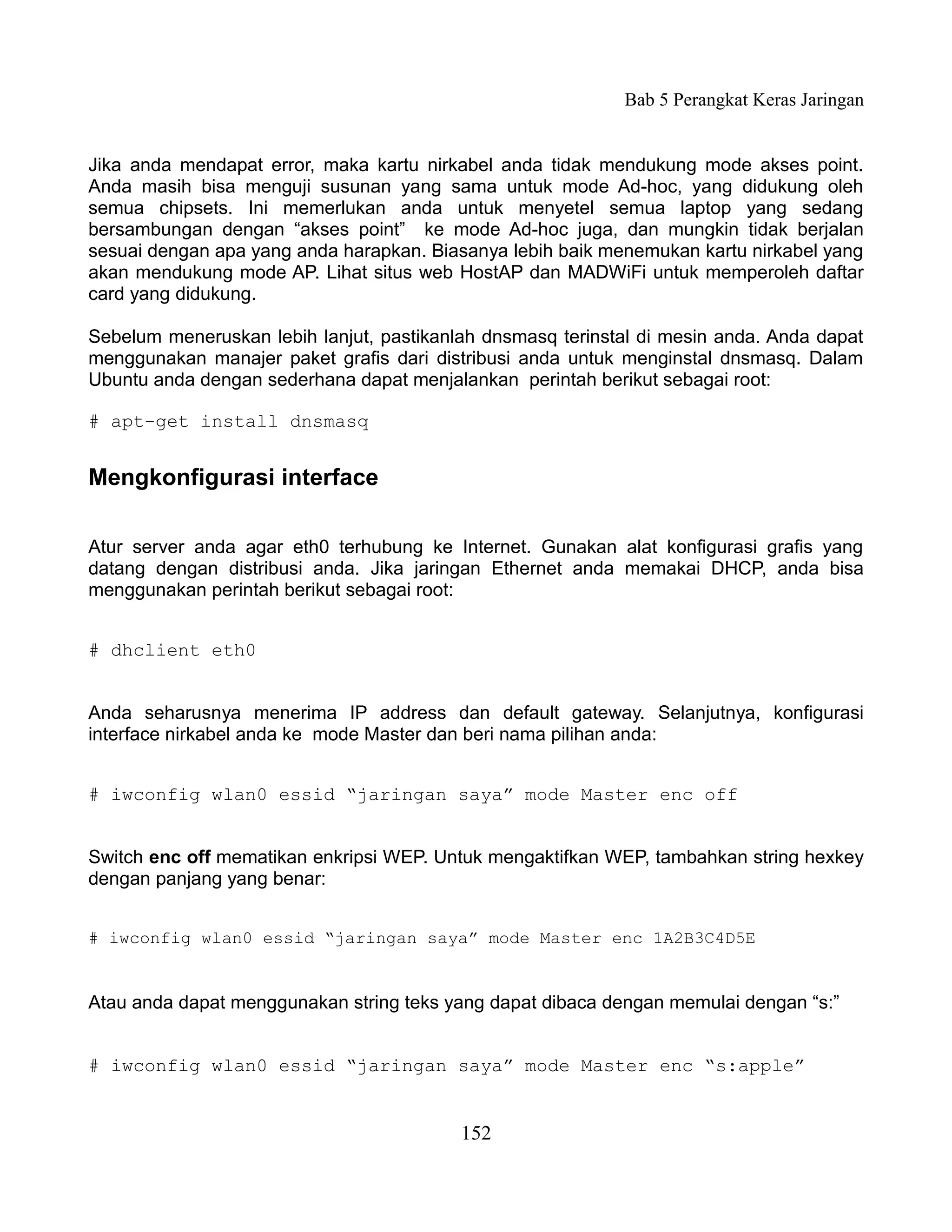 Bab 5 Perangkat Keras Jaringan


Jika anda mendapat error, maka kartu nirkabel anda tidak mendukung mode akses point.
Anda masih bisa menguji susunan yang sama untuk mode Ad-hoc, yang didukung oleh
semua chipsets. Ini memerlukan anda untuk menyetel semua laptop yang sedang
bersambungan dengan “akses point” ke mode Ad-hoc juga, dan mungkin tidak berjalan
sesuai dengan apa yang anda harapkan. Biasanya lebih baik menemukan kartu nirkabel yang
akan mendukung mode AP. Lihat situs web HostAP dan MADWiFi untuk memperoleh daftar
card yang didukung.

Sebelum meneruskan lebih lanjut, pastikanlah dnsmasq terinstal di mesin anda. Anda dapat
menggunakan manajer paket grafis dari distribusi anda untuk menginstal dnsmasq. Dalam
Ubuntu anda dengan sederhana dapat menjalankan perintah berikut sebagai root:

# apt-get install dnsmasq


Mengkonfigurasi interface

Atur server anda agar eth0 terhubung ke Internet. Gunakan alat konfigurasi grafis yang
datang dengan distribusi anda. Jika jaringan Ethernet anda memakai DHCP, anda bisa
menggunakan perintah berikut sebagai root:


# dhclient eth0


Anda seharusnya menerima IP address dan default gateway. Selanjutnya, konfigurasi
interface nirkabel anda ke mode Master dan beri nama pilihan anda:


# iwconfig wlan0 essid “jaringan saya” mode Master enc off


Switch enc off mematikan enkripsi WEP. Untuk mengaktifkan WEP, tambahkan string hexkey
dengan panjang yang benar:


# iwconfig wlan0 essid “jaringan saya” mode Master enc 1A2B3C4D5E


Atau anda dapat menggunakan string teks yang dapat dibaca dengan memulai dengan “s:”


# iwconfig wlan0 essid “jaringan saya” mode Master enc “s:apple”


                                          152
 