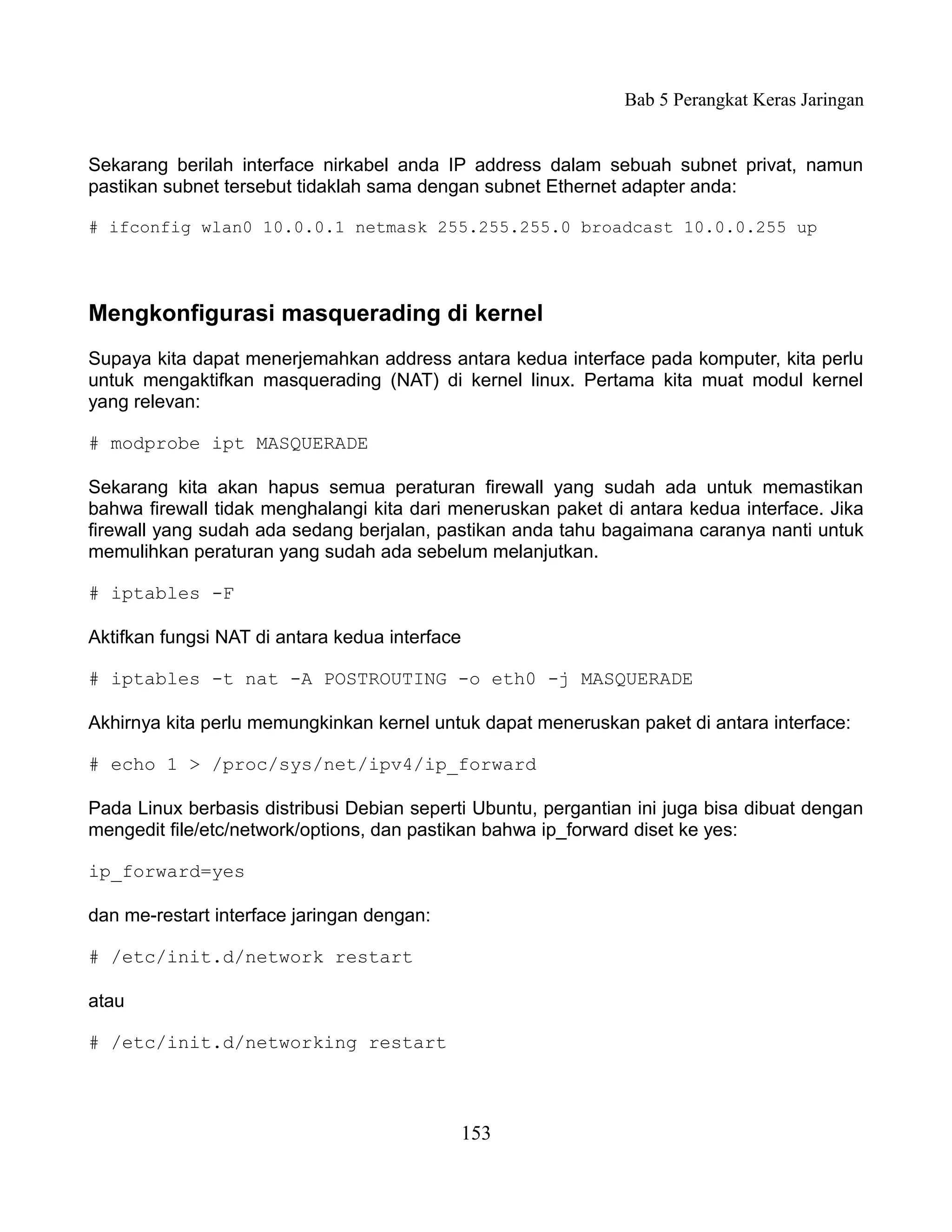 Bab 5 Perangkat Keras Jaringan


Sekarang berilah interface nirkabel anda IP address dalam sebuah subnet privat, namun
pastikan subnet tersebut tidaklah sama dengan subnet Ethernet adapter anda:

# ifconfig wlan0 10.0.0.1 netmask 255.255.255.0 broadcast 10.0.0.255 up




Mengkonfigurasi masquerading di kernel
Supaya kita dapat menerjemahkan address antara kedua interface pada komputer, kita perlu
untuk mengaktifkan masquerading (NAT) di kernel linux. Pertama kita muat modul kernel
yang relevan:

# modprobe ipt MASQUERADE

Sekarang kita akan hapus semua peraturan firewall yang sudah ada untuk memastikan
bahwa firewall tidak menghalangi kita dari meneruskan paket di antara kedua interface. Jika
firewall yang sudah ada sedang berjalan, pastikan anda tahu bagaimana caranya nanti untuk
memulihkan peraturan yang sudah ada sebelum melanjutkan.

# iptables -F

Aktifkan fungsi NAT di antara kedua interface

# iptables -t nat -A POSTROUTING -o eth0 -j MASQUERADE

Akhirnya kita perlu memungkinkan kernel untuk dapat meneruskan paket di antara interface:

# echo 1 > /proc/sys/net/ipv4/ip_forward

Pada Linux berbasis distribusi Debian seperti Ubuntu, pergantian ini juga bisa dibuat dengan
mengedit file/etc/network/options, dan pastikan bahwa ip_forward diset ke yes:

ip_forward=yes

dan me-restart interface jaringan dengan:

# /etc/init.d/network restart

atau

# /etc/init.d/networking restart



                                            153
 
