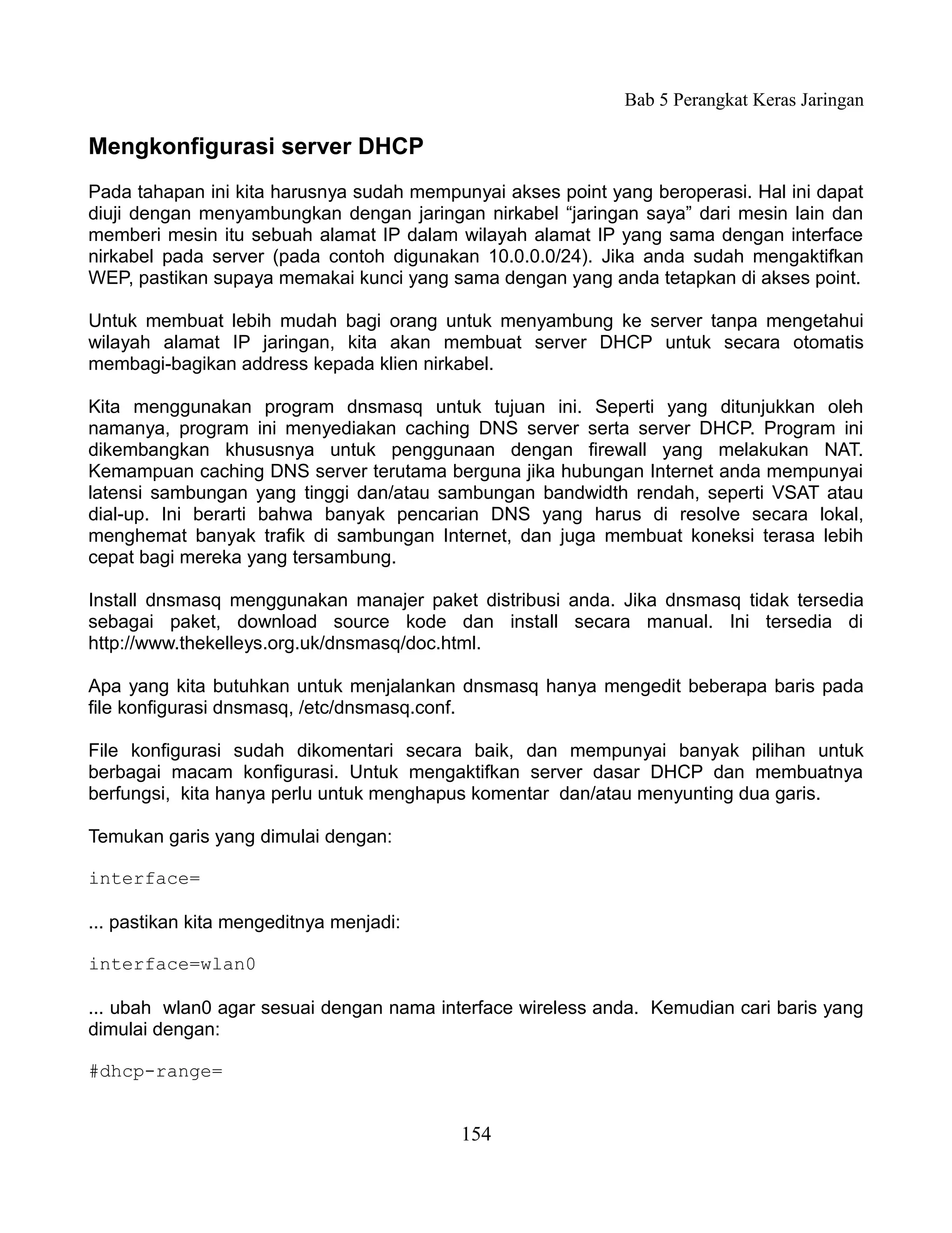 Bab 5 Perangkat Keras Jaringan

Mengkonfigurasi server DHCP
Pada tahapan ini kita harusnya sudah mempunyai akses point yang beroperasi. Hal ini dapat
diuji dengan menyambungkan dengan jaringan nirkabel “jaringan saya” dari mesin lain dan
memberi mesin itu sebuah alamat IP dalam wilayah alamat IP yang sama dengan interface
nirkabel pada server (pada contoh digunakan 10.0.0.0/24). Jika anda sudah mengaktifkan
WEP, pastikan supaya memakai kunci yang sama dengan yang anda tetapkan di akses point.

Untuk membuat lebih mudah bagi orang untuk menyambung ke server tanpa mengetahui
wilayah alamat IP jaringan, kita akan membuat server DHCP untuk secara otomatis
membagi-bagikan address kepada klien nirkabel.

Kita menggunakan program dnsmasq untuk tujuan ini. Seperti yang ditunjukkan oleh
namanya, program ini menyediakan caching DNS server serta server DHCP. Program ini
dikembangkan khususnya untuk penggunaan dengan firewall yang melakukan NAT.
Kemampuan caching DNS server terutama berguna jika hubungan Internet anda mempunyai
latensi sambungan yang tinggi dan/atau sambungan bandwidth rendah, seperti VSAT atau
dial-up. Ini berarti bahwa banyak pencarian DNS yang harus di resolve secara lokal,
menghemat banyak trafik di sambungan Internet, dan juga membuat koneksi terasa lebih
cepat bagi mereka yang tersambung.

Install dnsmasq menggunakan manajer paket distribusi anda. Jika dnsmasq tidak tersedia
sebagai paket, download source kode dan install secara manual. Ini tersedia di
http://www.thekelleys.org.uk/dnsmasq/doc.html.

Apa yang kita butuhkan untuk menjalankan dnsmasq hanya mengedit beberapa baris pada
file konfigurasi dnsmasq, /etc/dnsmasq.conf.

File konfigurasi sudah dikomentari secara baik, dan mempunyai banyak pilihan untuk
berbagai macam konfigurasi. Untuk mengaktifkan server dasar DHCP dan membuatnya
berfungsi, kita hanya perlu untuk menghapus komentar dan/atau menyunting dua garis.

Temukan garis yang dimulai dengan:

interface=

... pastikan kita mengeditnya menjadi:

interface=wlan0

... ubah wlan0 agar sesuai dengan nama interface wireless anda. Kemudian cari baris yang
dimulai dengan:

#dhcp-range=


                                          154
 
