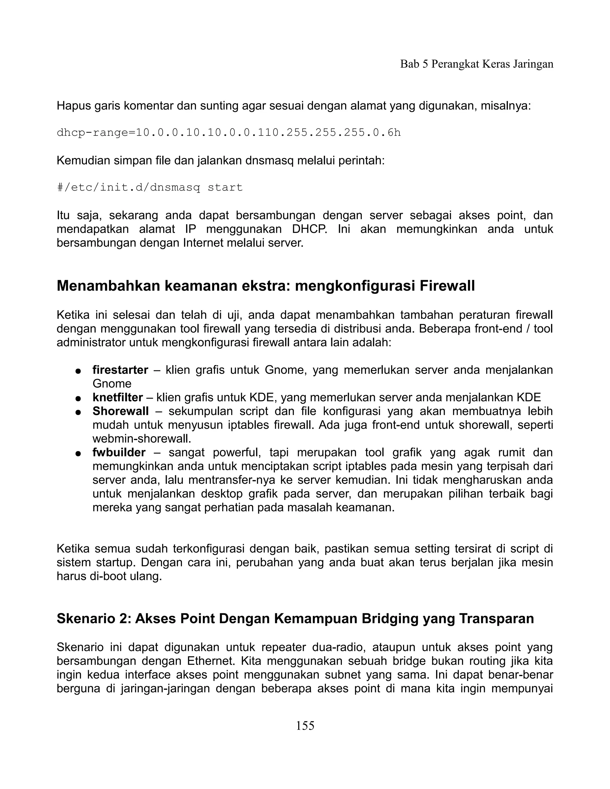 Bab 5 Perangkat Keras Jaringan


Hapus garis komentar dan sunting agar sesuai dengan alamat yang digunakan, misalnya:

dhcp-range=10.0.0.10.10.0.0.110.255.255.255.0.6h

Kemudian simpan file dan jalankan dnsmasq melalui perintah:

#/etc/init.d/dnsmasq start

Itu saja, sekarang anda dapat bersambungan dengan server sebagai akses point, dan
mendapatkan alamat IP menggunakan DHCP. Ini akan memungkinkan anda untuk
bersambungan dengan Internet melalui server.


Menambahkan keamanan ekstra: mengkonfigurasi Firewall
Ketika ini selesai dan telah di uji, anda dapat menambahkan tambahan peraturan firewall
dengan menggunakan tool firewall yang tersedia di distribusi anda. Beberapa front-end / tool
administrator untuk mengkonfigurasi firewall antara lain adalah:

   ●   firestarter – klien grafis untuk Gnome, yang memerlukan server anda menjalankan
       Gnome
   ●   knetfilter – klien grafis untuk KDE, yang memerlukan server anda menjalankan KDE
   ●   Shorewall – sekumpulan script dan file konfigurasi yang akan membuatnya lebih
       mudah untuk menyusun iptables firewall. Ada juga front-end untuk shorewall, seperti
       webmin-shorewall.
   ●   fwbuilder – sangat powerful, tapi merupakan tool grafik yang agak rumit dan
       memungkinkan anda untuk menciptakan script iptables pada mesin yang terpisah dari
       server anda, lalu mentransfer-nya ke server kemudian. Ini tidak mengharuskan anda
       untuk menjalankan desktop grafik pada server, dan merupakan pilihan terbaik bagi
       mereka yang sangat perhatian pada masalah keamanan.


Ketika semua sudah terkonfigurasi dengan baik, pastikan semua setting tersirat di script di
sistem startup. Dengan cara ini, perubahan yang anda buat akan terus berjalan jika mesin
harus di-boot ulang.


Skenario 2: Akses Point Dengan Kemampuan Bridging yang Transparan

Skenario ini dapat digunakan untuk repeater dua-radio, ataupun untuk akses point yang
bersambungan dengan Ethernet. Kita menggunakan sebuah bridge bukan routing jika kita
ingin kedua interface akses point menggunakan subnet yang sama. Ini dapat benar-benar
berguna di jaringan-jaringan dengan beberapa akses point di mana kita ingin mempunyai


                                            155
 