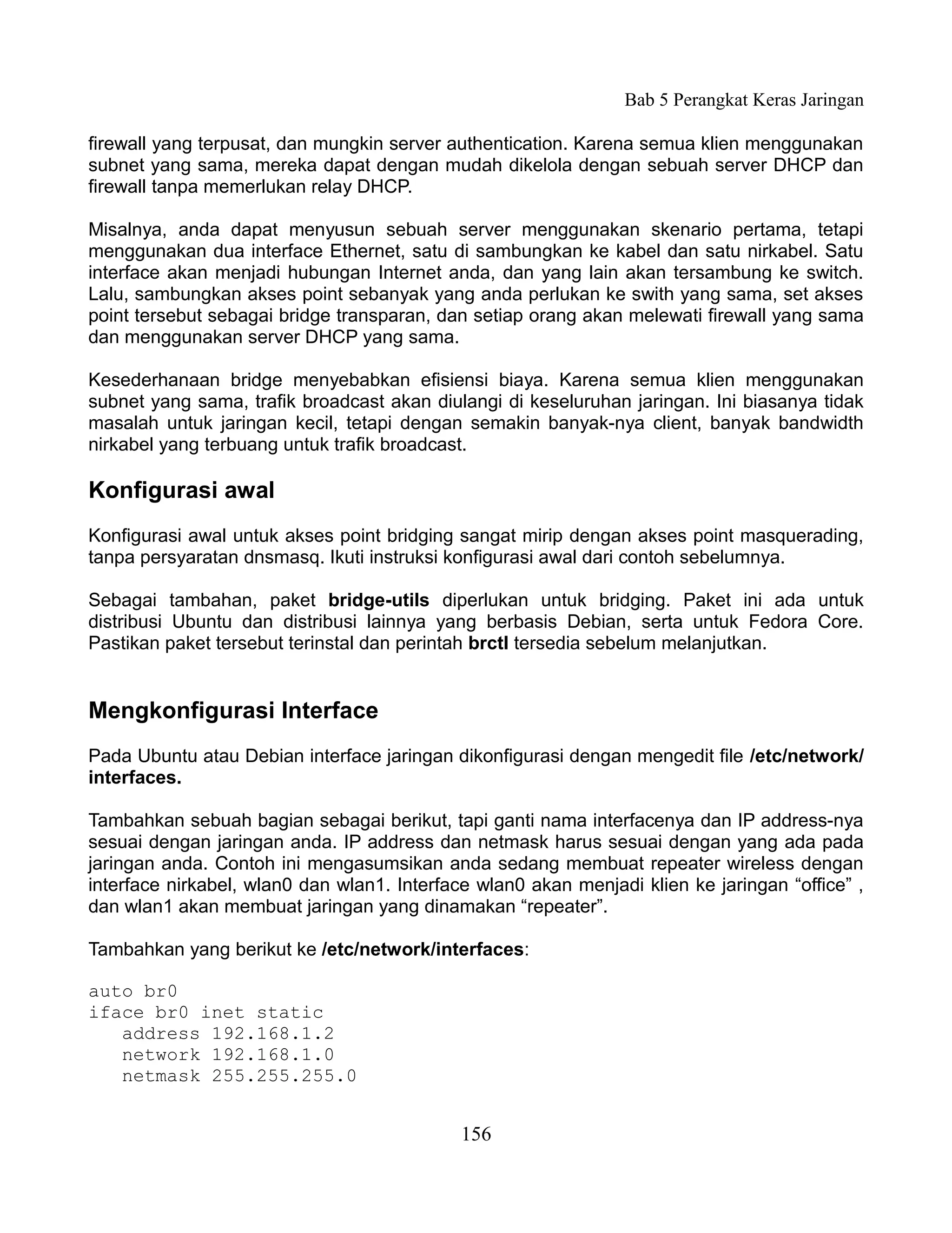 Bab 5 Perangkat Keras Jaringan

firewall yang terpusat, dan mungkin server authentication. Karena semua klien menggunakan
subnet yang sama, mereka dapat dengan mudah dikelola dengan sebuah server DHCP dan
firewall tanpa memerlukan relay DHCP.

Misalnya, anda dapat menyusun sebuah server menggunakan skenario pertama, tetapi
menggunakan dua interface Ethernet, satu di sambungkan ke kabel dan satu nirkabel. Satu
interface akan menjadi hubungan Internet anda, dan yang lain akan tersambung ke switch.
Lalu, sambungkan akses point sebanyak yang anda perlukan ke swith yang sama, set akses
point tersebut sebagai bridge transparan, dan setiap orang akan melewati firewall yang sama
dan menggunakan server DHCP yang sama.

Kesederhanaan bridge menyebabkan efisiensi biaya. Karena semua klien menggunakan
subnet yang sama, trafik broadcast akan diulangi di keseluruhan jaringan. Ini biasanya tidak
masalah untuk jaringan kecil, tetapi dengan semakin banyak-nya client, banyak bandwidth
nirkabel yang terbuang untuk trafik broadcast.

Konfigurasi awal
Konfigurasi awal untuk akses point bridging sangat mirip dengan akses point masquerading,
tanpa persyaratan dnsmasq. Ikuti instruksi konfigurasi awal dari contoh sebelumnya.

Sebagai tambahan, paket bridge-utils diperlukan untuk bridging. Paket ini ada untuk
distribusi Ubuntu dan distribusi lainnya yang berbasis Debian, serta untuk Fedora Core.
Pastikan paket tersebut terinstal dan perintah brctl tersedia sebelum melanjutkan.


Mengkonfigurasi Interface
Pada Ubuntu atau Debian interface jaringan dikonfigurasi dengan mengedit file /etc/network/
interfaces.

Tambahkan sebuah bagian sebagai berikut, tapi ganti nama interfacenya dan IP address-nya
sesuai dengan jaringan anda. IP address dan netmask harus sesuai dengan yang ada pada
jaringan anda. Contoh ini mengasumsikan anda sedang membuat repeater wireless dengan
interface nirkabel, wlan0 dan wlan1. Interface wlan0 akan menjadi klien ke jaringan “office” ,
dan wlan1 akan membuat jaringan yang dinamakan “repeater”.

Tambahkan yang berikut ke /etc/network/interfaces:

auto br0
iface br0 inet static
   address 192.168.1.2
   network 192.168.1.0
   netmask 255.255.255.0


                                             156
 