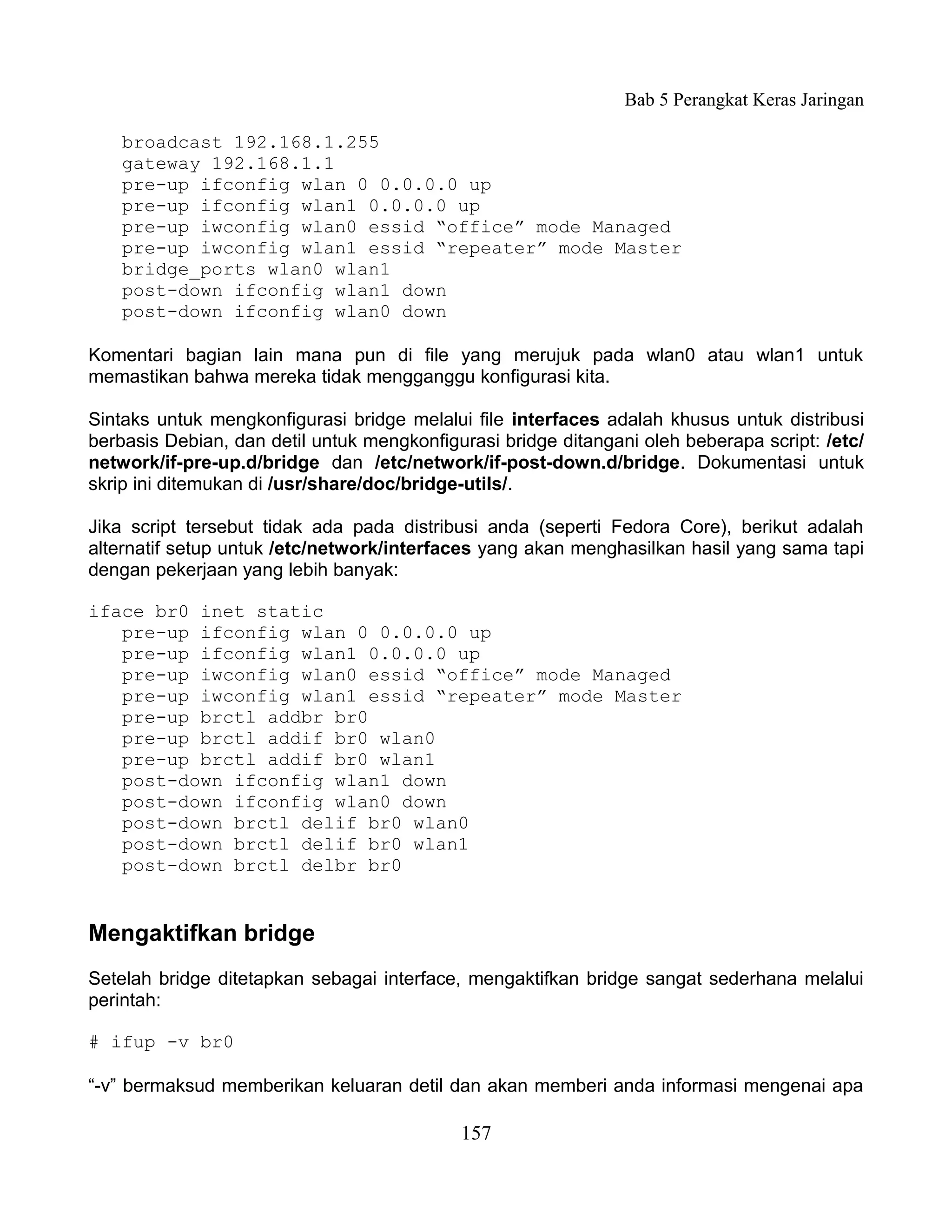 Bab 5 Perangkat Keras Jaringan

    broadcast 192.168.1.255
    gateway 192.168.1.1
    pre-up ifconfig wlan 0 0.0.0.0 up
    pre-up ifconfig wlan1 0.0.0.0 up
    pre-up iwconfig wlan0 essid “office” mode Managed
    pre-up iwconfig wlan1 essid “repeater” mode Master
    bridge_ports wlan0 wlan1
    post-down ifconfig wlan1 down
    post-down ifconfig wlan0 down

Komentari bagian lain mana pun di file yang merujuk pada wlan0 atau wlan1 untuk
memastikan bahwa mereka tidak mengganggu konfigurasi kita.

Sintaks untuk mengkonfigurasi bridge melalui file interfaces adalah khusus untuk distribusi
berbasis Debian, dan detil untuk mengkonfigurasi bridge ditangani oleh beberapa script: /etc/
network/if-pre-up.d/bridge dan /etc/network/if-post-down.d/bridge. Dokumentasi untuk
skrip ini ditemukan di /usr/share/doc/bridge-utils/.

Jika script tersebut tidak ada pada distribusi anda (seperti Fedora Core), berikut adalah
alternatif setup untuk /etc/network/interfaces yang akan menghasilkan hasil yang sama tapi
dengan pekerjaan yang lebih banyak:

iface br0 inet static
   pre-up ifconfig wlan 0 0.0.0.0 up
   pre-up ifconfig wlan1 0.0.0.0 up
   pre-up iwconfig wlan0 essid “office” mode Managed
   pre-up iwconfig wlan1 essid “repeater” mode Master
   pre-up brctl addbr br0
   pre-up brctl addif br0 wlan0
   pre-up brctl addif br0 wlan1
   post-down ifconfig wlan1 down
   post-down ifconfig wlan0 down
   post-down brctl delif br0 wlan0
   post-down brctl delif br0 wlan1
   post-down brctl delbr br0


Mengaktifkan bridge
Setelah bridge ditetapkan sebagai interface, mengaktifkan bridge sangat sederhana melalui
perintah:

# ifup -v br0

“-v” bermaksud memberikan keluaran detil dan akan memberi anda informasi mengenai apa

                                            157
 
