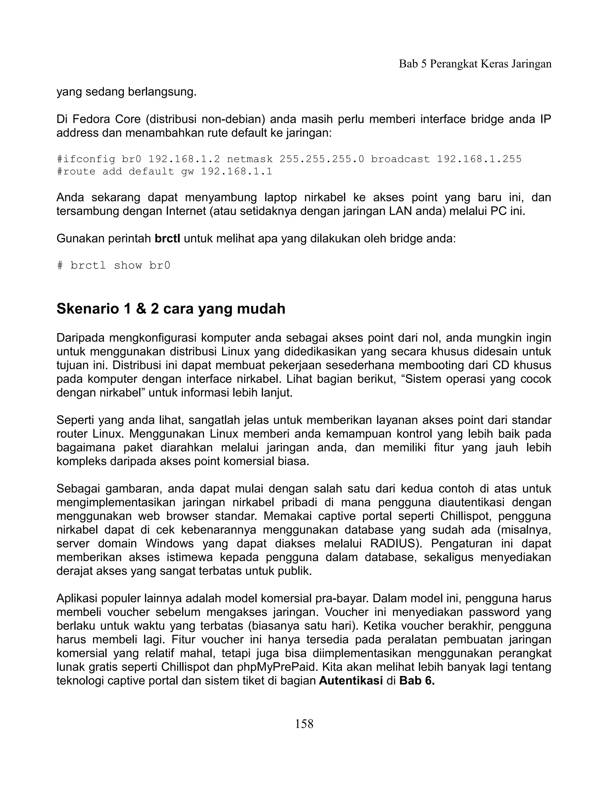 Bab 5 Perangkat Keras Jaringan

yang sedang berlangsung.

Di Fedora Core (distribusi non-debian) anda masih perlu memberi interface bridge anda IP
address dan menambahkan rute default ke jaringan:

#ifconfig br0 192.168.1.2 netmask 255.255.255.0 broadcast 192.168.1.255
#route add default gw 192.168.1.1

Anda sekarang dapat menyambung laptop nirkabel ke akses point yang baru ini, dan
tersambung dengan Internet (atau setidaknya dengan jaringan LAN anda) melalui PC ini.

Gunakan perintah brctl untuk melihat apa yang dilakukan oleh bridge anda:

# brctl show br0


Skenario 1 & 2 cara yang mudah
Daripada mengkonfigurasi komputer anda sebagai akses point dari nol, anda mungkin ingin
untuk menggunakan distribusi Linux yang didedikasikan yang secara khusus didesain untuk
tujuan ini. Distribusi ini dapat membuat pekerjaan sesederhana membooting dari CD khusus
pada komputer dengan interface nirkabel. Lihat bagian berikut, “Sistem operasi yang cocok
dengan nirkabel” untuk informasi lebih lanjut.

Seperti yang anda lihat, sangatlah jelas untuk memberikan layanan akses point dari standar
router Linux. Menggunakan Linux memberi anda kemampuan kontrol yang lebih baik pada
bagaimana paket diarahkan melalui jaringan anda, dan memiliki fitur yang jauh lebih
kompleks daripada akses point komersial biasa.

Sebagai gambaran, anda dapat mulai dengan salah satu dari kedua contoh di atas untuk
mengimplementasikan jaringan nirkabel pribadi di mana pengguna diautentikasi dengan
menggunakan web browser standar. Memakai captive portal seperti Chillispot, pengguna
nirkabel dapat di cek kebenarannya menggunakan database yang sudah ada (misalnya,
server domain Windows yang dapat diakses melalui RADIUS). Pengaturan ini dapat
memberikan akses istimewa kepada pengguna dalam database, sekaligus menyediakan
derajat akses yang sangat terbatas untuk publik.

Aplikasi populer lainnya adalah model komersial pra-bayar. Dalam model ini, pengguna harus
membeli voucher sebelum mengakses jaringan. Voucher ini menyediakan password yang
berlaku untuk waktu yang terbatas (biasanya satu hari). Ketika voucher berakhir, pengguna
harus membeli lagi. Fitur voucher ini hanya tersedia pada peralatan pembuatan jaringan
komersial yang relatif mahal, tetapi juga bisa diimplementasikan menggunakan perangkat
lunak gratis seperti Chillispot dan phpMyPrePaid. Kita akan melihat lebih banyak lagi tentang
teknologi captive portal dan sistem tiket di bagian Autentikasi di Bab 6.


                                            158
 