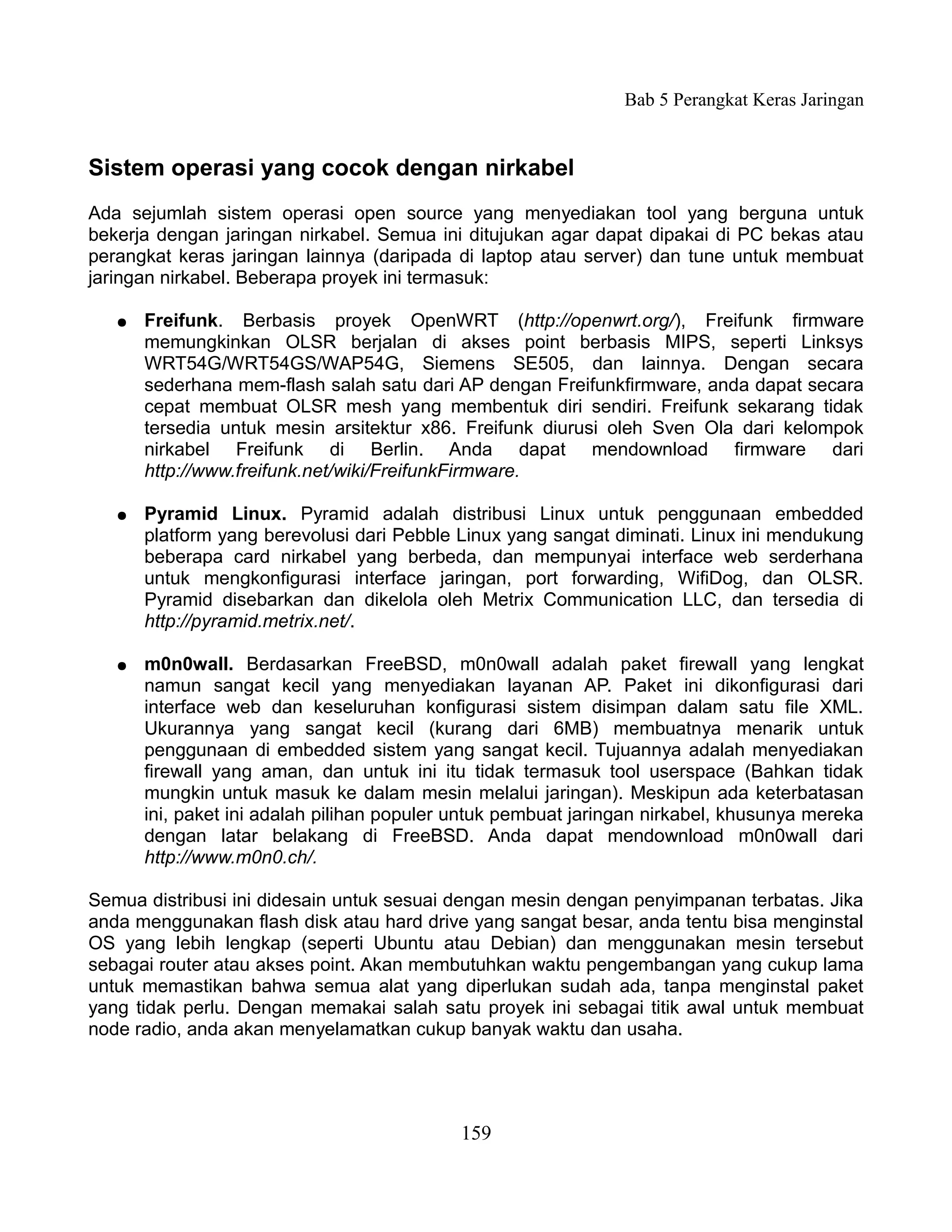 Bab 5 Perangkat Keras Jaringan


Sistem operasi yang cocok dengan nirkabel
Ada sejumlah sistem operasi open source yang menyediakan tool yang berguna untuk
bekerja dengan jaringan nirkabel. Semua ini ditujukan agar dapat dipakai di PC bekas atau
perangkat keras jaringan lainnya (daripada di laptop atau server) dan tune untuk membuat
jaringan nirkabel. Beberapa proyek ini termasuk:

   ●   Freifunk. Berbasis proyek OpenWRT (http://openwrt.org/), Freifunk firmware
       memungkinkan OLSR berjalan di akses point berbasis MIPS, seperti Linksys
       WRT54G/WRT54GS/WAP54G, Siemens SE505, dan lainnya. Dengan secara
       sederhana mem-flash salah satu dari AP dengan Freifunkfirmware, anda dapat secara
       cepat membuat OLSR mesh yang membentuk diri sendiri. Freifunk sekarang tidak
       tersedia untuk mesin arsitektur x86. Freifunk diurusi oleh Sven Ola dari kelompok
       nirkabel Freifunk di Berlin. Anda dapat mendownload firmware dari
       http://www.freifunk.net/wiki/FreifunkFirmware.

   ●   Pyramid Linux. Pyramid adalah distribusi Linux untuk penggunaan embedded
       platform yang berevolusi dari Pebble Linux yang sangat diminati. Linux ini mendukung
       beberapa card nirkabel yang berbeda, dan mempunyai interface web serderhana
       untuk mengkonfigurasi interface jaringan, port forwarding, WifiDog, dan OLSR.
       Pyramid disebarkan dan dikelola oleh Metrix Communication LLC, dan tersedia di
       http://pyramid.metrix.net/.

   ●   m0n0wall. Berdasarkan FreeBSD, m0n0wall adalah paket firewall yang lengkat
       namun sangat kecil yang menyediakan layanan AP. Paket ini dikonfigurasi dari
       interface web dan keseluruhan konfigurasi sistem disimpan dalam satu file XML.
       Ukurannya yang sangat kecil (kurang dari 6MB) membuatnya menarik untuk
       penggunaan di embedded sistem yang sangat kecil. Tujuannya adalah menyediakan
       firewall yang aman, dan untuk ini itu tidak termasuk tool userspace (Bahkan tidak
       mungkin untuk masuk ke dalam mesin melalui jaringan). Meskipun ada keterbatasan
       ini, paket ini adalah pilihan populer untuk pembuat jaringan nirkabel, khusunya mereka
       dengan latar belakang di FreeBSD. Anda dapat mendownload m0n0wall dari
       http://www.m0n0.ch/.

Semua distribusi ini didesain untuk sesuai dengan mesin dengan penyimpanan terbatas. Jika
anda menggunakan flash disk atau hard drive yang sangat besar, anda tentu bisa menginstal
OS yang lebih lengkap (seperti Ubuntu atau Debian) dan menggunakan mesin tersebut
sebagai router atau akses point. Akan membutuhkan waktu pengembangan yang cukup lama
untuk memastikan bahwa semua alat yang diperlukan sudah ada, tanpa menginstal paket
yang tidak perlu. Dengan memakai salah satu proyek ini sebagai titik awal untuk membuat
node radio, anda akan menyelamatkan cukup banyak waktu dan usaha.




                                            159
 
