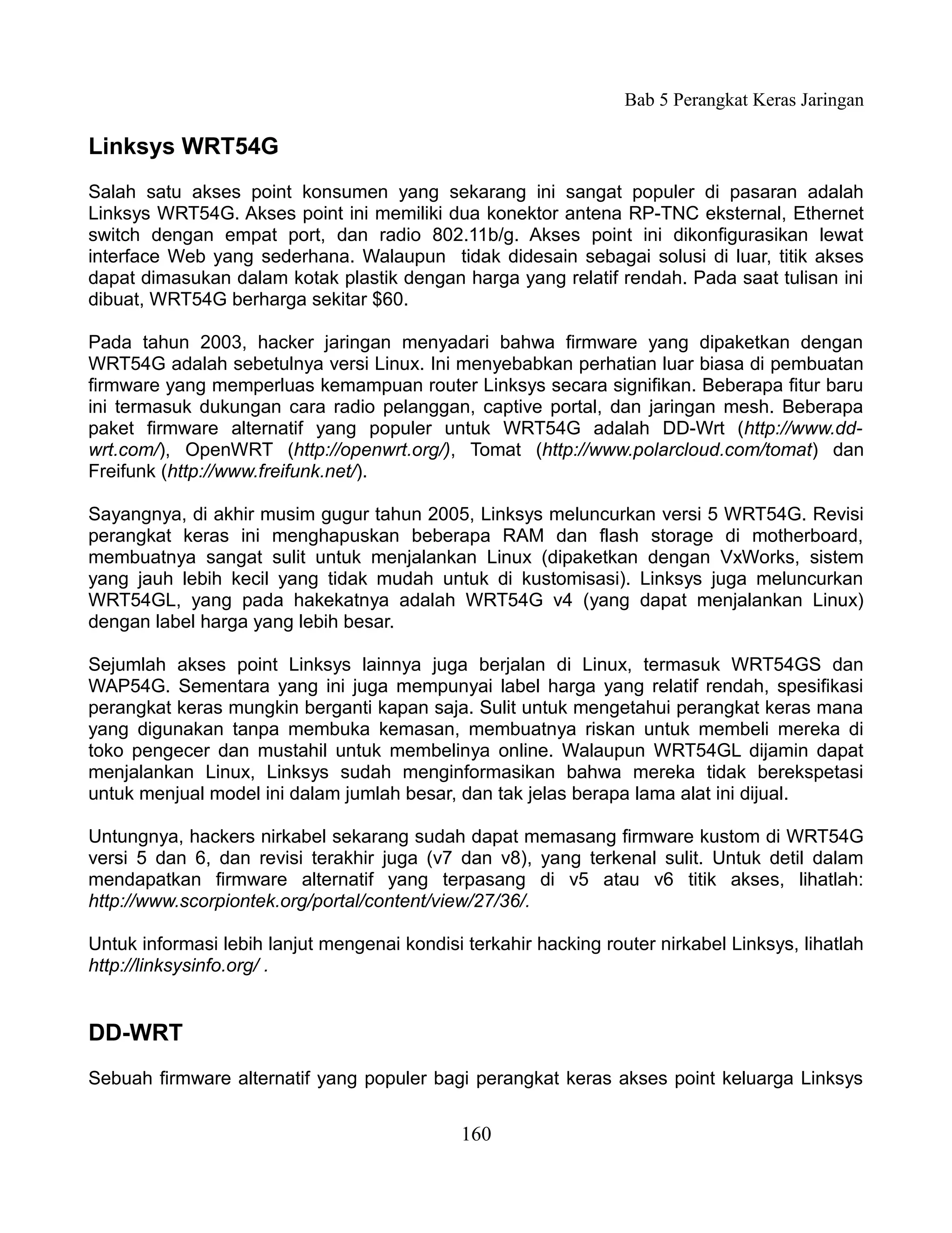 Bab 5 Perangkat Keras Jaringan

Linksys WRT54G
Salah satu akses point konsumen yang sekarang ini sangat populer di pasaran adalah
Linksys WRT54G. Akses point ini memiliki dua konektor antena RP-TNC eksternal, Ethernet
switch dengan empat port, dan radio 802.11b/g. Akses point ini dikonfigurasikan lewat
interface Web yang sederhana. Walaupun tidak didesain sebagai solusi di luar, titik akses
dapat dimasukan dalam kotak plastik dengan harga yang relatif rendah. Pada saat tulisan ini
dibuat, WRT54G berharga sekitar $60.

Pada tahun 2003, hacker jaringan menyadari bahwa firmware yang dipaketkan dengan
WRT54G adalah sebetulnya versi Linux. Ini menyebabkan perhatian luar biasa di pembuatan
firmware yang memperluas kemampuan router Linksys secara signifikan. Beberapa fitur baru
ini termasuk dukungan cara radio pelanggan, captive portal, dan jaringan mesh. Beberapa
paket firmware alternatif yang populer untuk WRT54G adalah DD-Wrt (http://www.dd-
wrt.com/), OpenWRT (http://openwrt.org/), Tomat (http://www.polarcloud.com/tomat) dan
Freifunk (http://www.freifunk.net/).

Sayangnya, di akhir musim gugur tahun 2005, Linksys meluncurkan versi 5 WRT54G. Revisi
perangkat keras ini menghapuskan beberapa RAM dan flash storage di motherboard,
membuatnya sangat sulit untuk menjalankan Linux (dipaketkan dengan VxWorks, sistem
yang jauh lebih kecil yang tidak mudah untuk di kustomisasi). Linksys juga meluncurkan
WRT54GL, yang pada hakekatnya adalah WRT54G v4 (yang dapat menjalankan Linux)
dengan label harga yang lebih besar.

Sejumlah akses point Linksys lainnya juga berjalan di Linux, termasuk WRT54GS dan
WAP54G. Sementara yang ini juga mempunyai label harga yang relatif rendah, spesifikasi
perangkat keras mungkin berganti kapan saja. Sulit untuk mengetahui perangkat keras mana
yang digunakan tanpa membuka kemasan, membuatnya riskan untuk membeli mereka di
toko pengecer dan mustahil untuk membelinya online. Walaupun WRT54GL dijamin dapat
menjalankan Linux, Linksys sudah menginformasikan bahwa mereka tidak berekspetasi
untuk menjual model ini dalam jumlah besar, dan tak jelas berapa lama alat ini dijual.

Untungnya, hackers nirkabel sekarang sudah dapat memasang firmware kustom di WRT54G
versi 5 dan 6, dan revisi terakhir juga (v7 dan v8), yang terkenal sulit. Untuk detil dalam
mendapatkan firmware alternatif yang terpasang di v5 atau v6 titik akses, lihatlah:
http://www.scorpiontek.org/portal/content/view/27/36/.

Untuk informasi lebih lanjut mengenai kondisi terkahir hacking router nirkabel Linksys, lihatlah
http://linksysinfo.org/ .


DD-WRT
Sebuah firmware alternatif yang populer bagi perangkat keras akses point keluarga Linksys


                                              160
 