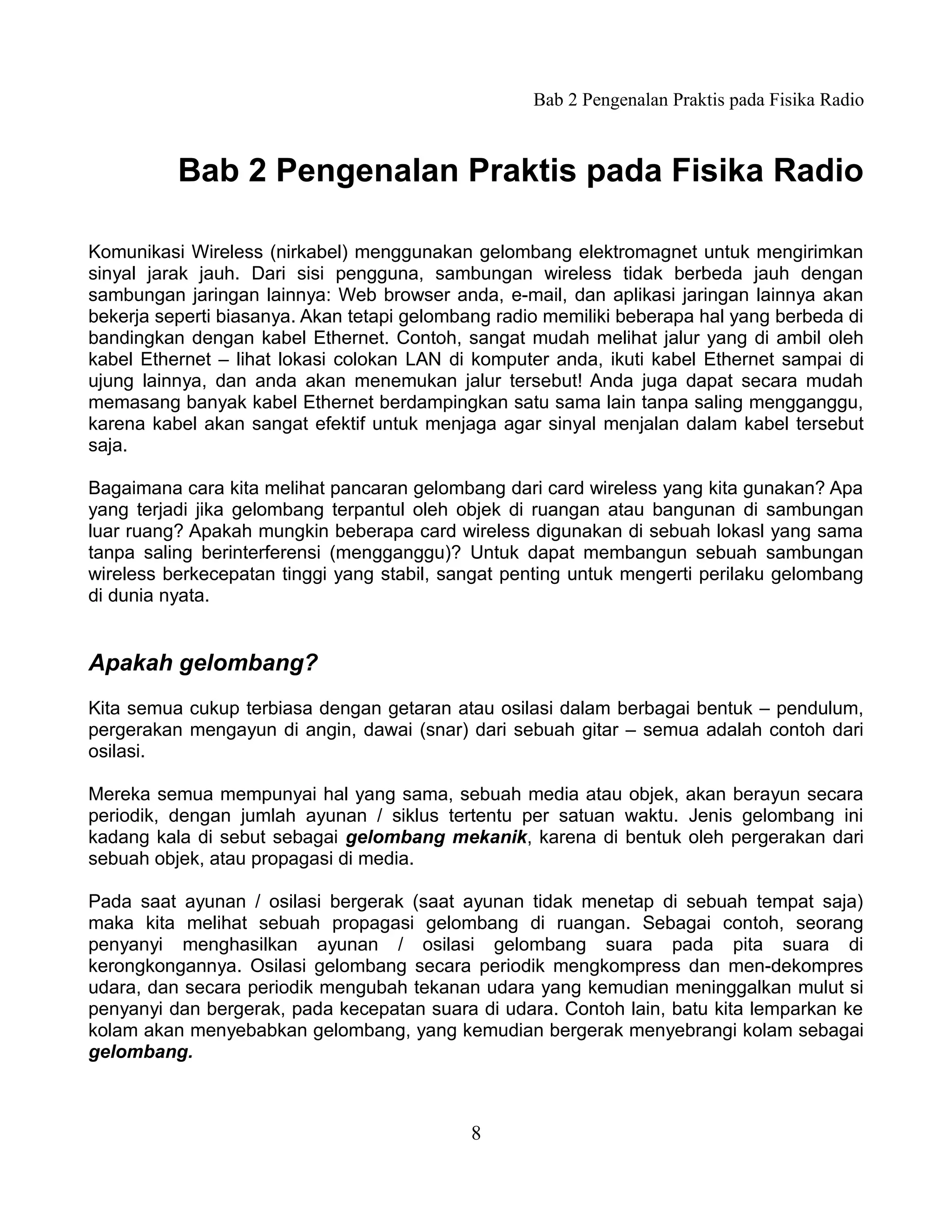 Bab 2 Pengenalan Praktis pada Fisika Radio



          Bab 2 Pengenalan Praktis pada Fisika Radio

Komunikasi Wireless (nirkabel) menggunakan gelombang elektromagnet untuk mengirimkan
sinyal jarak jauh. Dari sisi pengguna, sambungan wireless tidak berbeda jauh dengan
sambungan jaringan lainnya: Web browser anda, e-mail, dan aplikasi jaringan lainnya akan
bekerja seperti biasanya. Akan tetapi gelombang radio memiliki beberapa hal yang berbeda di
bandingkan dengan kabel Ethernet. Contoh, sangat mudah melihat jalur yang di ambil oleh
kabel Ethernet – lihat lokasi colokan LAN di komputer anda, ikuti kabel Ethernet sampai di
ujung lainnya, dan anda akan menemukan jalur tersebut! Anda juga dapat secara mudah
memasang banyak kabel Ethernet berdampingkan satu sama lain tanpa saling mengganggu,
karena kabel akan sangat efektif untuk menjaga agar sinyal menjalan dalam kabel tersebut
saja.

Bagaimana cara kita melihat pancaran gelombang dari card wireless yang kita gunakan? Apa
yang terjadi jika gelombang terpantul oleh objek di ruangan atau bangunan di sambungan
luar ruang? Apakah mungkin beberapa card wireless digunakan di sebuah lokasl yang sama
tanpa saling berinterferensi (mengganggu)? Untuk dapat membangun sebuah sambungan
wireless berkecepatan tinggi yang stabil, sangat penting untuk mengerti perilaku gelombang
di dunia nyata.


Apakah gelombang?
Kita semua cukup terbiasa dengan getaran atau osilasi dalam berbagai bentuk – pendulum,
pergerakan mengayun di angin, dawai (snar) dari sebuah gitar – semua adalah contoh dari
osilasi.

Mereka semua mempunyai hal yang sama, sebuah media atau objek, akan berayun secara
periodik, dengan jumlah ayunan / siklus tertentu per satuan waktu. Jenis gelombang ini
kadang kala di sebut sebagai gelombang mekanik, karena di bentuk oleh pergerakan dari
sebuah objek, atau propagasi di media.

Pada saat ayunan / osilasi bergerak (saat ayunan tidak menetap di sebuah tempat saja)
maka kita melihat sebuah propagasi gelombang di ruangan. Sebagai contoh, seorang
penyanyi menghasilkan ayunan / osilasi gelombang suara pada pita suara di
kerongkongannya. Osilasi gelombang secara periodik mengkompress dan men-dekompres
udara, dan secara periodik mengubah tekanan udara yang kemudian meninggalkan mulut si
penyanyi dan bergerak, pada kecepatan suara di udara. Contoh lain, batu kita lemparkan ke
kolam akan menyebabkan gelombang, yang kemudian bergerak menyebrangi kolam sebagai
gelombang.



                                            8
 
