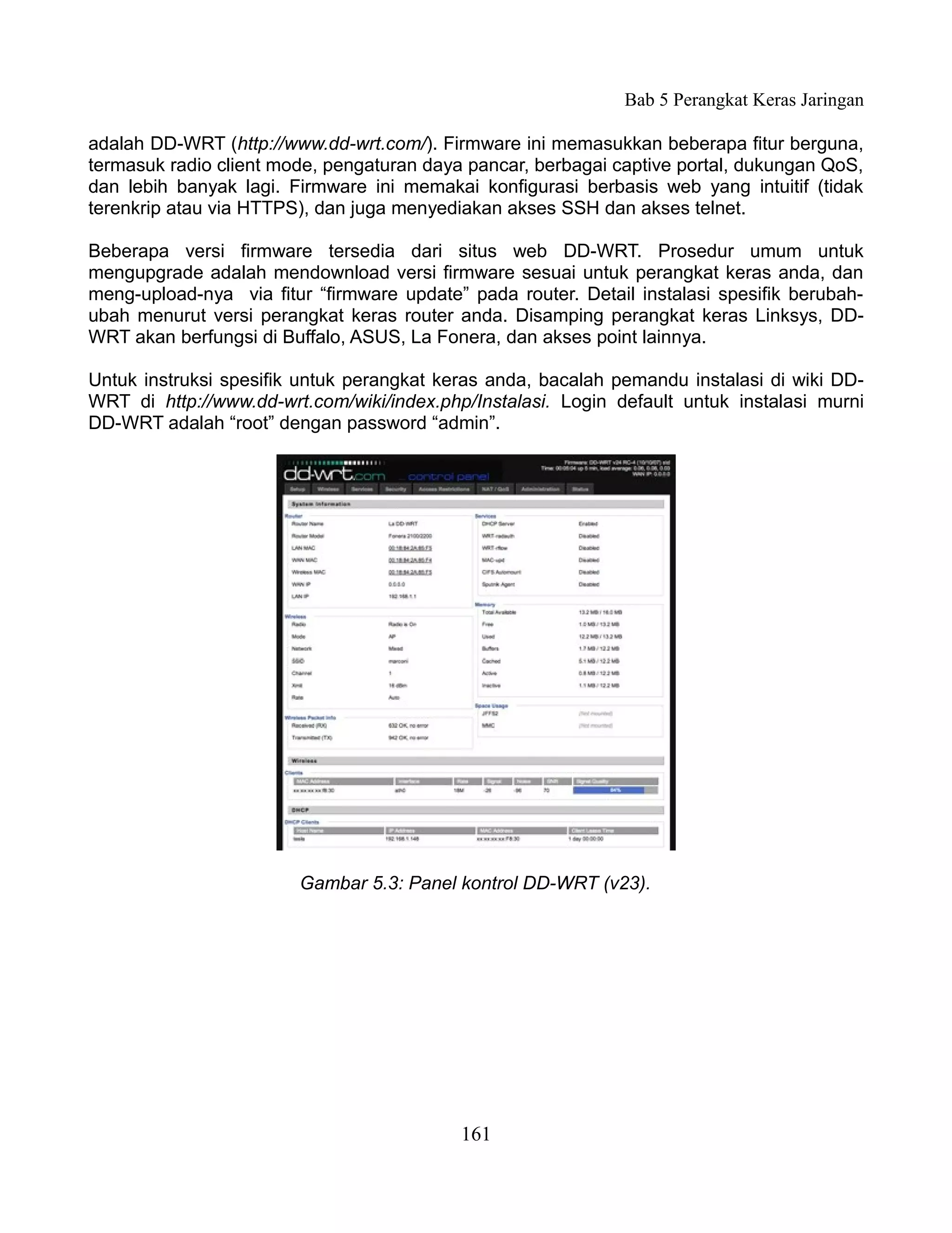 Bab 5 Perangkat Keras Jaringan

adalah DD-WRT (http://www.dd-wrt.com/). Firmware ini memasukkan beberapa fitur berguna,
termasuk radio client mode, pengaturan daya pancar, berbagai captive portal, dukungan QoS,
dan lebih banyak lagi. Firmware ini memakai konfigurasi berbasis web yang intuitif (tidak
terenkrip atau via HTTPS), dan juga menyediakan akses SSH dan akses telnet.

Beberapa versi firmware tersedia dari situs web DD-WRT. Prosedur umum untuk
mengupgrade adalah mendownload versi firmware sesuai untuk perangkat keras anda, dan
meng-upload-nya via fitur “firmware update” pada router. Detail instalasi spesifik berubah-
ubah menurut versi perangkat keras router anda. Disamping perangkat keras Linksys, DD-
WRT akan berfungsi di Buffalo, ASUS, La Fonera, dan akses point lainnya.

Untuk instruksi spesifik untuk perangkat keras anda, bacalah pemandu instalasi di wiki DD-
WRT di http://www.dd-wrt.com/wiki/index.php/Instalasi. Login default untuk instalasi murni
DD-WRT adalah “root” dengan password “admin”.




                        Gambar 5.3: Panel kontrol DD-WRT (v23).




                                           161
 