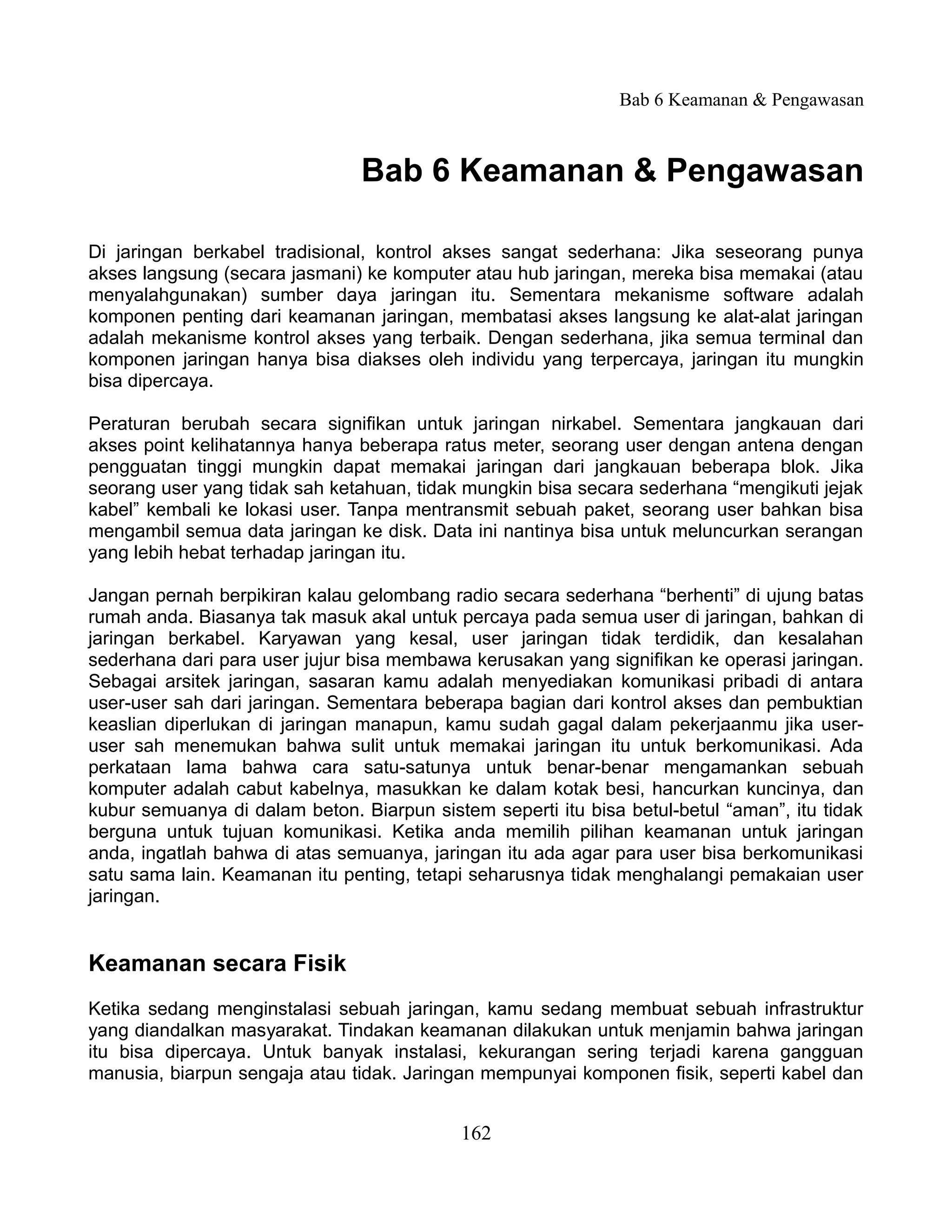 Bab 6 Keamanan & Pengawasan



                                Bab 6 Keamanan & Pengawasan

Di jaringan berkabel tradisional, kontrol akses sangat sederhana: Jika seseorang punya
akses langsung (secara jasmani) ke komputer atau hub jaringan, mereka bisa memakai (atau
menyalahgunakan) sumber daya jaringan itu. Sementara mekanisme software adalah
komponen penting dari keamanan jaringan, membatasi akses langsung ke alat-alat jaringan
adalah mekanisme kontrol akses yang terbaik. Dengan sederhana, jika semua terminal dan
komponen jaringan hanya bisa diakses oleh individu yang terpercaya, jaringan itu mungkin
bisa dipercaya.

Peraturan berubah secara signifikan untuk jaringan nirkabel. Sementara jangkauan dari
akses point kelihatannya hanya beberapa ratus meter, seorang user dengan antena dengan
pengguatan tinggi mungkin dapat memakai jaringan dari jangkauan beberapa blok. Jika
seorang user yang tidak sah ketahuan, tidak mungkin bisa secara sederhana “mengikuti jejak
kabel” kembali ke lokasi user. Tanpa mentransmit sebuah paket, seorang user bahkan bisa
mengambil semua data jaringan ke disk. Data ini nantinya bisa untuk meluncurkan serangan
yang lebih hebat terhadap jaringan itu.

Jangan pernah berpikiran kalau gelombang radio secara sederhana “berhenti” di ujung batas
rumah anda. Biasanya tak masuk akal untuk percaya pada semua user di jaringan, bahkan di
jaringan berkabel. Karyawan yang kesal, user jaringan tidak terdidik, dan kesalahan
sederhana dari para user jujur bisa membawa kerusakan yang signifikan ke operasi jaringan.
Sebagai arsitek jaringan, sasaran kamu adalah menyediakan komunikasi pribadi di antara
user-user sah dari jaringan. Sementara beberapa bagian dari kontrol akses dan pembuktian
keaslian diperlukan di jaringan manapun, kamu sudah gagal dalam pekerjaanmu jika user-
user sah menemukan bahwa sulit untuk memakai jaringan itu untuk berkomunikasi. Ada
perkataan lama bahwa cara satu-satunya untuk benar-benar mengamankan sebuah
komputer adalah cabut kabelnya, masukkan ke dalam kotak besi, hancurkan kuncinya, dan
kubur semuanya di dalam beton. Biarpun sistem seperti itu bisa betul-betul “aman”, itu tidak
berguna untuk tujuan komunikasi. Ketika anda memilih pilihan keamanan untuk jaringan
anda, ingatlah bahwa di atas semuanya, jaringan itu ada agar para user bisa berkomunikasi
satu sama lain. Keamanan itu penting, tetapi seharusnya tidak menghalangi pemakaian user
jaringan.


Keamanan secara Fisik
Ketika sedang menginstalasi sebuah jaringan, kamu sedang membuat sebuah infrastruktur
yang diandalkan masyarakat. Tindakan keamanan dilakukan untuk menjamin bahwa jaringan
itu bisa dipercaya. Untuk banyak instalasi, kekurangan sering terjadi karena gangguan
manusia, biarpun sengaja atau tidak. Jaringan mempunyai komponen fisik, seperti kabel dan


                                            162
 