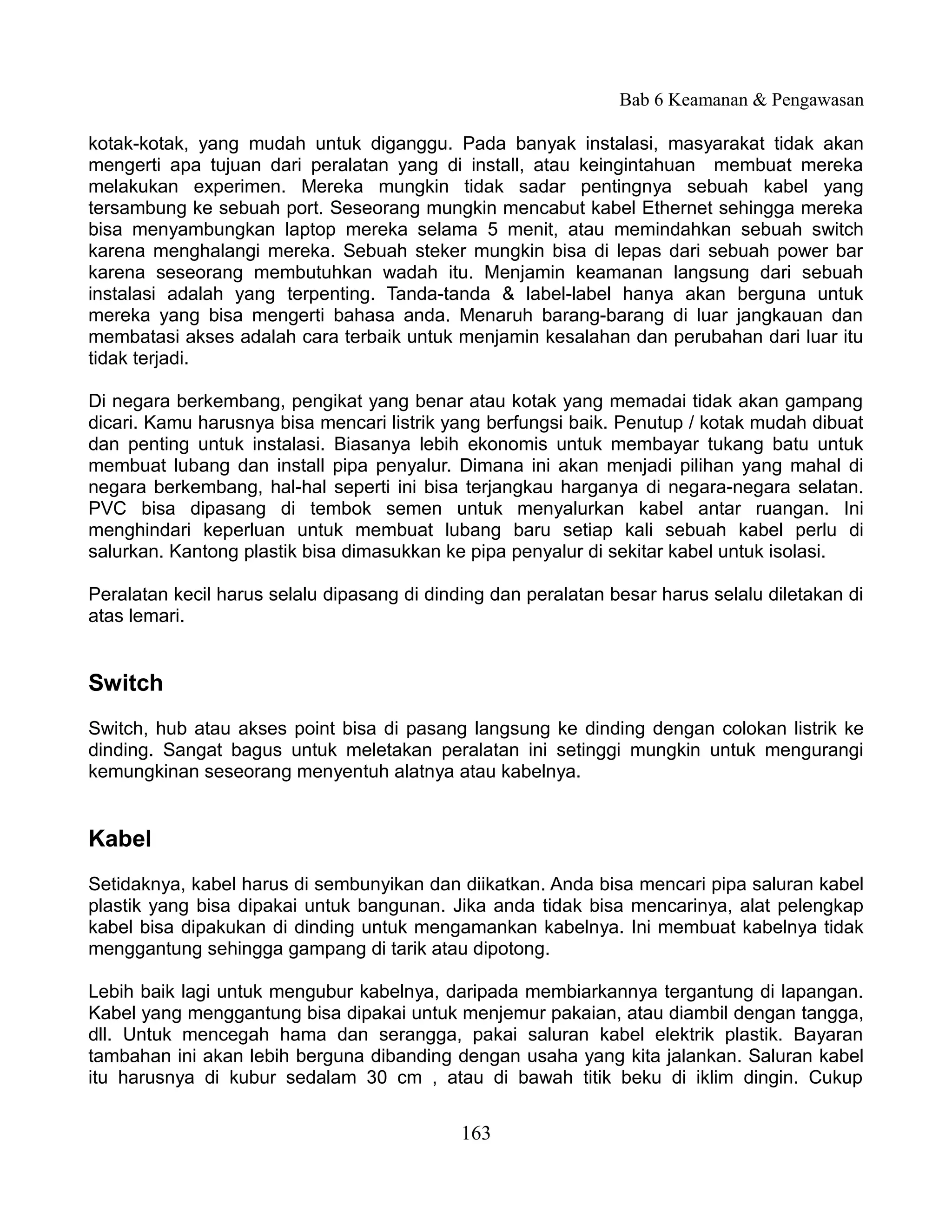 Bab 6 Keamanan & Pengawasan

kotak-kotak, yang mudah untuk diganggu. Pada banyak instalasi, masyarakat tidak akan
mengerti apa tujuan dari peralatan yang di install, atau keingintahuan membuat mereka
melakukan experimen. Mereka mungkin tidak sadar pentingnya sebuah kabel yang
tersambung ke sebuah port. Seseorang mungkin mencabut kabel Ethernet sehingga mereka
bisa menyambungkan laptop mereka selama 5 menit, atau memindahkan sebuah switch
karena menghalangi mereka. Sebuah steker mungkin bisa di lepas dari sebuah power bar
karena seseorang membutuhkan wadah itu. Menjamin keamanan langsung dari sebuah
instalasi adalah yang terpenting. Tanda-tanda & label-label hanya akan berguna untuk
mereka yang bisa mengerti bahasa anda. Menaruh barang-barang di luar jangkauan dan
membatasi akses adalah cara terbaik untuk menjamin kesalahan dan perubahan dari luar itu
tidak terjadi.

Di negara berkembang, pengikat yang benar atau kotak yang memadai tidak akan gampang
dicari. Kamu harusnya bisa mencari listrik yang berfungsi baik. Penutup / kotak mudah dibuat
dan penting untuk instalasi. Biasanya lebih ekonomis untuk membayar tukang batu untuk
membuat lubang dan install pipa penyalur. Dimana ini akan menjadi pilihan yang mahal di
negara berkembang, hal-hal seperti ini bisa terjangkau harganya di negara-negara selatan.
PVC bisa dipasang di tembok semen untuk menyalurkan kabel antar ruangan. Ini
menghindari keperluan untuk membuat lubang baru setiap kali sebuah kabel perlu di
salurkan. Kantong plastik bisa dimasukkan ke pipa penyalur di sekitar kabel untuk isolasi.

Peralatan kecil harus selalu dipasang di dinding dan peralatan besar harus selalu diletakan di
atas lemari.


Switch
Switch, hub atau akses point bisa di pasang langsung ke dinding dengan colokan listrik ke
dinding. Sangat bagus untuk meletakan peralatan ini setinggi mungkin untuk mengurangi
kemungkinan seseorang menyentuh alatnya atau kabelnya.


Kabel
Setidaknya, kabel harus di sembunyikan dan diikatkan. Anda bisa mencari pipa saluran kabel
plastik yang bisa dipakai untuk bangunan. Jika anda tidak bisa mencarinya, alat pelengkap
kabel bisa dipakukan di dinding untuk mengamankan kabelnya. Ini membuat kabelnya tidak
menggantung sehingga gampang di tarik atau dipotong.

Lebih baik lagi untuk mengubur kabelnya, daripada membiarkannya tergantung di lapangan.
Kabel yang menggantung bisa dipakai untuk menjemur pakaian, atau diambil dengan tangga,
dll. Untuk mencegah hama dan serangga, pakai saluran kabel elektrik plastik. Bayaran
tambahan ini akan lebih berguna dibanding dengan usaha yang kita jalankan. Saluran kabel
itu harusnya di kubur sedalam 30 cm , atau di bawah titik beku di iklim dingin. Cukup


                                             163
 