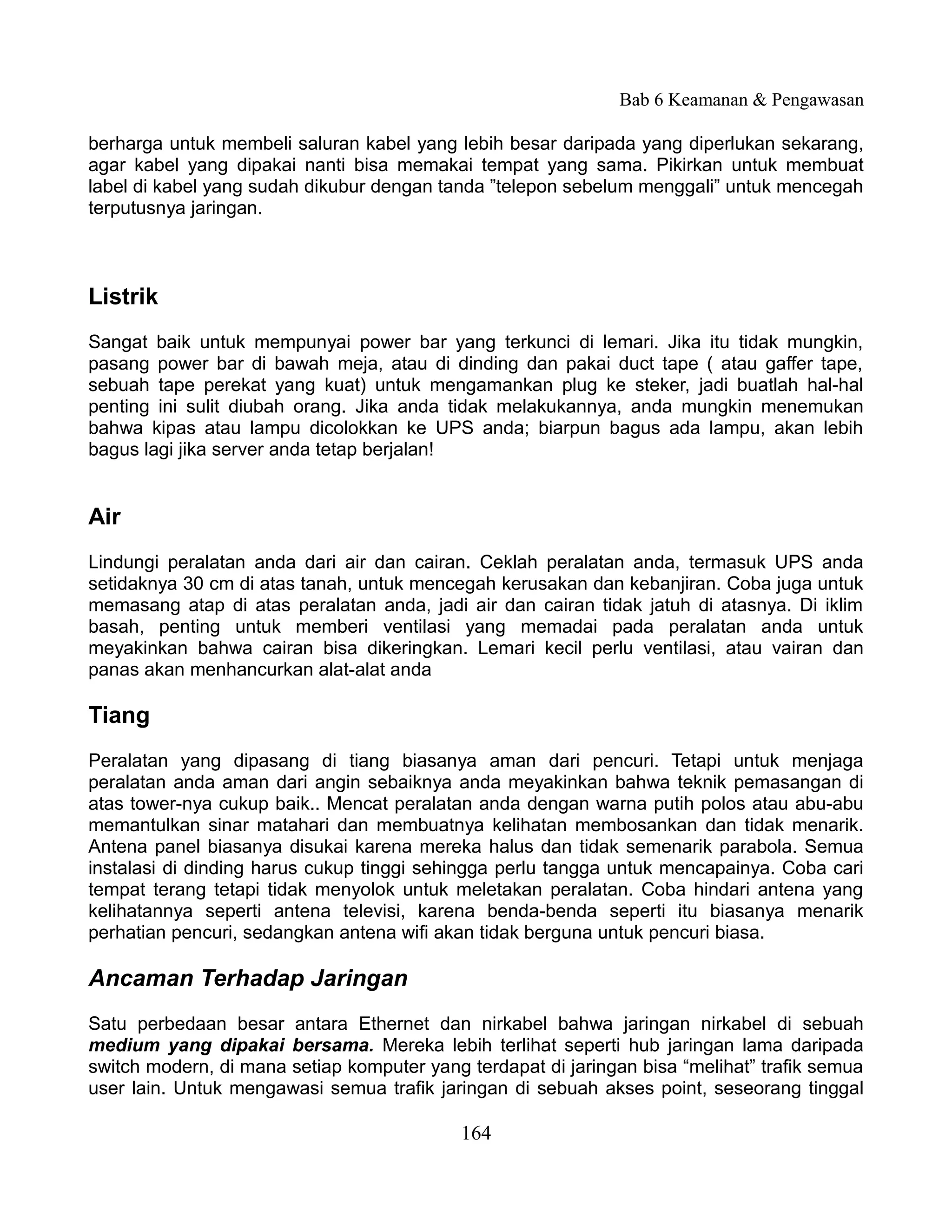 Bab 6 Keamanan & Pengawasan

berharga untuk membeli saluran kabel yang lebih besar daripada yang diperlukan sekarang,
agar kabel yang dipakai nanti bisa memakai tempat yang sama. Pikirkan untuk membuat
label di kabel yang sudah dikubur dengan tanda ”telepon sebelum menggali” untuk mencegah
terputusnya jaringan.



Listrik
Sangat baik untuk mempunyai power bar yang terkunci di lemari. Jika itu tidak mungkin,
pasang power bar di bawah meja, atau di dinding dan pakai duct tape ( atau gaffer tape,
sebuah tape perekat yang kuat) untuk mengamankan plug ke steker, jadi buatlah hal-hal
penting ini sulit diubah orang. Jika anda tidak melakukannya, anda mungkin menemukan
bahwa kipas atau lampu dicolokkan ke UPS anda; biarpun bagus ada lampu, akan lebih
bagus lagi jika server anda tetap berjalan!


Air
Lindungi peralatan anda dari air dan cairan. Ceklah peralatan anda, termasuk UPS anda
setidaknya 30 cm di atas tanah, untuk mencegah kerusakan dan kebanjiran. Coba juga untuk
memasang atap di atas peralatan anda, jadi air dan cairan tidak jatuh di atasnya. Di iklim
basah, penting untuk memberi ventilasi yang memadai pada peralatan anda untuk
meyakinkan bahwa cairan bisa dikeringkan. Lemari kecil perlu ventilasi, atau vairan dan
panas akan menhancurkan alat-alat anda

Tiang
Peralatan yang dipasang di tiang biasanya aman dari pencuri. Tetapi untuk menjaga
peralatan anda aman dari angin sebaiknya anda meyakinkan bahwa teknik pemasangan di
atas tower-nya cukup baik.. Mencat peralatan anda dengan warna putih polos atau abu-abu
memantulkan sinar matahari dan membuatnya kelihatan membosankan dan tidak menarik.
Antena panel biasanya disukai karena mereka halus dan tidak semenarik parabola. Semua
instalasi di dinding harus cukup tinggi sehingga perlu tangga untuk mencapainya. Coba cari
tempat terang tetapi tidak menyolok untuk meletakan peralatan. Coba hindari antena yang
kelihatannya seperti antena televisi, karena benda-benda seperti itu biasanya menarik
perhatian pencuri, sedangkan antena wifi akan tidak berguna untuk pencuri biasa.

Ancaman Terhadap Jaringan
Satu perbedaan besar antara Ethernet dan nirkabel bahwa jaringan nirkabel di sebuah
medium yang dipakai bersama. Mereka lebih terlihat seperti hub jaringan lama daripada
switch modern, di mana setiap komputer yang terdapat di jaringan bisa “melihat” trafik semua
user lain. Untuk mengawasi semua trafik jaringan di sebuah akses point, seseorang tinggal

                                            164
 