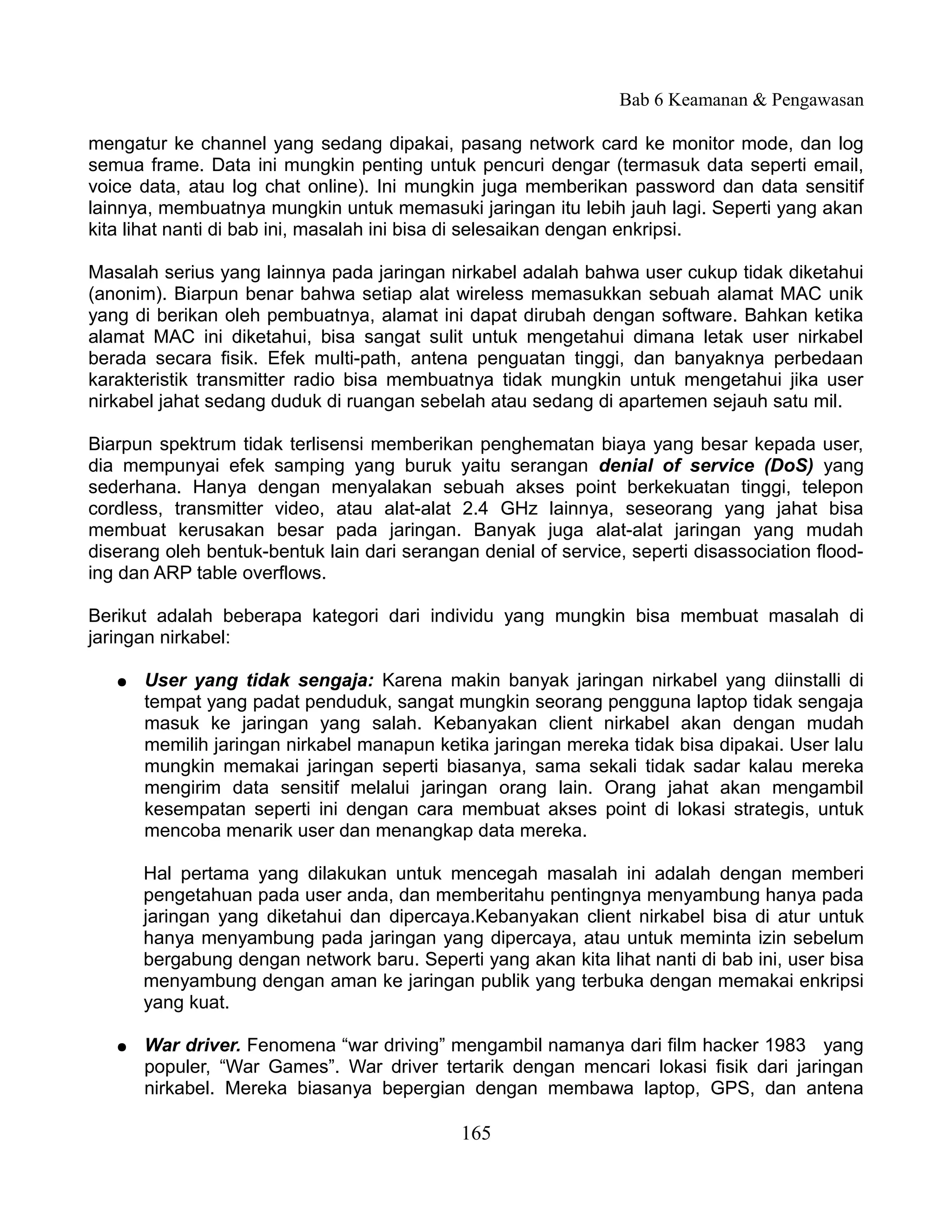 Bab 6 Keamanan & Pengawasan

mengatur ke channel yang sedang dipakai, pasang network card ke monitor mode, dan log
semua frame. Data ini mungkin penting untuk pencuri dengar (termasuk data seperti email,
voice data, atau log chat online). Ini mungkin juga memberikan password dan data sensitif
lainnya, membuatnya mungkin untuk memasuki jaringan itu lebih jauh lagi. Seperti yang akan
kita lihat nanti di bab ini, masalah ini bisa di selesaikan dengan enkripsi.

Masalah serius yang lainnya pada jaringan nirkabel adalah bahwa user cukup tidak diketahui
(anonim). Biarpun benar bahwa setiap alat wireless memasukkan sebuah alamat MAC unik
yang di berikan oleh pembuatnya, alamat ini dapat dirubah dengan software. Bahkan ketika
alamat MAC ini diketahui, bisa sangat sulit untuk mengetahui dimana letak user nirkabel
berada secara fisik. Efek multi-path, antena penguatan tinggi, dan banyaknya perbedaan
karakteristik transmitter radio bisa membuatnya tidak mungkin untuk mengetahui jika user
nirkabel jahat sedang duduk di ruangan sebelah atau sedang di apartemen sejauh satu mil.

Biarpun spektrum tidak terlisensi memberikan penghematan biaya yang besar kepada user,
dia mempunyai efek samping yang buruk yaitu serangan denial of service (DoS) yang
sederhana. Hanya dengan menyalakan sebuah akses point berkekuatan tinggi, telepon
cordless, transmitter video, atau alat-alat 2.4 GHz lainnya, seseorang yang jahat bisa
membuat kerusakan besar pada jaringan. Banyak juga alat-alat jaringan yang mudah
diserang oleh bentuk-bentuk lain dari serangan denial of service, seperti disassociation flood-
ing dan ARP table overflows.

Berikut adalah beberapa kategori dari individu yang mungkin bisa membuat masalah di
jaringan nirkabel:

   ●   User yang tidak sengaja: Karena makin banyak jaringan nirkabel yang diinstalli di
       tempat yang padat penduduk, sangat mungkin seorang pengguna laptop tidak sengaja
       masuk ke jaringan yang salah. Kebanyakan client nirkabel akan dengan mudah
       memilih jaringan nirkabel manapun ketika jaringan mereka tidak bisa dipakai. User lalu
       mungkin memakai jaringan seperti biasanya, sama sekali tidak sadar kalau mereka
       mengirim data sensitif melalui jaringan orang lain. Orang jahat akan mengambil
       kesempatan seperti ini dengan cara membuat akses point di lokasi strategis, untuk
       mencoba menarik user dan menangkap data mereka.

       Hal pertama yang dilakukan untuk mencegah masalah ini adalah dengan memberi
       pengetahuan pada user anda, dan memberitahu pentingnya menyambung hanya pada
       jaringan yang diketahui dan dipercaya.Kebanyakan client nirkabel bisa di atur untuk
       hanya menyambung pada jaringan yang dipercaya, atau untuk meminta izin sebelum
       bergabung dengan network baru. Seperti yang akan kita lihat nanti di bab ini, user bisa
       menyambung dengan aman ke jaringan publik yang terbuka dengan memakai enkripsi
       yang kuat.

   ●   War driver. Fenomena “war driving” mengambil namanya dari film hacker 1983 yang
       populer, “War Games”. War driver tertarik dengan mencari lokasi fisik dari jaringan
       nirkabel. Mereka biasanya bepergian dengan membawa laptop, GPS, dan antena

                                             165
 