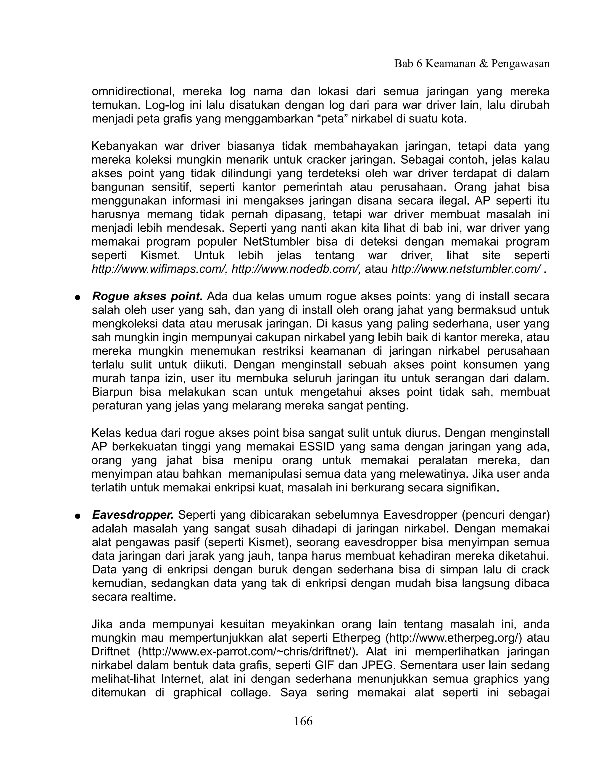 Bab 6 Keamanan & Pengawasan

    omnidirectional, mereka log nama dan lokasi dari semua jaringan yang mereka
    temukan. Log-log ini lalu disatukan dengan log dari para war driver lain, lalu dirubah
    menjadi peta grafis yang menggambarkan “peta” nirkabel di suatu kota.

    Kebanyakan war driver biasanya tidak membahayakan jaringan, tetapi data yang
    mereka koleksi mungkin menarik untuk cracker jaringan. Sebagai contoh, jelas kalau
    akses point yang tidak dilindungi yang terdeteksi oleh war driver terdapat di dalam
    bangunan sensitif, seperti kantor pemerintah atau perusahaan. Orang jahat bisa
    menggunakan informasi ini mengakses jaringan disana secara ilegal. AP seperti itu
    harusnya memang tidak pernah dipasang, tetapi war driver membuat masalah ini
    menjadi lebih mendesak. Seperti yang nanti akan kita lihat di bab ini, war driver yang
    memakai program populer NetStumbler bisa di deteksi dengan memakai program
    seperti Kismet. Untuk lebih jelas tentang war driver, lihat site seperti
    http://www.wifimaps.com/, http://www.nodedb.com/, atau http://www.netstumbler.com/ .

●   Rogue akses point. Ada dua kelas umum rogue akses points: yang di install secara
    salah oleh user yang sah, dan yang di install oleh orang jahat yang bermaksud untuk
    mengkoleksi data atau merusak jaringan. Di kasus yang paling sederhana, user yang
    sah mungkin ingin mempunyai cakupan nirkabel yang lebih baik di kantor mereka, atau
    mereka mungkin menemukan restriksi keamanan di jaringan nirkabel perusahaan
    terlalu sulit untuk diikuti. Dengan menginstall sebuah akses point konsumen yang
    murah tanpa izin, user itu membuka seluruh jaringan itu untuk serangan dari dalam.
    Biarpun bisa melakukan scan untuk mengetahui akses point tidak sah, membuat
    peraturan yang jelas yang melarang mereka sangat penting.

    Kelas kedua dari rogue akses point bisa sangat sulit untuk diurus. Dengan menginstall
    AP berkekuatan tinggi yang memakai ESSID yang sama dengan jaringan yang ada,
    orang yang jahat bisa menipu orang untuk memakai peralatan mereka, dan
    menyimpan atau bahkan memanipulasi semua data yang melewatinya. Jika user anda
    terlatih untuk memakai enkripsi kuat, masalah ini berkurang secara signifikan.

●   Eavesdropper. Seperti yang dibicarakan sebelumnya Eavesdropper (pencuri dengar)
    adalah masalah yang sangat susah dihadapi di jaringan nirkabel. Dengan memakai
    alat pengawas pasif (seperti Kismet), seorang eavesdropper bisa menyimpan semua
    data jaringan dari jarak yang jauh, tanpa harus membuat kehadiran mereka diketahui.
    Data yang di enkripsi dengan buruk dengan sederhana bisa di simpan lalu di crack
    kemudian, sedangkan data yang tak di enkripsi dengan mudah bisa langsung dibaca
    secara realtime.

    Jika anda mempunyai kesuitan meyakinkan orang lain tentang masalah ini, anda
    mungkin mau mempertunjukkan alat seperti Etherpeg (http://www.etherpeg.org/) atau
    Driftnet (http://www.ex-parrot.com/~chris/driftnet/). Alat ini memperlihatkan jaringan
    nirkabel dalam bentuk data grafis, seperti GIF dan JPEG. Sementara user lain sedang
    melihat-lihat Internet, alat ini dengan sederhana menunjukkan semua graphics yang
    ditemukan di graphical collage. Saya sering memakai alat seperti ini sebagai

                                         166
 