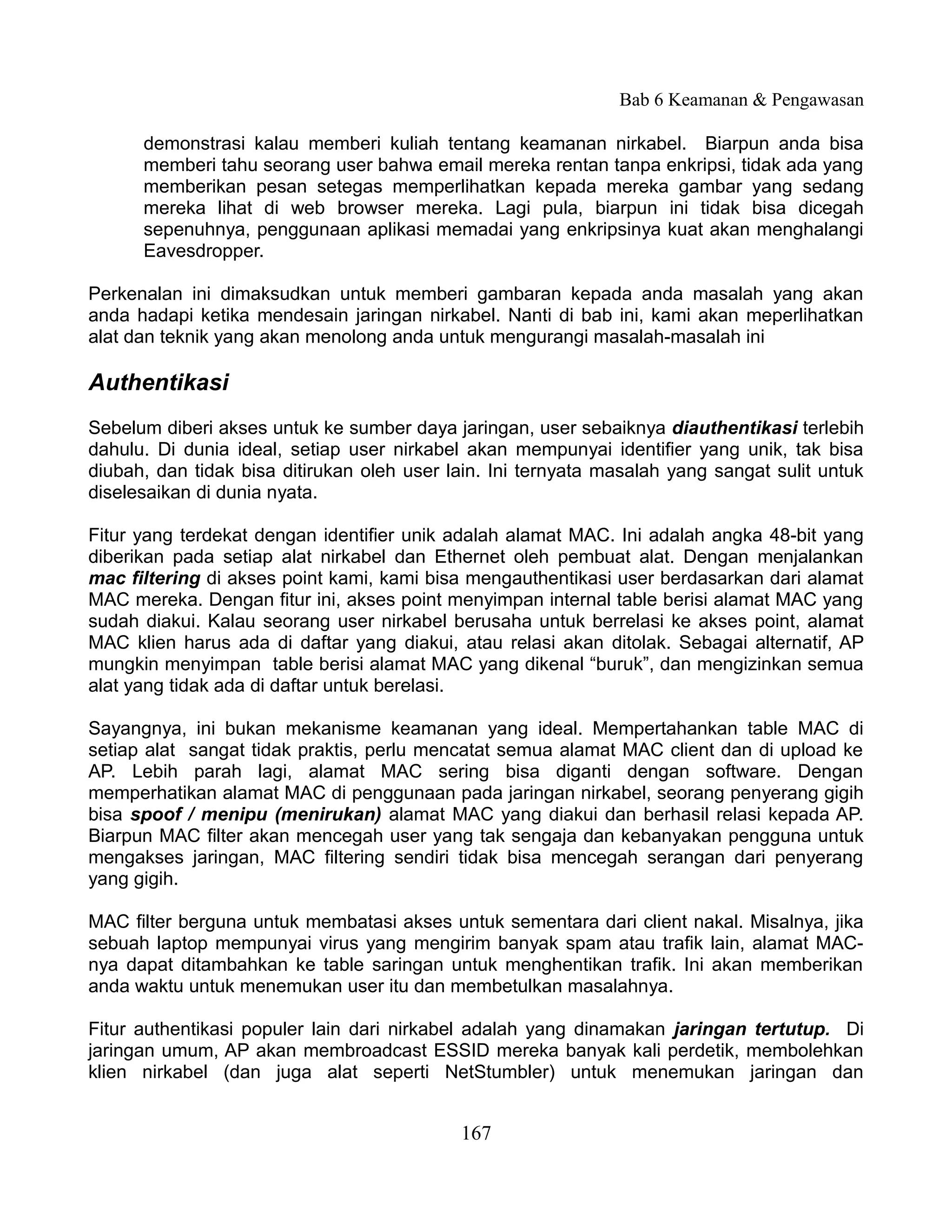 Bab 6 Keamanan & Pengawasan

      demonstrasi kalau memberi kuliah tentang keamanan nirkabel. Biarpun anda bisa
      memberi tahu seorang user bahwa email mereka rentan tanpa enkripsi, tidak ada yang
      memberikan pesan setegas memperlihatkan kepada mereka gambar yang sedang
      mereka lihat di web browser mereka. Lagi pula, biarpun ini tidak bisa dicegah
      sepenuhnya, penggunaan aplikasi memadai yang enkripsinya kuat akan menghalangi
      Eavesdropper.

Perkenalan ini dimaksudkan untuk memberi gambaran kepada anda masalah yang akan
anda hadapi ketika mendesain jaringan nirkabel. Nanti di bab ini, kami akan meperlihatkan
alat dan teknik yang akan menolong anda untuk mengurangi masalah-masalah ini

Authentikasi
Sebelum diberi akses untuk ke sumber daya jaringan, user sebaiknya diauthentikasi terlebih
dahulu. Di dunia ideal, setiap user nirkabel akan mempunyai identifier yang unik, tak bisa
diubah, dan tidak bisa ditirukan oleh user lain. Ini ternyata masalah yang sangat sulit untuk
diselesaikan di dunia nyata.

Fitur yang terdekat dengan identifier unik adalah alamat MAC. Ini adalah angka 48-bit yang
diberikan pada setiap alat nirkabel dan Ethernet oleh pembuat alat. Dengan menjalankan
mac filtering di akses point kami, kami bisa mengauthentikasi user berdasarkan dari alamat
MAC mereka. Dengan fitur ini, akses point menyimpan internal table berisi alamat MAC yang
sudah diakui. Kalau seorang user nirkabel berusaha untuk berrelasi ke akses point, alamat
MAC klien harus ada di daftar yang diakui, atau relasi akan ditolak. Sebagai alternatif, AP
mungkin menyimpan table berisi alamat MAC yang dikenal “buruk”, dan mengizinkan semua
alat yang tidak ada di daftar untuk berelasi.

Sayangnya, ini bukan mekanisme keamanan yang ideal. Mempertahankan table MAC di
setiap alat sangat tidak praktis, perlu mencatat semua alamat MAC client dan di upload ke
AP. Lebih parah lagi, alamat MAC sering bisa diganti dengan software. Dengan
memperhatikan alamat MAC di penggunaan pada jaringan nirkabel, seorang penyerang gigih
bisa spoof / menipu (menirukan) alamat MAC yang diakui dan berhasil relasi kepada AP.
Biarpun MAC filter akan mencegah user yang tak sengaja dan kebanyakan pengguna untuk
mengakses jaringan, MAC filtering sendiri tidak bisa mencegah serangan dari penyerang
yang gigih.

MAC filter berguna untuk membatasi akses untuk sementara dari client nakal. Misalnya, jika
sebuah laptop mempunyai virus yang mengirim banyak spam atau trafik lain, alamat MAC-
nya dapat ditambahkan ke table saringan untuk menghentikan trafik. Ini akan memberikan
anda waktu untuk menemukan user itu dan membetulkan masalahnya.

Fitur authentikasi populer lain dari nirkabel adalah yang dinamakan jaringan tertutup. Di
jaringan umum, AP akan membroadcast ESSID mereka banyak kali perdetik, membolehkan
klien nirkabel (dan juga alat seperti NetStumbler) untuk menemukan jaringan dan


                                            167
 