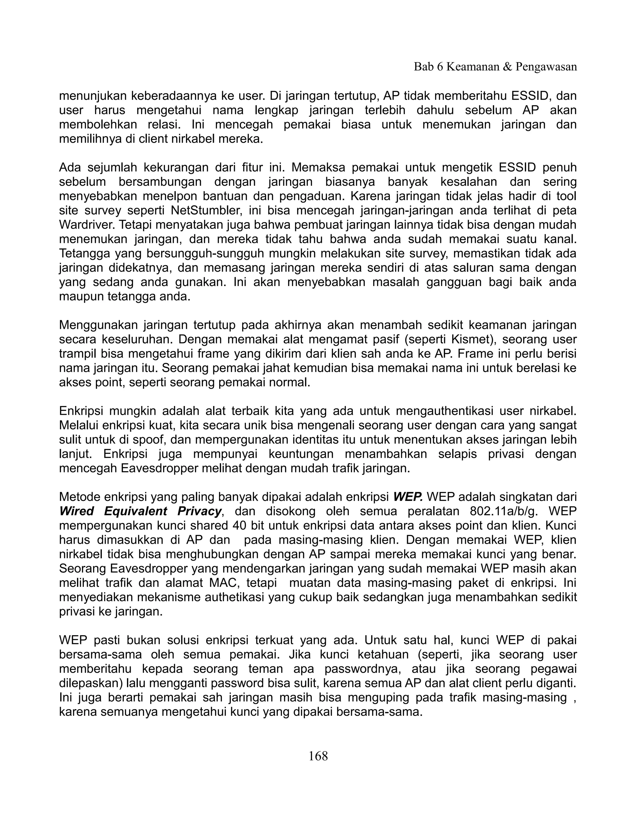 Bab 6 Keamanan & Pengawasan

menunjukan keberadaannya ke user. Di jaringan tertutup, AP tidak memberitahu ESSID, dan
user harus mengetahui nama lengkap jaringan terlebih dahulu sebelum AP akan
membolehkan relasi. Ini mencegah pemakai biasa untuk menemukan jaringan dan
memilihnya di client nirkabel mereka.

Ada sejumlah kekurangan dari fitur ini. Memaksa pemakai untuk mengetik ESSID penuh
sebelum bersambungan dengan jaringan biasanya banyak kesalahan dan sering
menyebabkan menelpon bantuan dan pengaduan. Karena jaringan tidak jelas hadir di tool
site survey seperti NetStumbler, ini bisa mencegah jaringan-jaringan anda terlihat di peta
Wardriver. Tetapi menyatakan juga bahwa pembuat jaringan lainnya tidak bisa dengan mudah
menemukan jaringan, dan mereka tidak tahu bahwa anda sudah memakai suatu kanal.
Tetangga yang bersungguh-sungguh mungkin melakukan site survey, memastikan tidak ada
jaringan didekatnya, dan memasang jaringan mereka sendiri di atas saluran sama dengan
yang sedang anda gunakan. Ini akan menyebabkan masalah gangguan bagi baik anda
maupun tetangga anda.

Menggunakan jaringan tertutup pada akhirnya akan menambah sedikit keamanan jaringan
secara keseluruhan. Dengan memakai alat mengamat pasif (seperti Kismet), seorang user
trampil bisa mengetahui frame yang dikirim dari klien sah anda ke AP. Frame ini perlu berisi
nama jaringan itu. Seorang pemakai jahat kemudian bisa memakai nama ini untuk berelasi ke
akses point, seperti seorang pemakai normal.

Enkripsi mungkin adalah alat terbaik kita yang ada untuk mengauthentikasi user nirkabel.
Melalui enkripsi kuat, kita secara unik bisa mengenali seorang user dengan cara yang sangat
sulit untuk di spoof, dan mempergunakan identitas itu untuk menentukan akses jaringan lebih
lanjut. Enkripsi juga mempunyai keuntungan menambahkan selapis privasi dengan
mencegah Eavesdropper melihat dengan mudah trafik jaringan.

Metode enkripsi yang paling banyak dipakai adalah enkripsi WEP. WEP adalah singkatan dari
Wired Equivalent Privacy, dan disokong oleh semua peralatan 802.11a/b/g. WEP
mempergunakan kunci shared 40 bit untuk enkripsi data antara akses point dan klien. Kunci
harus dimasukkan di AP dan pada masing-masing klien. Dengan memakai WEP, klien
nirkabel tidak bisa menghubungkan dengan AP sampai mereka memakai kunci yang benar.
Seorang Eavesdropper yang mendengarkan jaringan yang sudah memakai WEP masih akan
melihat trafik dan alamat MAC, tetapi muatan data masing-masing paket di enkripsi. Ini
menyediakan mekanisme authetikasi yang cukup baik sedangkan juga menambahkan sedikit
privasi ke jaringan.

WEP pasti bukan solusi enkripsi terkuat yang ada. Untuk satu hal, kunci WEP di pakai
bersama-sama oleh semua pemakai. Jika kunci ketahuan (seperti, jika seorang user
memberitahu kepada seorang teman apa passwordnya, atau jika seorang pegawai
dilepaskan) lalu mengganti password bisa sulit, karena semua AP dan alat client perlu diganti.
Ini juga berarti pemakai sah jaringan masih bisa menguping pada trafik masing-masing ,
karena semuanya mengetahui kunci yang dipakai bersama-sama.


                                             168
 