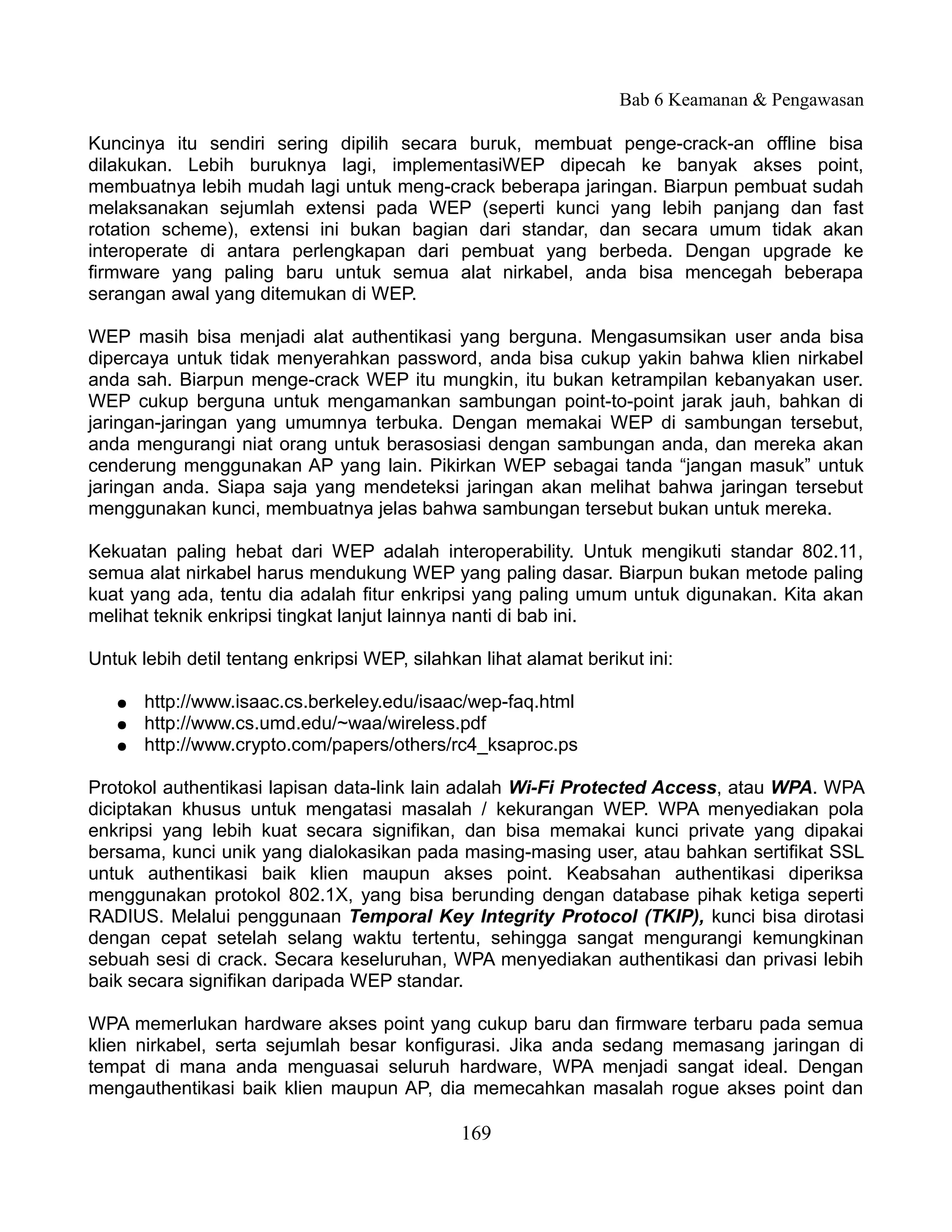 Bab 6 Keamanan & Pengawasan

Kuncinya itu sendiri sering dipilih secara buruk, membuat penge-crack-an offline bisa
dilakukan. Lebih buruknya lagi, implementasiWEP dipecah ke banyak akses point,
membuatnya lebih mudah lagi untuk meng-crack beberapa jaringan. Biarpun pembuat sudah
melaksanakan sejumlah extensi pada WEP (seperti kunci yang lebih panjang dan fast
rotation scheme), extensi ini bukan bagian dari standar, dan secara umum tidak akan
interoperate di antara perlengkapan dari pembuat yang berbeda. Dengan upgrade ke
firmware yang paling baru untuk semua alat nirkabel, anda bisa mencegah beberapa
serangan awal yang ditemukan di WEP.

WEP masih bisa menjadi alat authentikasi yang berguna. Mengasumsikan user anda bisa
dipercaya untuk tidak menyerahkan password, anda bisa cukup yakin bahwa klien nirkabel
anda sah. Biarpun menge-crack WEP itu mungkin, itu bukan ketrampilan kebanyakan user.
WEP cukup berguna untuk mengamankan sambungan point-to-point jarak jauh, bahkan di
jaringan-jaringan yang umumnya terbuka. Dengan memakai WEP di sambungan tersebut,
anda mengurangi niat orang untuk berasosiasi dengan sambungan anda, dan mereka akan
cenderung menggunakan AP yang lain. Pikirkan WEP sebagai tanda “jangan masuk” untuk
jaringan anda. Siapa saja yang mendeteksi jaringan akan melihat bahwa jaringan tersebut
menggunakan kunci, membuatnya jelas bahwa sambungan tersebut bukan untuk mereka.

Kekuatan paling hebat dari WEP adalah interoperability. Untuk mengikuti standar 802.11,
semua alat nirkabel harus mendukung WEP yang paling dasar. Biarpun bukan metode paling
kuat yang ada, tentu dia adalah fitur enkripsi yang paling umum untuk digunakan. Kita akan
melihat teknik enkripsi tingkat lanjut lainnya nanti di bab ini.

Untuk lebih detil tentang enkripsi WEP, silahkan lihat alamat berikut ini:

   ●   http://www.isaac.cs.berkeley.edu/isaac/wep-faq.html
   ●   http://www.cs.umd.edu/~waa/wireless.pdf
   ●   http://www.crypto.com/papers/others/rc4_ksaproc.ps

Protokol authentikasi lapisan data-link lain adalah Wi-Fi Protected Access, atau WPA. WPA
diciptakan khusus untuk mengatasi masalah / kekurangan WEP. WPA menyediakan pola
enkripsi yang lebih kuat secara signifikan, dan bisa memakai kunci private yang dipakai
bersama, kunci unik yang dialokasikan pada masing-masing user, atau bahkan sertifikat SSL
untuk authentikasi baik klien maupun akses point. Keabsahan authentikasi diperiksa
menggunakan protokol 802.1X, yang bisa berunding dengan database pihak ketiga seperti
RADIUS. Melalui penggunaan Temporal Key Integrity Protocol (TKIP), kunci bisa dirotasi
dengan cepat setelah selang waktu tertentu, sehingga sangat mengurangi kemungkinan
sebuah sesi di crack. Secara keseluruhan, WPA menyediakan authentikasi dan privasi lebih
baik secara signifikan daripada WEP standar.

WPA memerlukan hardware akses point yang cukup baru dan firmware terbaru pada semua
klien nirkabel, serta sejumlah besar konfigurasi. Jika anda sedang memasang jaringan di
tempat di mana anda menguasai seluruh hardware, WPA menjadi sangat ideal. Dengan
mengauthentikasi baik klien maupun AP, dia memecahkan masalah rogue akses point dan

                                               169
 