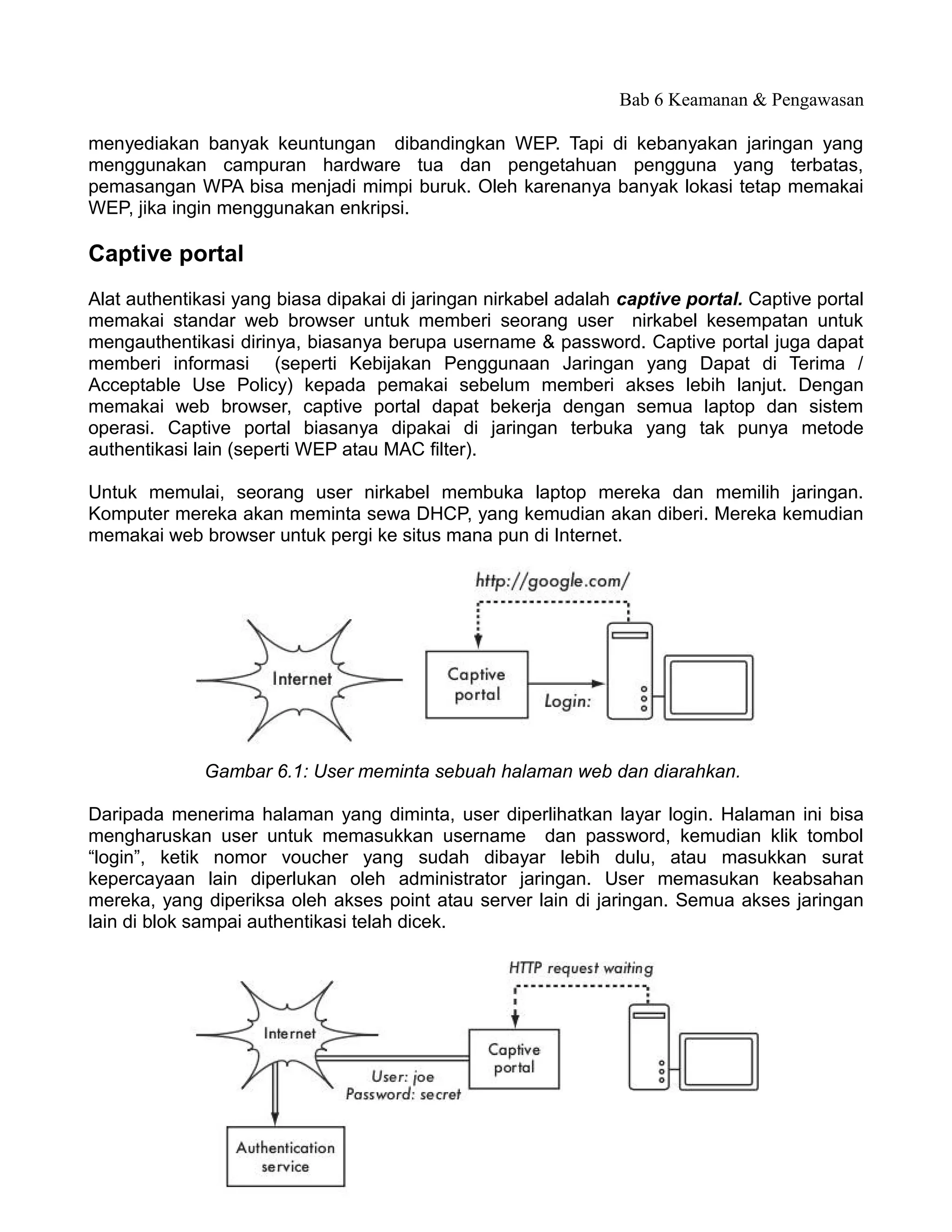 Bab 6 Keamanan & Pengawasan

menyediakan banyak keuntungan dibandingkan WEP. Tapi di kebanyakan jaringan yang
menggunakan campuran hardware tua dan pengetahuan pengguna yang terbatas,
pemasangan WPA bisa menjadi mimpi buruk. Oleh karenanya banyak lokasi tetap memakai
WEP, jika ingin menggunakan enkripsi.

Captive portal
Alat authentikasi yang biasa dipakai di jaringan nirkabel adalah captive portal. Captive portal
memakai standar web browser untuk memberi seorang user nirkabel kesempatan untuk
mengauthentikasi dirinya, biasanya berupa username & password. Captive portal juga dapat
memberi informasi (seperti Kebijakan Penggunaan Jaringan yang Dapat di Terima /
Acceptable Use Policy) kepada pemakai sebelum memberi akses lebih lanjut. Dengan
memakai web browser, captive portal dapat bekerja dengan semua laptop dan sistem
operasi. Captive portal biasanya dipakai di jaringan terbuka yang tak punya metode
authentikasi lain (seperti WEP atau MAC filter).

Untuk memulai, seorang user nirkabel membuka laptop mereka dan memilih jaringan.
Komputer mereka akan meminta sewa DHCP, yang kemudian akan diberi. Mereka kemudian
memakai web browser untuk pergi ke situs mana pun di Internet.




              Gambar 6.1: User meminta sebuah halaman web dan diarahkan.

Daripada menerima halaman yang diminta, user diperlihatkan layar login. Halaman ini bisa
mengharuskan user untuk memasukkan username dan password, kemudian klik tombol
“login”, ketik nomor voucher yang sudah dibayar lebih dulu, atau masukkan surat
kepercayaan lain diperlukan oleh administrator jaringan. User memasukan keabsahan
mereka, yang diperiksa oleh akses point atau server lain di jaringan. Semua akses jaringan
lain di blok sampai authentikasi telah dicek.




                                             170
 