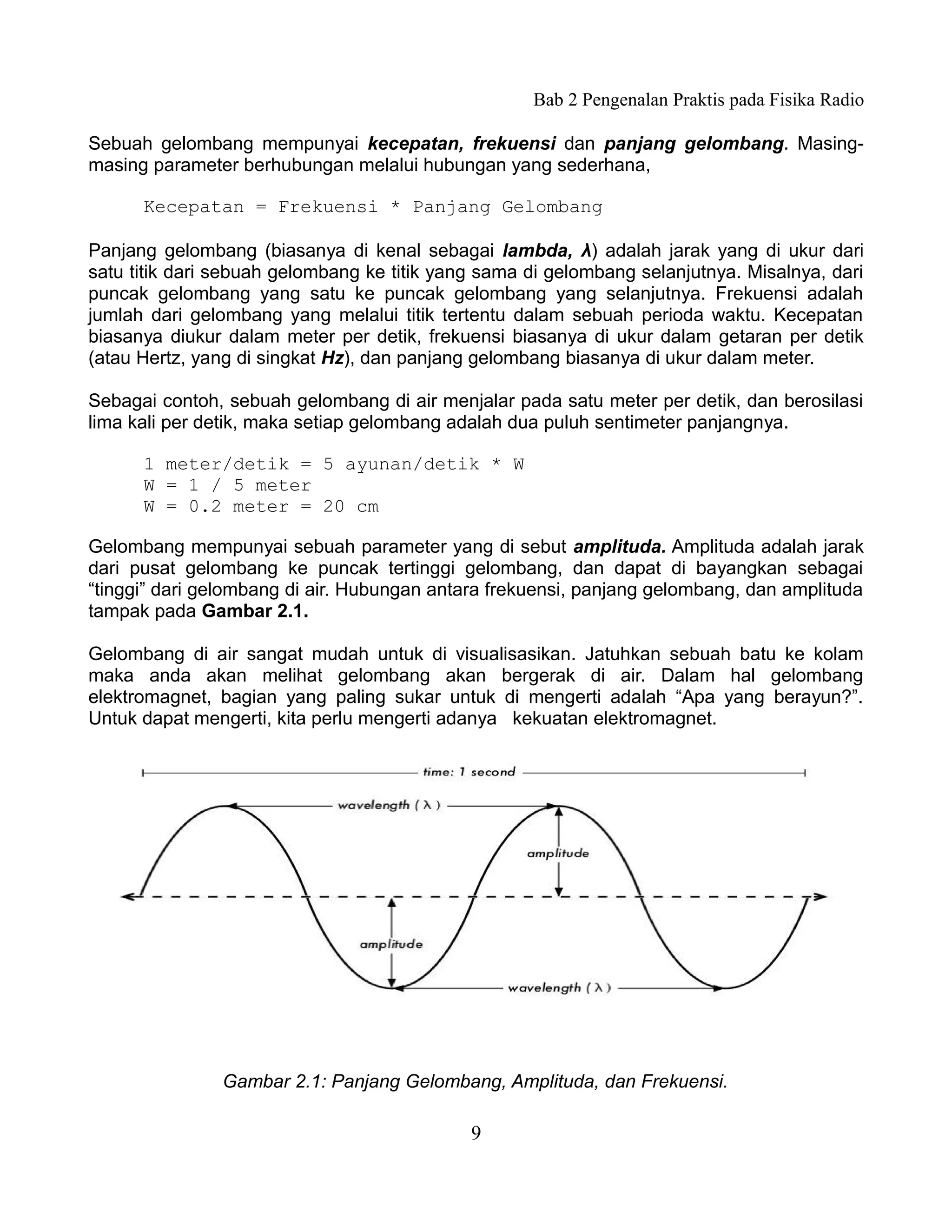 Bab 2 Pengenalan Praktis pada Fisika Radio

Sebuah gelombang mempunyai kecepatan, frekuensi dan panjang gelombang. Masing-
masing parameter berhubungan melalui hubungan yang sederhana,

      Kecepatan = Frekuensi * Panjang Gelombang

Panjang gelombang (biasanya di kenal sebagai lambda, λ) adalah jarak yang di ukur dari
satu titik dari sebuah gelombang ke titik yang sama di gelombang selanjutnya. Misalnya, dari
puncak gelombang yang satu ke puncak gelombang yang selanjutnya. Frekuensi adalah
jumlah dari gelombang yang melalui titik tertentu dalam sebuah perioda waktu. Kecepatan
biasanya diukur dalam meter per detik, frekuensi biasanya di ukur dalam getaran per detik
(atau Hertz, yang di singkat Hz), dan panjang gelombang biasanya di ukur dalam meter.

Sebagai contoh, sebuah gelombang di air menjalar pada satu meter per detik, dan berosilasi
lima kali per detik, maka setiap gelombang adalah dua puluh sentimeter panjangnya.

      1 meter/detik = 5 ayunan/detik * W
      W = 1 / 5 meter
      W = 0.2 meter = 20 cm

Gelombang mempunyai sebuah parameter yang di sebut amplituda. Amplituda adalah jarak
dari pusat gelombang ke puncak tertinggi gelombang, dan dapat di bayangkan sebagai
“tinggi” dari gelombang di air. Hubungan antara frekuensi, panjang gelombang, dan amplituda
tampak pada Gambar 2.1.

Gelombang di air sangat mudah untuk di visualisasikan. Jatuhkan sebuah batu ke kolam
maka anda akan melihat gelombang akan bergerak di air. Dalam hal gelombang
elektromagnet, bagian yang paling sukar untuk di mengerti adalah “Apa yang berayun?”.
Untuk dapat mengerti, kita perlu mengerti adanya kekuatan elektromagnet.




               Gambar 2.1: Panjang Gelombang, Amplituda, dan Frekuensi.

                                             9
 