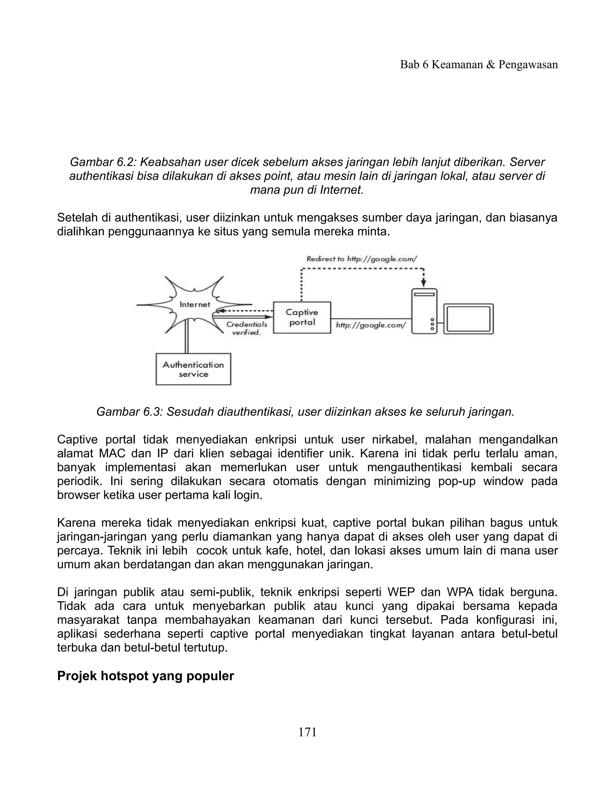 Bab 6 Keamanan & Pengawasan




  Gambar 6.2: Keabsahan user dicek sebelum akses jaringan lebih lanjut diberikan. Server
  authentikasi bisa dilakukan di akses point, atau mesin lain di jaringan lokal, atau server di
                                    mana pun di Internet.

Setelah di authentikasi, user diizinkan untuk mengakses sumber daya jaringan, dan biasanya
dialihkan penggunaannya ke situs yang semula mereka minta.




       Gambar 6.3: Sesudah diauthentikasi, user diizinkan akses ke seluruh jaringan.

Captive portal tidak menyediakan enkripsi untuk user nirkabel, malahan mengandalkan
alamat MAC dan IP dari klien sebagai identifier unik. Karena ini tidak perlu terlalu aman,
banyak implementasi akan memerlukan user untuk mengauthentikasi kembali secara
periodik. Ini sering dilakukan secara otomatis dengan minimizing pop-up window pada
browser ketika user pertama kali login.

Karena mereka tidak menyediakan enkripsi kuat, captive portal bukan pilihan bagus untuk
jaringan-jaringan yang perlu diamankan yang hanya dapat di akses oleh user yang dapat di
percaya. Teknik ini lebih cocok untuk kafe, hotel, dan lokasi akses umum lain di mana user
umum akan berdatangan dan akan menggunakan jaringan.

Di jaringan publik atau semi-publik, teknik enkripsi seperti WEP dan WPA tidak berguna.
Tidak ada cara untuk menyebarkan publik atau kunci yang dipakai bersama kepada
masyarakat tanpa membahayakan keamanan dari kunci tersebut. Pada konfigurasi ini,
aplikasi sederhana seperti captive portal menyediakan tingkat layanan antara betul-betul
terbuka dan betul-betul tertutup.

Projek hotspot yang populer



                                              171
 