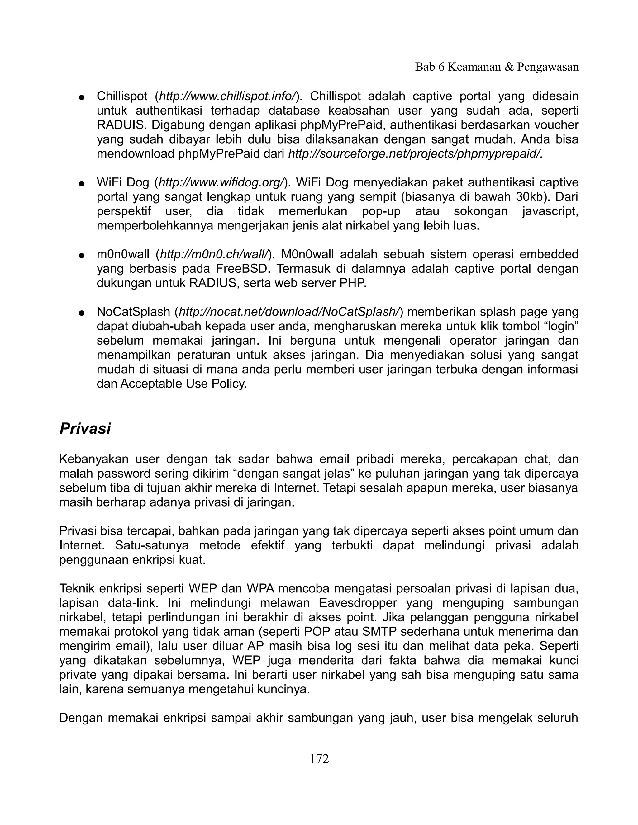Bab 6 Keamanan & Pengawasan

   ●   Chillispot (http://www.chillispot.info/). Chillispot adalah captive portal yang didesain
       untuk authentikasi terhadap database keabsahan user yang sudah ada, seperti
       RADUIS. Digabung dengan aplikasi phpMyPrePaid, authentikasi berdasarkan voucher
       yang sudah dibayar lebih dulu bisa dilaksanakan dengan sangat mudah. Anda bisa
       mendownload phpMyPrePaid dari http://sourceforge.net/projects/phpmyprepaid/.

   ●   WiFi Dog (http://www.wifidog.org/). WiFi Dog menyediakan paket authentikasi captive
       portal yang sangat lengkap untuk ruang yang sempit (biasanya di bawah 30kb). Dari
       perspektif user, dia tidak memerlukan pop-up atau sokongan javascript,
       memperbolehkannya mengerjakan jenis alat nirkabel yang lebih luas.

   ●   m0n0wall (http://m0n0.ch/wall/). M0n0wall adalah sebuah sistem operasi embedded
       yang berbasis pada FreeBSD. Termasuk di dalamnya adalah captive portal dengan
       dukungan untuk RADIUS, serta web server PHP.

   ●   NoCatSplash (http://nocat.net/download/NoCatSplash/) memberikan splash page yang
       dapat diubah-ubah kepada user anda, mengharuskan mereka untuk klik tombol “login”
       sebelum memakai jaringan. Ini berguna untuk mengenali operator jaringan dan
       menampilkan peraturan untuk akses jaringan. Dia menyediakan solusi yang sangat
       mudah di situasi di mana anda perlu memberi user jaringan terbuka dengan informasi
       dan Acceptable Use Policy.


Privasi
Kebanyakan user dengan tak sadar bahwa email pribadi mereka, percakapan chat, dan
malah password sering dikirim “dengan sangat jelas” ke puluhan jaringan yang tak dipercaya
sebelum tiba di tujuan akhir mereka di Internet. Tetapi sesalah apapun mereka, user biasanya
masih berharap adanya privasi di jaringan.

Privasi bisa tercapai, bahkan pada jaringan yang tak dipercaya seperti akses point umum dan
Internet. Satu-satunya metode efektif yang terbukti dapat melindungi privasi adalah
penggunaan enkripsi kuat.

Teknik enkripsi seperti WEP dan WPA mencoba mengatasi persoalan privasi di lapisan dua,
lapisan data-link. Ini melindungi melawan Eavesdropper yang menguping sambungan
nirkabel, tetapi perlindungan ini berakhir di akses point. Jika pelanggan pengguna nirkabel
memakai protokol yang tidak aman (seperti POP atau SMTP sederhana untuk menerima dan
mengirim email), lalu user diluar AP masih bisa log sesi itu dan melihat data peka. Seperti
yang dikatakan sebelumnya, WEP juga menderita dari fakta bahwa dia memakai kunci
private yang dipakai bersama. Ini berarti user nirkabel yang sah bisa menguping satu sama
lain, karena semuanya mengetahui kuncinya.

Dengan memakai enkripsi sampai akhir sambungan yang jauh, user bisa mengelak seluruh


                                             172
 