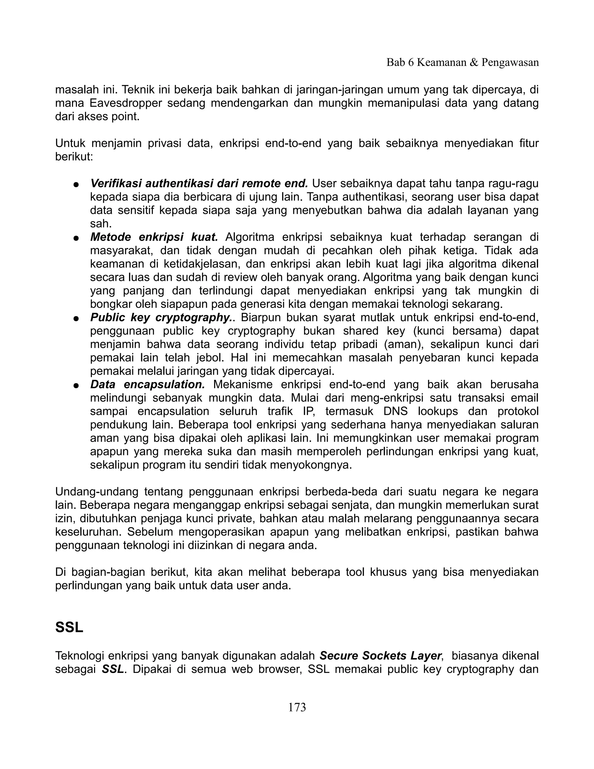 Bab 6 Keamanan & Pengawasan

masalah ini. Teknik ini bekerja baik bahkan di jaringan-jaringan umum yang tak dipercaya, di
mana Eavesdropper sedang mendengarkan dan mungkin memanipulasi data yang datang
dari akses point.

Untuk menjamin privasi data, enkripsi end-to-end yang baik sebaiknya menyediakan fitur
berikut:

   ●   Verifikasi authentikasi dari remote end. User sebaiknya dapat tahu tanpa ragu-ragu
       kepada siapa dia berbicara di ujung lain. Tanpa authentikasi, seorang user bisa dapat
       data sensitif kepada siapa saja yang menyebutkan bahwa dia adalah layanan yang
       sah.
   ●   Metode enkripsi kuat. Algoritma enkripsi sebaiknya kuat terhadap serangan di
       masyarakat, dan tidak dengan mudah di pecahkan oleh pihak ketiga. Tidak ada
       keamanan di ketidakjelasan, dan enkripsi akan lebih kuat lagi jika algoritma dikenal
       secara luas dan sudah di review oleh banyak orang. Algoritma yang baik dengan kunci
       yang panjang dan terlindungi dapat menyediakan enkripsi yang tak mungkin di
       bongkar oleh siapapun pada generasi kita dengan memakai teknologi sekarang.
   ●   Public key cryptography.. Biarpun bukan syarat mutlak untuk enkripsi end-to-end,
       penggunaan public key cryptography bukan shared key (kunci bersama) dapat
       menjamin bahwa data seorang individu tetap pribadi (aman), sekalipun kunci dari
       pemakai lain telah jebol. Hal ini memecahkan masalah penyebaran kunci kepada
       pemakai melalui jaringan yang tidak dipercayai.
   ●   Data encapsulation. Mekanisme enkripsi end-to-end yang baik akan berusaha
       melindungi sebanyak mungkin data. Mulai dari meng-enkripsi satu transaksi email
       sampai encapsulation seluruh trafik IP, termasuk DNS lookups dan protokol
       pendukung lain. Beberapa tool enkripsi yang sederhana hanya menyediakan saluran
       aman yang bisa dipakai oleh aplikasi lain. Ini memungkinkan user memakai program
       apapun yang mereka suka dan masih memperoleh perlindungan enkripsi yang kuat,
       sekalipun program itu sendiri tidak menyokongnya.

Undang-undang tentang penggunaan enkripsi berbeda-beda dari suatu negara ke negara
lain. Beberapa negara menganggap enkripsi sebagai senjata, dan mungkin memerlukan surat
izin, dibutuhkan penjaga kunci private, bahkan atau malah melarang penggunaannya secara
keseluruhan. Sebelum mengoperasikan apapun yang melibatkan enkripsi, pastikan bahwa
penggunaan teknologi ini diizinkan di negara anda.

Di bagian-bagian berikut, kita akan melihat beberapa tool khusus yang bisa menyediakan
perlindungan yang baik untuk data user anda.


SSL
Teknologi enkripsi yang banyak digunakan adalah Secure Sockets Layer, biasanya dikenal
sebagai SSL. Dipakai di semua web browser, SSL memakai public key cryptography dan


                                            173
 