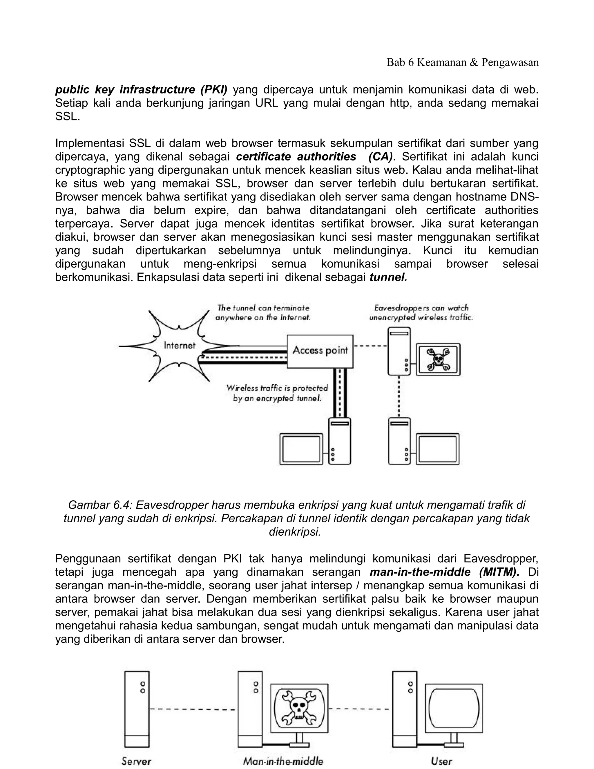 Bab 6 Keamanan & Pengawasan

public key infrastructure (PKI) yang dipercaya untuk menjamin komunikasi data di web.
Setiap kali anda berkunjung jaringan URL yang mulai dengan http, anda sedang memakai
SSL.

Implementasi SSL di dalam web browser termasuk sekumpulan sertifikat dari sumber yang
dipercaya, yang dikenal sebagai certificate authorities (CA). Sertifikat ini adalah kunci
cryptographic yang dipergunakan untuk mencek keaslian situs web. Kalau anda melihat-lihat
ke situs web yang memakai SSL, browser dan server terlebih dulu bertukaran sertifikat.
Browser mencek bahwa sertifikat yang disediakan oleh server sama dengan hostname DNS-
nya, bahwa dia belum expire, dan bahwa ditandatangani oleh certificate authorities
terpercaya. Server dapat juga mencek identitas sertifikat browser. Jika surat keterangan
diakui, browser dan server akan menegosiasikan kunci sesi master menggunakan sertifikat
yang sudah dipertukarkan sebelumnya untuk melindunginya. Kunci itu kemudian
dipergunakan untuk meng-enkripsi semua komunikasi sampai browser selesai
berkomunikasi. Enkapsulasi data seperti ini dikenal sebagai tunnel.




  Gambar 6.4: Eavesdropper harus membuka enkripsi yang kuat untuk mengamati trafik di
 tunnel yang sudah di enkripsi. Percakapan di tunnel identik dengan percakapan yang tidak
                                        dienkripsi.

Penggunaan sertifikat dengan PKI tak hanya melindungi komunikasi dari Eavesdropper,
tetapi juga mencegah apa yang dinamakan serangan man-in-the-middle (MITM). Di
serangan man-in-the-middle, seorang user jahat intersep / menangkap semua komunikasi di
antara browser dan server. Dengan memberikan sertifikat palsu baik ke browser maupun
server, pemakai jahat bisa melakukan dua sesi yang dienkripsi sekaligus. Karena user jahat
mengetahui rahasia kedua sambungan, sengat mudah untuk mengamati dan manipulasi data
yang diberikan di antara server dan browser.




                                           174
 